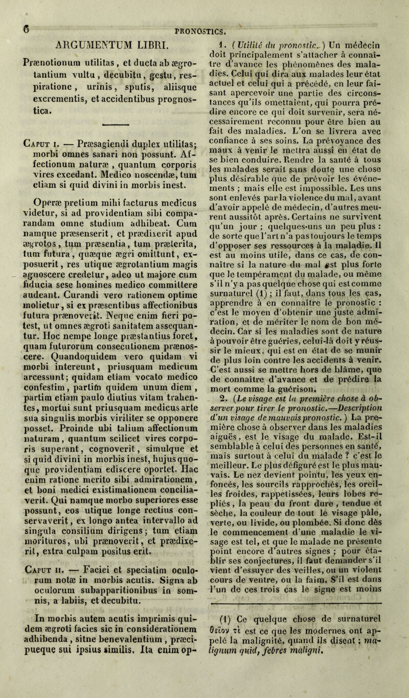 argument™ LIBRE Prænotionum utilitas , et ducta ab ægro- tantium vultu , decubitu, gestu, res- piratione, urinis, sputis, aliisque excrementis, et accidentibus prognos- tica. Caput i. — Præsagiendi duplex utilitas; morbi omnes sanari non possunt. Af- fectionum naturæ , quantum corporis vires excédant. Medico noscendæ, tum eliam si quid divini in morbis inest. Operæ pretium mihi facturus medicus videtur, si ad providentiam sibi compa- randam omne studium adliibeat. Cum namque præsenserit, et prædixerit apud ægrotps, tum præsentia, tum præierita, tum futura, quæque ægri omittunt, ex- posuerit, res utique ægrotantium magis aguoscere credetur, adeo ut majore cum fiducia sese homines medico commiltere audeant. Curandi vero rationem optime molietur, si ex præsentibus affectionibus futura prænoveiit. Neque enim fieri po- test, ut omnes ægroti sanitatem assequan- tur. Hoc nempe longe præslantius foret, quam futurorum conseculionem prænos- cere. Quandoquidem vero quidam vi morbi intereunt, priusquam medicum arcessunt; quidam etiam vocato medico confestim, partifn quidem unum diem , partim etiam paulo diutius vitam tralien- tes, mortui sunt priusquam medicus arte sua singulis morbis viriliter se opponere posset. Proinde ubi talium affectionum naturam, quantum scilicet vires corpo- ris superant, cognoverit, simulque et si quid divini in morbis inest, hujusquo- que providentiam ediscere oportet. Hac enim ratione merito sibi admirationem, et boni medici existimationem concilia- verit. Qui namque morbo superiores esse possunt, eos utique longe rectius con- servaverit, ex longo antea intervallo ad singula consilium dirigens ; tum etiam morituros, ubi prænoverit, et prædixe- rit, extra culpam positus erit. Caput ii. — Faciei et speciatim oculo- rum notæ in morbis acutis. Signa ab oculorum subapparitionibus in som- nis, a labiis, et decubitu. In morbis autem acutis imprimis qui- dem ægroti faciès sic in considerationem adhibenda , sitne benevalentium , præci- pueque sui ipsius similis, Ita enim op- 1. ( Utilité du pronostic., ) Un médecin doit principalement s’attacher à connaî- tre d’avance les phénomènes des mala- dies. Celui qui dira aux malades leur état actuel et celui qui a précédé, en leur fai- sant apercevoir une partie des circons- tances qu’ils omettaient, qui pourra pré- dire encore ce qui doit survenir, sera né- cessairement reconnu pour être bien au fait des maladies. L’on se livrera avec confiance à ses soins. La prévoyance des maux à venir le mettra aussi en état do se bien conduire. Rendre la santé à tous les malades serait sans doute une chose plus désirable que de prévoir les événe- ments ; mais elle est impossible. Les uns sont enlevés par la violence du mal, avant d’avoir appelé de médecin, d’autres meu- rent aussitôt après. Certains ne survivent qu’un jour ; quelques-uns un peu plus : de sorte que l’art n’a pas toujours le temps d’opposer ses ressources à la maladie. Il est au moins utile, dans ce cas, de con- naître si la nature du mal #st plus forte que le tempérament du malade, ou même s’il n’y a pas quelque chose qui est comme surnaturel (1) ; il faut, dans tous les cas, apprendre à en connaître le pronostic : c’est le moyen d’obtenir une juste admi- ration, et de mériter le nom de bon mé- decin. Car si les maladies sont de nature à pouvoir être guéries, celui-là doit y réus- sir le mieux, qui est en état de se munir de plus loin contre les accidents à venir. C’est aussi se mettre hors de blâme, que de connaître d’avance et de prédire la mort comme la guérison. 2. (Le visage est la première chose à ob- server pour tirer le pronostic.—Description d’un visage de mauvais pronostic. ) La pre- mière chose à observer dans les maladies aiguës, est le visage du malade. Est-il semblable à celui des personnes en santé, mais surtout à celui du malade ? c’est le meilleur. Le plus défiguré est le plus mau- vais. Le nez devient pointu, les yeux en- foncés, les sourcils rapprochés, les oreil- les froides, rappetissées, leurs lobes re- pliés , la peau du front dure , tendue et sèche, la couleur de tout le visage pâle, verte, ou livide, ou plombée. Si donc dès le commencement d’une maladie le vi- sage est tel, et que le malade ne présente point encore d’autres signes ; pour éta- blir ses conjectures, il faut demander s’il vient d’essuyer des veilles, ou un violent cours de ventre, ou la faim. S’il est dans l’un de ces trois cas le signe est moins (1) Ce quelque chose de surnaturel Osïov Tt est ce que les modernes ont ap- pelé la malignité, quand ils disent ; ma- lignum guid, febres màligni.