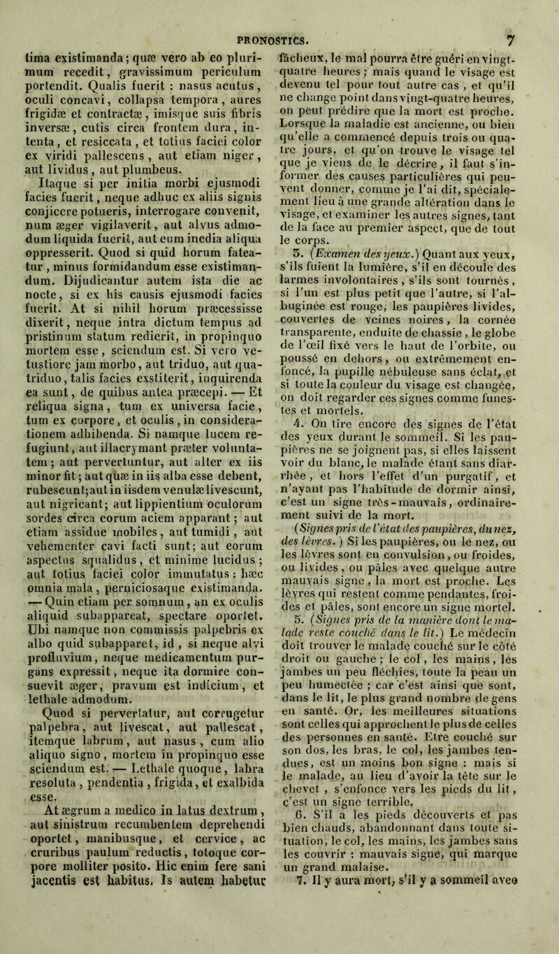 tima existimanda ; quæ vero ab eo pluri- mum recedit, gravissimum periculum portendit. Qualis fuerit : nasus acutus, oculi concavi, collapsa tempora, aures frigidæ et coniractæ, imisque suis fibris inversæ, cutis circa frontem dura, in- tenta, et resiccata , et totius faciei color ex viridi pallescens , aut etiam niger, aut lividus , aut plumbeus. Itaque si per initia morbi ejusmodi faciès fuerit, neque adhuc ex aliis signis conjicere potueris, interrogare convenit, num æger vigilaverit, aut alvus admo- dum liquida fuerit, aut eura inedia aliqua oppressent. Quod si quid horum fatea- tur , minus formidandum esse existiman- dum. Dijudicantur autem ista die ac nocte, si ex liis eausis ejusmodi faciès fuerit. At si niliil liorum præcessisse dixerit, neque intra dictum tempus ad pristinum statum redierit, in propinquo mortem esse, sciendum est. Si vero ve- tustiore jam morbo, aut triduo, aut qua- triduo, talis faciès exstiterit, inquirenda ea sunt, de quibus antea præcepi. — Et reliqua signa, tum ex universa facie, tum ex corpore, et oculis,in considera- tionem adhibenda. Si namque lucem re- fugiunt, aut illacrymant præter volunta- tem ; aut pervertuntur, aut alter ex iis minor fit ; aut quæ in iis alba esse debent, rubescunt;autin iisdemvenulælivescunt, aut nigricant; aut lippientium oculorum sordes circa eorum aciem apparant ; aut etiam assidue mobiles, aut tumidi, aut veliementer cavi facti sunt; aut eorum aspectus squalidus, et minime lucidus ; aut totius faciei color immutatus : hæe omnia mala, perniciosaque existimanda. — Quin etiam per somnum, an ex oculis aliquid subappareat, spectare oportet. Ubi namque non commissis palpebris ex albo quid subapparet, id , si neque alvi profluvium, neque medicamentum pur- gans expressif, neque ita dormire con- suevit aeger, pravum est indicium, et lethale admodum. Quod si perverlatur, aut corrugetur palpebra, aut livescat, aut pallescat, itemque labrum, aut nasus , cum alio aliquo signo , mortem in propinquo esse sciendum est. — Lethale quoque , labra resoluta , pendentia , frigida, et exalbida esse. At ægrum a medico in latus dextrum , aut -sinistrum recumbentem deprehendi oportet, manibusque, et cervice , ac cruribus paulum reductis, totoque cor- pore molliter posito. Hic enim fere sani fâcheux, le mal pourra être guéri en vingt- quatre heures ; mais quand le visage est devenu tel pour tout autre cas , et qu’il ne change point dans vingt-quatre heures, on peut prédire que la mort est proche. Lorsque la maladie est ancienne, ou bien qu’elle a commencé depuis trois ou qua- tre jours, et qu'on trouve le visage tel que je viens de le décrire, il faut s’in- former des causes particulières qui peu- vent donner, comme je l’ai dit, spéciale- ment lieu à une grande altération dans le visage, et examiner les autres signes, tant de la face au premier aspect, que de tout le corps. 3. (Examen des yeux.) Quant aux yeux, s’ils fuient la lumière, s’il en découle des larmes involontaires , s’ils sont tournés , si l’un est plus petit que l’autre, si l’al- buginée est rouge, les paupières livides, couvertes de veines noires, la cornée transparente, enduite de chassie , le globe de l’œil fixé vers le haut de l’orbite, ou poussé en dehors, ou extrêmement en- foncé, la pupille nébuleuse sans éclat,,et si toute la couleur du visage est changée, on doit regarder ces signes comme funes- tes et mortels. 4. On tire encore des signes de l’état des yeux durant le sommeil. Si les pau- pières ne se joignent pas, si elles laissent voir du blanc, le malade étant sans diar- rhée , et hors l’effet d’un purgatif, et n’ayant pas l’habitude de dormir ainsi, c’est un signe très-mauvais, ordinaire- ment suivi de la mort. (Signes pris de L’état des paupières, du nez, des lèvres. ) Si les paupières, ou le nez, ou les lèvres sont en convulsion, ou froides, ou livides, ou pâles avec quelque autre mauvais signe, la mort est proche. Les lèyresqui restent comme pendantes, froi- des et pâles, sont encore un signe mortel. 5. (Signes pris de la manière dont le ma- lade reste couché dans le lit.) Le médecin doit trouver le malade couché sur le côté droit ou gauche; le col, les mains, les jambes un peu fléchies, toute la peau un peu humectée ; car c’est ainsi que sont, dans le lit, le plus grand nombre de gens en santé. Or, les meilleures situations sont celles qui approchent Je plus de celles des personnes en santé. Etre couché sur son dos, les bras, le col, les jambes ten- dues, est un moins bon signe : mais si le malade, au lieu d’avoir la tête sur le chevet , s’enfonce vers les pieds du lit, c’est un signe terrible. 6. S’il a les pieds découverts et pas bien chauds, abandonnant dans toute si- tuation, le col, les mains, les jambes sans les couvrir : mauvais signe, qui marque un grand malaise.