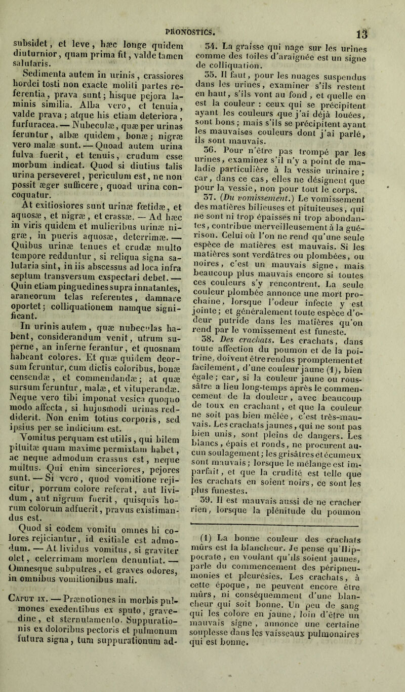 subside!, et leve , hæc longe quidem diulurnior, quam prima fit, vaille tamen salut aris. Sedimenta autem in urinis , crassiores hordeitosti non exacte molili partes re- ferentia , prava sunt ; bisque pejora la- minis similia. Alba vero, et tenuia, valde prava ; atque bis etiam détériora , furfuracea. ■— Nubeculæ, quæ per urinas feruntur , albæ quidem , bonæ ; nigræ vero malæ sunt Quoad autem urina fulva fuerit, et tenuis, crudum esse morbum indicat. Quod si diutius talis urina perseveret, periculum est, ne non possit æger sulbcere, quoad urina con- coquatur. At exiliosiores sunt urinæ fœtidæ, et aquosæ , et nigræ , et crassæ. — Ad hæc in viris quidem et mulieribus urinæ ni- græ, in pueris aquosæ, deterrimæ.— Qui b us urinæ tenues et crudæ multo tempore redduntur , si reliqua signa sa- lutaria sint, in iis abscessus ad loca infra septum transversum exspectari debet.— Quin etiam pinguedines supra innatantes, araneorum telas referentes, damnare oportet; colliquationem namque signi- iicant. In urinis autem, quæ nubeculas ha- bent, considerandum venit, utrum su- perne, an interne ferantur, et quosnam habeant colores. Et quæ quidem deor- sum feruntur, cura dictis coloribus, bonæ censendæ, et commendandæ ; at quæ sursumferuntur, malæ, et viluperandæ. Neque vero tibi imponat vesica quoquo modo affecta , si hujusrfiodi urinas red- cliderit. Non eriim totius corporis, sed ipsius per se indicium est. Vomi tus perquam est utilis , qui bilem pituitæ quam maxime permixtam babet, ac neque admodum crassus est, neque multus. Qui enim sinceriores, pejores sunt. — Si vero, quod vomitione reji- citur, porrum colore referai, aut livi- dum , aut nigrum fuerit, quisquis bo- rum colorum adfuerit, pravus existiman- dus est. Quod si eodem vomitu omnes lii co- lores rejicianlur, id exitiale est admo- dum. — At lividus vomitus, si graviter olet, celerrimam mortem denuntiat. — Omnesque subputres, et graves odores, in omnibus vomitionibus mali. 13 34. La graisse qui nage sur les urines comme des toiles d’araignée est un signe de colliquation. 35. Il faut, pour les nuages suspendus dans les urines , examiner s’ils restent en haut, s’ils vont au fond , et quelle en est la couleur : ceux qui se précipitent ayant les couleurs que j’ai déjà louées, sont bons ; mais s’ils se précipitent ayant les mauvaises couleurs dont j'ai parlé, ils sont mauvais. 36. Pour n’être pas trompé par les urines, examinez s’il n’y a point de ma- ladie particulière à la vessie urinaire; car, dans ce cas, elles ne désignent que pour la vessie, non pour tout le corps. 37. (Du vomissement.) Le vomissement des matières bilieuses et pituiteuses, qui ne sont ni trop épaisses ni trop abondan- tes, contribue merveilleusement à la gué- rison. Celui où l’on ne rend qu’une seule espèce de matières est mauvais. Si les matières sont verdâtres ou plombées, ou noires, c’est un mauvais signe, mais beaucoup plus mauvais encore si toutes ces couleurs s’y rencontrent. La seule couleur plombée annonce une mort pro- chaine, lorsque l’odeur infecte y est jointe ; et généralement toute espèce d’o- deur putride dans les matières qu’on rend par le vomissement est funeste. 58. Des crachats. Les crachats, dans toute affection du poumon et de la poi- trine, doivent être rendus promptement et facilement, d’une couleur jaune (1), bien égale; car, si la couleur jaune ou rous- sâfre a lieu long-temps après le commen- cement de la douleur , avec beaucoup de toux en crachant, et que la couleur ne soit pas bien mêlée, c’est très-mau- vais. Les crachats jaunes, qui ne sont pas bien unis, sont pleins de dangers. Les biancs, épais et ronds, ne procurent au- cun soulagement; les grisâtresetécumeux sont mauvais; lorsque le mélange est im- parfait, et que la crudité est telle que les crachats en soient noirs, ce sont les plus funestes. 39. Il est mauvais aussi de ne cracher rien, lorsque la plénitude du poumon CAruT îx. — Prænotiones in morbis puî- mones exedentibus ex sputo, grave- dine , et sternutamenlo. Suppuratio- ns ex doloribus pectoris et pulmonum futura signa, tum suppurationum ad- (1) La bonne couleur des crachats mûrs est la blancheur. Je pense qu’Uip- pocrale , en voulant qu’ils soient jaunes, parle du commencement des péripneu- monies et pleurésies. Les crachats, à cette époque, ne peuvent encore être mûrs, ni conséquemment cl'une blan- cheur qui soit bonne. Un peu de sang qui les colore en jaune, loin d’être un mauvais signe , annonce une certaine souplesse dans les vaisseaux pulmonaires qui est bonne.