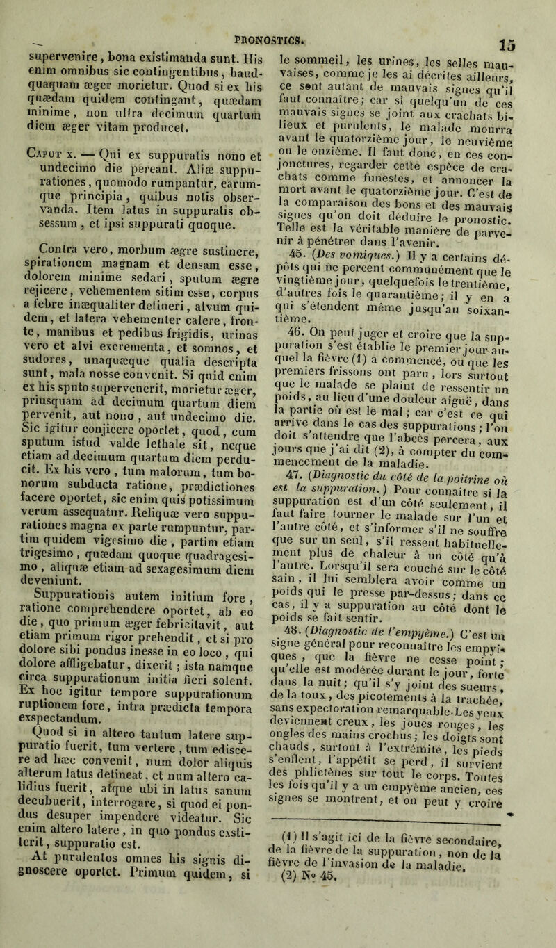 supervenire, bona existimanda sunt. His enim omnibus sic contingentibus , haud- quaquam æger morietur. Quod si ex liis quædam quidem contingant, quædam minime, non ultra decimum quartum diem æger vilain producet. Caput x. — Qui ex suppuratis nono et undecimo die péreant. Aliæ suppu- rationes , quomodo rumpantur, earum- que principia, quibus notis obser- vanda. Item Jatus in suppuratis ob- sessum , et ipsi suppurati quoque. Contra vero, morbum ægre sustinere, spirationem magnarn et densam esse, dolorem minime sedari, sputum ægre rejicere, veliementem sitim esse, corpus a lebre inæqualiter detineri, alvum qui- dem, et latera vehementer calere, fron- te, manibus et pedibus frigidis, urinas vero et alvi excrementa, et somnos, et sudores, unaquæque qualia descripta sunt, mala nosse convenit. Si quid enim ex his sputo supervenerit, morietur æger, priusquam ad decimum quartum diem pervertit, aut nono , aut undecimo die. Sic igitur conjicere oportet, quod, cura sputum istud valde Jethale sit, neque etiam ad decimum quartum diem perdu- cit. Ex his vero , tum malorum, tum bo- norum subducta ratione, prædictiones facere oportet, sic enim quis potissimum verura assequatur. Reliquæ vero suppu- ra tiones magna ex parte rumpuntur, par- tira quidem vigesimo die , partira etiam trigesimo , quædam quoque quadragesi- mo , aliquæ etiam ad sexagesimum diem deveniunt. Suppurationis autem initium fore , ratione comprehendere oportet, ab eo die , quo primum æger febricitavit, aut etiam primum rigor prehendit, et si pro dolore sibi pondus inesse in eo loco , qui dolore afïligebatur, dixerit ; ista namque circa suppurationum initia fieri soient. Ex hoc igitur tempore suppurationum ruptionem fore, intra prædicta tempora exspectandum. Quod si in altero tantum latere sup- puratio fuerit, tum vertere , tum edisce- re ad hæc convenit, num dolor aliquis alterum latus detineat, et num altero ca- lidius fuerit, atque ubi in latus sanum decubuei it, interrogare, si quod ei pon- dus desuper impendere videatur. Sic enim altero latere , in quo pondus exsti- terit, suppuratio est. At purulentos omnes his signis di- 15 le sommeil, les urines, les selles mau- vaises, comme je les ai décrites ailleurs, ce sent autant de mauvais signes qu’il faut connaître; car si quelqu’un de ces mauvais signes se joint aux crachats bi- lieux et purulents, le malade mourra avant le quatorzième jour, le neuvième ou le onzième. Il faut donc, en ces con- jonctures, regarder cette espèce de cra- chats comme funestes, et annoncer la mort avant le quatorzième jour. C’est de la comparaison des bons et des mauvais signes qu’on doit déduire le pronostic. Telle est la véritable manière de parve- nir à pénétrer dans l’avenir. 45. (Des vomiques.) Il y a certains dé- pôts qui ne percent communément que le vingtième jour, quelquefois le trentième, cl autres fois le quarantième ; il y en a qui s’étendent même jusqu’au soixan- tième. 46. On peut juger et croire que la sup- puration s’est établie le premier jour au- quel la fièvre (I) a commencé, ou que les premiers frissons ont paru, lors surtout que le malade se plaint de ressentir un poids, au lieu d’une douleur aiguë, dans la pairie où est le mal ; car c’est ce qui arrive dans le cas des suppurations ; l’on doit s’attendre que l’abcès percera, aux jours que j ai dit (2), à compter du com- mencement de la maladie. 47. (Diagnostic du côté de la poitrine où est la suppuration.) Pour connaître si la suppuration est d'un côté seulement, il faut faire tourner le malade sur l’un et l’autre côté, et s’informer s’il ne souffre que sur un seul, s’il ressent habituelle- ment plus de chaleur à un côté qu’à I autre. Lorsqu’il sera couché sur le côté sain , il lui semblera avoir comme un poids qui le presse par-dessus; dans ce cas, il y a suppuration au côté dont le poids se fait sentir. 48. (Diagnostic de l’empyème.) C’est un signe général pour reconnaître les empyi- ques , que la fièvre ne cesse point * qu elle est modérée durant le jour, forte clans la nuit ; qu'il s’y joint des sueurs , de la toux , des picotements à la trachée sans expectoration remarquable.Les yeui deviennent creux, les joues rouges, les ongles des mains crochus; les doigts sont chauds, surtout à l’extrémité, les pieds s’enflent, l’appétit se perd, il survient des phbctènes sur tout le corps. Toutes les fois qu’il y a un empyème ancien, ces signes se montrent, et on peut y croire (1) 11 s agit ici de la fièvre secondaire, de la fièvre de la suppuration , non de la fièvre de l’invasion de la maladie