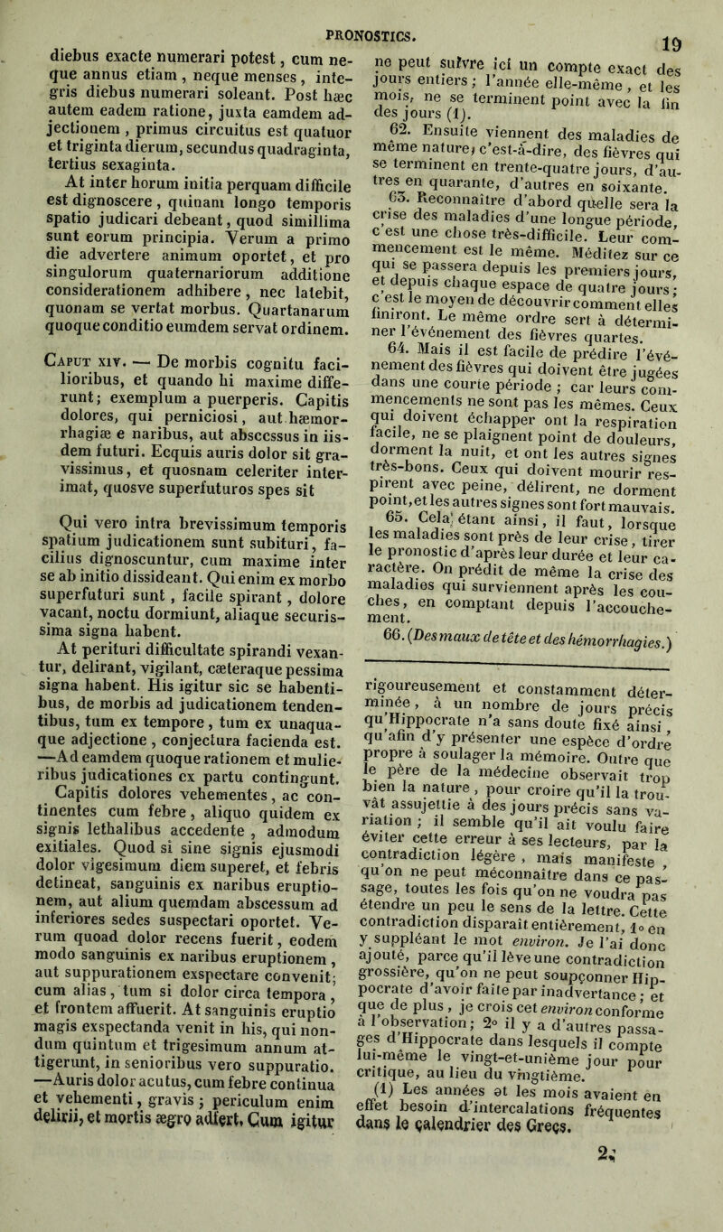 diebus exacte numerari potest, cum ne- que annus etiam , neque menses , inte- gris diebus numerari soleant. Post hæc autem eadem ratione, juxta eamdem ad- jectionem , primus circuitus est quatuor et triginta dierum, secundus quadraginta, tertius sexaginta. At inter horum initia perquam difficile est dignoscere , quinam longo temporis spatio judicari debeant, quod simillima sunt eorum principia. Yerurn a primo die advertere animum oportet, et pro singulorum quaternariorum additione considerationem adhibere, nec lalebit, quonam se vertat morbus. Quartanarum quoqueconditioeumdem servat ordinem. Caput xiy. *— De morbis cogaitu faci- lioribus, et quando bi maxime diffe- runt; exemplum a puerperis. Gapitis dolores, qui perniciosi, authæmor- rhagiæ e naribus, aut absccssus in iis- dem futuri. Ecquis auris dolor sit gra- vissimus, et quosnam celeriter inter- imat, quosve superfuturos spes sit Qui vero intra brevissimum temporis spatium judicationem sunt subituri, fa- cilius dignoscuntur, cum maxime inter se ab initio dissideant. Qui enim ex morbo superfuturi sunt , facile spirant, dolore vacant, noctu dormiunt, aliaque securis- sima signa liabent. At perituri difficultate spirandi vexan- tur, délirant, vigilant, cæteraque pessima signa habent. His igitur sic se habenti- bus, de morbis ad judicationem tenden- tibus, tinn ex tempore, tum ex unaqua- que adjectione , conjectura facienda est. •—Ad eamdem quoque rationem et mulie- ribus judicationes ex partu contingunt. Capitis dolores vehementes, ac con- tinentes cum febre, aliquo quidem ex signis lethalibus accedente , admodum exitiales. Quod si sine signis ejusmodi dolor vigesimum diem superet, et febris detineat, sanguinis ex naribus eruptio- nem, aut alium quemdam abscessum ad inferiores sedes suspectari oportet. Ve- rura quoad dolor recens fuerit, eodem modo sanguinis ex naribus eruptionem , aut suppurationem exspectare convenit; cum alias, tum si dolor circa tempora, et frontem affuerit. At sanguinis eruptio magis exspectanda venit in his, qui non- dum qüintum et trigesimum annum at- tigerunt, in senioribus vero suppuratio. —Auris dolor acutus, cum febre continua et yehementi, gravis ; periculum enim dçlirii, et mprtis ægro adt'çrt, Cum igitur pronostics. 19 ne peut sutvre ici un compte exact des jours entiers; l’année elle-même, et les mois, ne se terminent point avec la lin des jours (1). 62. Ensuite viennent des maladies de meme nature* c’est-à-dire, des fièvres qui se terminent en trente-quatre jours, d’au- quarante, d’autres en soixante. 63. Reconnaître cl’abord quelle sera la crise des maladies d’une longue période c est une chose très-difficile. Leur coml mencement est le même. Méditez sur ce qui se passera depuis les premiers jours, et depuis chaque espace de quatre jours • c est le moyen de découvrir comment elles finiront. Le même ordre sert à détermi- ner 1 événement des fièvres quartes. 64. Mais il est facile de prédire l’évé- nement des fièvres qui doivent être jugées dans une courte période ; car leurs com- mencements ne sont pas les mêmes. Ceux qui doivent échapper ont la respiration facile, ne se plaignent point de douleurs, dorment la nuit, et ont les autres signes très-bons. Ceux qui doivent mourir res- pirent avec peine, délirent, ne dorment p°mt,et les antres signes sont fort mauvais. 6o. Cela! étani ainsi, il faut, lorsque es maladies sont près de leur crise, tirer le pronostic d’après leur durée et leur ca- ractère. On prédit de même la crise des maladies qui surviennent après les cou- ches, en comptant depuis l’accouche- ment. 66. (Des maux de tête et des hémorrhagies.) rigoureusement et constamment déter- minée, à un nombre de jours précis qu’Hippocrate n’a sans doute fixé ainsi qu afin d y présenter une espèce d’ordre propre à soulager la mémoire. Outre que le père de la médecine observait trou bien la nature , pour croire qu’il la trou vât assujettie à des jours précis sans va- riation ; il semble qu’il ait voulu faire éviter cette erreur à ses lecteurs, par la contradiction légère , mais manifeste qu on ne peut méconnaître dans ce pas- sage, toutes les fois qu’on ne voudra pas étendre un peu le sens de la lettre. Cette contradiction disparaît entièrement, l<> en y suppléant le mot environ. Je l’ai donc ajouté, parce qu’il lève une contradiction grossière, qu’on ne peut soupçonner Hip- pocrate d’avoir faite par inadvertance • et que de plus , je crois cet environ conforme a 1 observation; 2° il y a d’autres passa- ges d Hippocrate dans lesquels il compte lui-même le vingt-et-unième jour pour critique, au lieu du vingtième. (1) Les années 8t les mois avaient en effet besoin d’intercalations fréquentes dans le çalendrier des Greçs. 2*