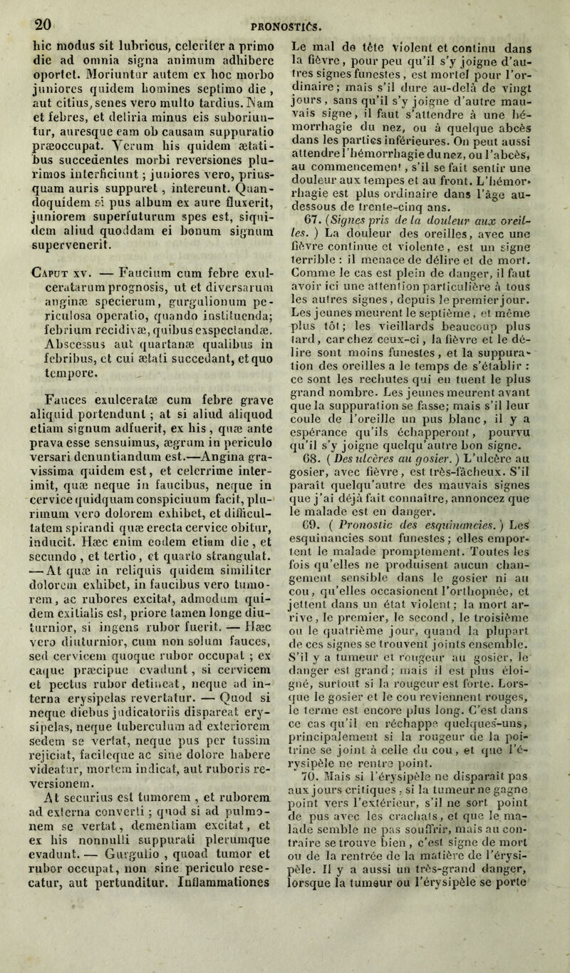 hic modus sit lubricus, celeriter a primo die ad omnia signa animtim adhibere oportet. Moriuntur autem ex hoc morbo juniores quidem hommes septimo die , aut citius,senes vero multo tardius. Wam et febres, et deliria minus eis suboriun- tur, auresque eam oh causam suppuratio præoccupat. Verum his quidem ætafi- bus succedentes morbi reversiones plu- l’imos interficiunt ; juniores vero, prius- quam auris suppuret, intereunt. Quan- doquidein oi pus album ex aure fluxerit, juniorem superfuturum spes est, siqui- dem aliud quoddam ei bonuni signum supervenerit. Caput xv. — Faucium cum febre exul- ceratarnm prognosis, ut et diversarum anginæ specierum, gurguiionum pe- riculosa operatio, quando iustituenda; febrium recidivæ,quibusexspeclandæ. Abscessus aut quartanæ qualibus in febribus, et cui ætati succédant, etquo tempore. Fauces exulceratæ cum febre grave aliquid portendunl ; at si aliud aliquod etiam signum adfuerit, ex his , quæ ante pravaesse sensuimus, ægrum in periculo versari denuntiandum est.—Angina gra- vissima quidem est, et celerrime inter- imit, quæ neque in faucibus, neque in cervice quidquam conspiciuum facit, plu- rimum vero dolorem exliibet, et difîicul- tatem spirandi quæ erecta cervice obitur, inducit. Hæc enim eodem etiam die , et secundo , et tertio , et quarto strangulat. — At quæ in reliquis quidem similiter dolorem exliibet, in faucibus vero tumo- rem, ac rubores excitât, admodum qui- dem exitialis est, priore tamen longe diu- turnior, si ingens rubor fuerit. — Hæc vero diuturnior, cum non solum fauces, sed cervicem quoque rubor occupât ; ex eaque præcipue evadunt, si cervicem et pectus rubor detineat, neque ad in- terna erysipelas revertatur. — Quod si neque diebus judicatoriis dispareat ery- sipelas, neque tuberculura ad exteriorem sedem se vertat, neque pus per tussim rejiciat, facileque ac sine dolore liabere videatur, mortem indicat, aut ruboris re- versionem. At securius est tumorem , et ruborem ad externa converti ; quod si ad pulmo- nem se vertat, dementiam excitât, et ex his nonnulli suppurati plerumque evadunt. — Gurgulio , quoad tumor et rubor occupât, non sine periculo rese- catur, aut pertunditur. Inflammationes Le mal de tête violent et continu dans la fièvre, pour peu qu’il s’y joigne d’au- tres signes funestes , est mortel pour l’or- dinaire; mais s’il dure au-delà de vingt jours, sans qu’il s’y joigne d’autre mau- vais signe, il faut s’attendre à une hé- morrhagie du nez, ou à quelque abcès dans les parties inférieures/On peut aussi attendre l’hémorrhagie du nez, ou l’abcès, au commencement, s’il se fait sentir une douleur aux tempes et au front. L’hémor» rliagie est plus ordinaire dans l'âge au- dessous de trente-cinq ans. 67. (Signes pris delà douleur aux oreil- les. ) La douleur des oreilles, avec une fièvre continue et violente, est un signe terrible: il menace de délire et de mort. Comme le cas est plein de danger, il faut avoir ici une attention particulière à tous les autres signes, depuis le premier jour. Les jeunes meurent le septième, et même plus tôt; les vieillards beaucoup plus tard, car chez ceux-ci, la fièvre et le dé- lire sont moins funestes, et la suppura* tion des oreilles a le temps de s’établir : ce sont les rechutes qui en tuent le plus grand nombre. Les jeunes meurent avant que la suppuration se fasse; mais s’il leur coule de l’oreille un pus blanc, il y a espérance qu’ils échapperont, pourvu qu’il s’y joigne quelqu’autre bon signe. 68. ( Des ulcères au gosier. ) L’ulcère au gosier, avec fièvre, est très-fâcheux. S’il paraît quelqu’autre des mauvais signes que j’ai déjà fait connaître, annoncez que le malade est en danger. 69. ( Pronostic des esquinancies. ) Les esquinancies sont funestes; elles empor- tent le malade promptement. Toutes les fois qu’elles ne produisent aucun chan- gement sensible dans le gosier ni au cou, qu’elles occasionent l’orthopnée, et jettent dans un état violent: la mort ar- rive , le premier, le second, le troisième ou le quatrième jour, quand la plupart de ces signes se trouvent joints ensemble. S’il y a tumeur et rougeur au gosier, le danger est grand; mais il est plus éloi- gné, surtout si la rougeur est forte. Lors- que le gosier et le cou reviennent rouges, le terme est encore plus long. C'est, dans ce cas qu’il en réchappe quelques-uns, principalement si la rougeur de la poi- trine se joint à celle du cou, et que l’é- rysipèle ne rentre point. 70. Mais si l’érysipèle ne disparaît pas aux jours critiques si la tumeur ne gagne point vers l’extérieur, s’il ne sort point de pus avec les crachats, et que le ma- lade semble ne pas souffrir, mais au con- traire se trouve bien , c’est signe de mort ou de la rentrée de la matière de l’érysi- pèle. II y a aussi un très-grand danger, lorsque la tumeur ou l’érysipèle se porte