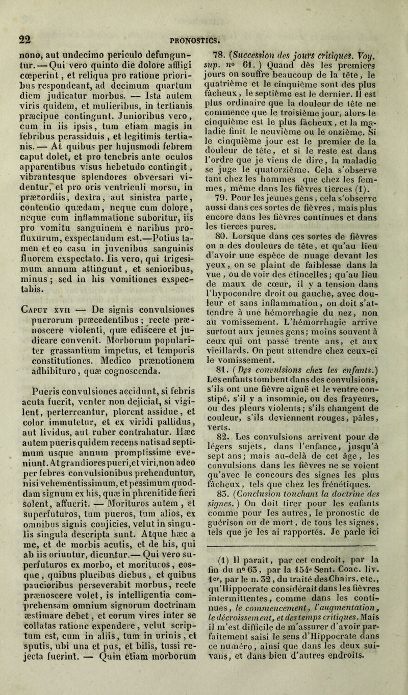 nono, aut undecimo perioulo defungun- tur. — Qui vero quinto die dolore affligi cœperint, et reliqua pro ratione priori- 1ms respondeant, ad decimum quartum diera judicatur rnorbus. — Ista autem viris quidem, et mulieribus, in tertianis præcipue contingunt. Junioribus vero, cum in iis ipsis, tum etiam magis in febribus perassiduis , et legitimis tertia- nis. — At quibus per liujusmodi febrem caput dolet, et pro tencbris ante oculos apparentibus visus hebetudo conlingit, vibrantesque splendores obversari vi- dentur'et pro oris ventriculi morsu, in præcordiis, dextra, aut sinistra parte, contentio quædam, neque cum dolore, neque cum inflammatione suboritur, iis pro vomi tu sanguinem e naribus pro- fluxürum, exspectandum est.—Potius ta- men et eo casu in juvenibus sanguinis fluorem exspeetato. Iis vero, qui irigesi- nium annum attingunt , et senioribus, minus ; sed in bis vomitiones exspec- tabis. Caput xvii — De signis convulsiones puerorum præcedentibus ; recte præ- noscere violenti, quæ ediscere et ju- dicare convenit. Morborum populari- ter grassantium impetus, et temporis constitutiones. Medico prænotionem adhibituro, quæ cognoscenda. Pueris convulsiones aecidunt, si febris acuta fuerit, venter non dejiciat, si vigi- lent, perterreantur, plorent assidue, et color immutetur, et ex viridi pallidus, aut lividus, aut ruber contraliatur. Hæc autem pueris quidem recens natisad septi- mum usque annum promptissime eve- niunt. Atgrandiorespueri,et viri,non adeo per febres convulsionibus prelienduntur, nisi vehementissimum, et pessimum quod- dam signum ex bis, quæ in phrenitide fieri soient, affuerit. — Morituros autem , et superl’uturos, tum pueros, tum alios, ex omnibus signis conjicies, velut in singu- lis singula descripta sunt. Atque hæc a me, et de morbis acutis, et de bis, qui ab iis oriuntur, dicunjur.— Qui vero su- perfuturos ex morbo, et morituros, eos- que , quibus pluribus diebus , et quibus paucioribus perseverabit morbus, recte prænoscere volet, is intelligentia com- prehensam omnium signorum doctrinam æstimare debet, et eorurn vires inter se collatas ratione expendere , velut scrip- tum est, cum in aliis, tum in urinis, et sputis, ubi una et pus, et biiis, tussi re- jecta fuerint. — Quin etiam morborum 78. (Succession des jours critiques. Voy. sup. n° 61. ) Quand dès les premiers jours on souffre beaucoup de la tête, le quatrième et le cinquième sont des plus fâcheux, le septième est le dernier. Il est plus ordinaire que la douleur de tête ne commence que le troisième jour, alors, le cinquième est le plus fâcheux, et la ma- ladie finit le neuvième ou le onzième. Si le cinquième jour est le premier de la douleur de tête, et si le reste est dans l’ordre que je viens de dire, la maladie se juge le quatorzième. Cela s’observe tant chez les hommes que chez les fem- mes, même dans les fièvres tierces (1). 79. Pour les jeunes gens, cela s’observe aussi dans ces sortes de fièvres, mais plus encore dans les fièvres continues et dans les tierces pures. 80. Lorsque dans ces sortes de fièvres on a des douleurs de tête, et qu’au lieu d’avoir une espèce de nuage devant les yeux, on se plaint de faiblesse dans la vue , ou de voir des étincelles ; qu’au lieu de maux de cœur, il y a tension dans l’hypocondre droit ou gauche, avec dou- leur et sans inflammation, on doit s’at- tendre à une hémorrhagie du nez, non au vomissement. L’hémorrhagie arrive surtout aux jeunes gens; moins souvent â ceux qui ont passé trente ans, et aux vieillards. On peut attendre chez ceux-ci le vomissement. 81. (Des convulsions chez les enfants.) Les enfants tombent dans des convulsions, s’ils ont une fièvre aiguë et le ventre con- stipé, s’il y a insomnie, ou des frayeurs, ou des pleurs violents ; s’ils changent de couleur, s’ils deviennent rouges, pâles, verts. 82. Les convulsions arrivent pour de légers sujets, dans l’enfance, jusqu'à sept ans ; mais au-delà de cet âge , les convulsions dans les fièvres ne se voient qu’avec le concours des signes les plus fâcheux, tels que chez les frénétiques. 83. (Conclusion touchant la doctrine des signes. ) On doit tirer pour les enfants comme pour les autres, le pronostic de guérison ou de mort, de tous les signes , tels que je les ai rapportés. Je parle ici (1) Il paraît, par cet endroit, par la fin du n°63, par la 154^ Sent. Coac. liv. 1er, par le n. 32 , du traité desChairs, etc., qu’IIippocrate considérait dans les fièvres intermittentes, comme dans les conti- nues, le commencement, l’augmentation, le décroissement„ et des temps critiques. Mais il m’est difficile de m’assurer d’avoir par- faitement saisi le sens d’Hippocrate dans ce numéro, ainsi que dans les deux sui- vons, et dans bien d’autres endroits.