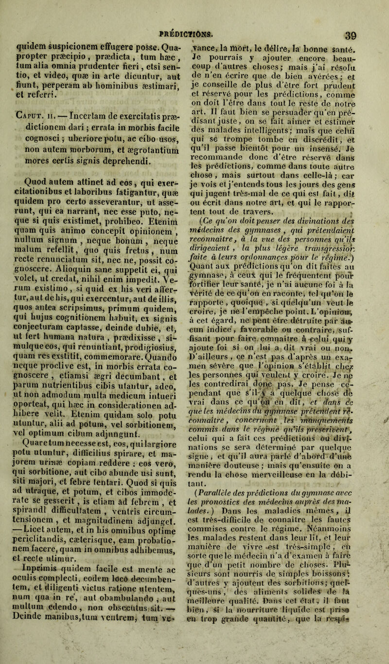 quidem suspicionem effugere posse. Qua- propter præcipio , prædicta , tum hæc , tum alia omnia prudenter fieri, etsi sen- tio, et video, quæ in arle dicuntur, aut fiunt, perperam ab hominibus æslimari, et referri. Caput. ii. — Incertain de exercitatis præ- dictionem dari ; errata in morbis facile cognosci ; uberiore potu, ac cibo usos, non autem morboriim, et ægrotantium mores eertis signis depreliendi. Qnod autem attinet ad eos, qui exer- citationibus et laboribus fatigantur, quæ quidem pro certo asseverantur, ut asse- runt, qui ea narrant, nec esse puto, ne- que si quis existimet, prohibeo. Etenim quam quis animo concepil opinionem , nullum signum , neque bonum , neque malum refellit, quo quis fretus , num recte renunciatum sit, nec ne, possit co- gnoscere. Alioquin sane suppetit ei, qui volet, ut credat, nihil enim impedit. Ye- rum existimo , si quid ex bis veri affer- tur, aut de bis, qui exercentur, aut de illis, quos antea scripsimus, primum quidem, qui hujus cognitionem habuit, ex signis conjecturant captasse, deinde dubie, et, ut fert humana natura , prædixisse , si- mulqueeos, qui renuntiant, prodigiosius, quam res exstitit, commemorare.Quando neque prodive est, in morbis errata co- gnoscere , etiamsi ægri decumbant, et parum nutrientibus cibis utantur, adeo, ut non admodum multa medicum intueri oporteat, qui hæc in considerationen ad- liibere velit. Etenim quidam solo potu utuntur, alii ad potuna, vel sorbitionem, vel optimum cibum adjungünt. Quare tum necesse est, eos, qui îargiore potu utuntur, diflficilius spirare, et ma- jorera urinæ copiam reddere : eos vero, qui sorbitione, aut cibo abunde usi sunt, siti majori, et febre tentari. Quod si quis ad utraque, et potum, et cibos immode- rate se gesserit, is etiam àd febrern , et spirandl difficultatem , ventris circum- tensionem , et magnitudinem adjunget. — Licet autem, et in bis omnibus optime periclitandis, cæterisque, eam probatio- nem facere, quam in omnibus adbibemus, et recte utimur. In pci mis quidem facile est mente ac oculis complecti, eodem locô decumben- tem, et diligenti victus rat.ione «tentera, num qua in ré, aut obambulando , aut multuni edendo , non obsecütus sit. — Deinde manibus,tum v entrent, tum ve* ,tance,la mort, le délire, la bonne santé. Je pourrais y ajouter encore beau- coup d’autres choses; mais j’ai résolu de n’en écrire que de bien avérées ; et je conseille de plus d’être fort prudent et réservé pour les prédictions, comme on doit l’être dans tout le reste de notre art. Il faut bien se persuader qu’en pré- disant juste, on se fait aimer et estimer des malades intelligents; mais que celui qui se trompe tombe en discrédit, et qu’il passe bientôt pour un insensé. Je recommande donc d’être réservé dans les prédictions, comme dans toute autre chose , mais surtout dans celle-là ; car je vois et j’entends tous les jours des gens qui jugent très-mal de ce qui est fait, dijt ou écrit dans notre art, et qui le rappor- tent tout de travers. (Ce qu’on doit penser des divinations dès médecins des gymnases , qui prétendaient reconnaître, à la vue des personnes qu’ils dirigeaient , la plus légère transgression faite à leurs ordonnançes pour le régime.) Quant aux prédictions qu’on ditfaitès au gymnase, à ceux qui le fréquentent poub fortifier leur santé, je n’ai aucune foi à la vérité de ce qu’on en raconte, tel qu’on le rapporte , quoique, si quelqu’un veut le croire, je ne l’empêche point. L’opinion^ à cet égard, ne peut être détruite par aur cun indicé, favorable ou contraire, suf- fisant pour faire- connaître à-celui qui'y ajoute foi si on lui a dit vrai ou non» D’ailleurs , ce n’est pas d’après un exar men sévère que l’opinion s’établit chép les personnes qui veulent y croire'. Je ne les contredirai dope pas. Je pense ce- pendant que s'il y à quelque chosè de vrai dans ce qu’on en dit, et dans de que les médecins du gymnase préteûilent rè‘ connaître, concernant les manquements commis dans te régime qu’ils prescrivent -, celui qui a fait ces prédictions ôu divi- nations se sera déterminé par quelque signe, et qu’iJ aura parlé d’abord d’unè manière douteuse ; mais qu’ensuite on a rendu la chose merveilleuse en la débi- tant. ( Parallèle des prédictions du gymnase avec les pronostics des médecins auprès des ma- lades. ) Dans les maladies mêmes, U est très-difficile de connaître les fautes commises contre Je régime. Néanmoins les malades restent dans leur lit, et leur manière de vivre -est très-simple, eh sorte que le médecin n’a d’examen à faire que d’un petit nombre de choses. Plu- sieurs sont nourris de simples boissons^ d’autres y ajoutent des sorbitions; quel- ques-uns,’ des aliments solides de la meilleure qualité. Dans cet état, il faut bien , si la nourriture liquide est pris» en trop grande quantité, que la resph