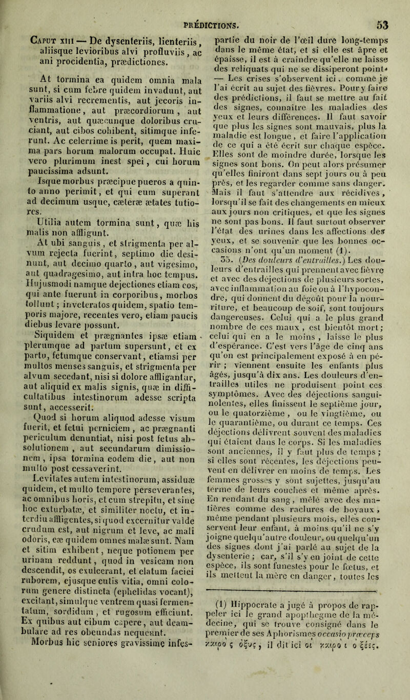 Capot xiii — De dysenteriis, lienteriis, aliisque levioribus alvi profluviis , ac ani procidentia, prædictiones. At tormina ea quidem omnia mala sunt, si cum febre quidem invadunt, aut xariis alvi recrementis, aut jecoris iu- flammatione, aut præcordiorum , aut ventris, aut quæcunque doloribus cru- ciunt, aut cibos cohibent, silimque infé- rant. Ac celerriine is périt, quem maxi- ma pars liorum malorum occupât. Huic vero plurimum inest spei, cui horum paucissima adsunt. Isquemorbus præcipue pueros a quin- to anno perimit, et qui eum superant ad decimum usquc, cæleræ ætates tutio- rcs. Utiîia autem tormina sunt, quæ bis malis non alïligunt. At ubi sanguis , et strigmenta per al- vum rejecta fuerint, seplimo die desi- nunt, aut decimo quarto, aut vigesimo, aut quadragesimo, aut intra boc tempus. Hujusmodi namque dejectiones etiam cos, qui ante fuerunt in corporibus, morbos tollunt; inveleratos quidem, spatio tem- poris majore, recentes vero, etiam paucis diebus levare possunt. Siquidem et prægnantes ipsæ etiam • plerumque ad partum supersunt, et ex partu, fetumque conservant, etiamsi per multos menses sanguis, et strigmenta per alvum secedant, nisi si dolore affligantur, aut aliquid ex malis signis, quæ in diiïi- cultalibus intestinorum adesse scripta sunt, accesserit. Quod si liorum aliquod adesse visum fuerit, et fetui pcrniciem , ac prægnanti periculum denuntiat, nisi post fétus ab- solutionem , aut secundarum dimissio- nem , ipsa tormina eodem die, aut non mullo post cessaverint. Levilates autem intestinorum, assiduæ quidem, etmulto tempore persévérantes, ac omnibus boris, et cum strepitu, et sine hoc exturbatæ, et similiter noclu, et in- terdiu affligentes, si quod excernitur valde crudum est, aut nigrum et leve, ac mali odoris, eæ quidem omnes malæsunt. Nam et sitim exhibent, neque potionem per urinam reddunt, quod in vesicam non descendit, os exulcerant, et elatum faciei ruborem, ejusque cutis vitia, omni colo- rum genere distincta (ephelidas vocant), excitant, simulque venlrem quasi fermen- ta tum, sordidum , et rugosum efficiunt. Ex quibus aut cibum capere, aut deani- bulare ad res obeundas nequci-mt. Morbus hic seniores gravissime infes- partie du noir de l’œil dure long-temps dans le même état, et si elle est âpre et épaisse, il est à craindre qu’elle ne laisse des reliquats qui ne se dissiperont point* — Les crises s’observent ici, comme je l’ai écrit au sujet des fièvres. Poury faire» des prédictions, il faut se mettre au fait des signes, connaître les maladies des yeux et leurs différences. II faut savoir que plus les signes sont mauvais, plus la maladie est longue , et faire l’application de ce qui a été écrit sur chaque espèce. Elles sont de moindre durée, lorsque les signes sont bons. On peut alors présumer qu’elles finiront dans sept jours ou à peu près, et les regarder comme sans danger. Mais il faut s’attendre aux récidives, lorsqu’il se fait des changements en mieux aux jours non critiques, et que les signes ne sont pas bons. Il faut surtout observer l’état des urines dans les affections des' yeux, et se souvenir que les bonnes oc- casions n’ont qu’un moment (1). 35. (Des douleurs d’entrailles.) Les dou- leurs d’entrailles qui prennent avec fièvre et avec des déjections de plusieurs sortes, avec inflammation au foie ou à l’hypocon- dre, qui donnent du dégoût pour la nour- riture, et beaucoup de soif, sont toujours dangereuses. Celui qui a le plus grand nombre de ces maux , est bientôt mort; celui qui en a le moins , laisse le plus cl’espérance. C’est vers l’âge de cinq ans qu’on est principalement exposé à en pé- rir ; viennent ensuite les enfants plus âgés, jusqu’à dix ans. Les douleurs d’en- trailles utiles ne produisent point ces symptômes. Avec des déjections sangui- nolentes, elles finissent le septième jour, ou le quatorzième , ou le vingtième, ou le quarantième, ou durant ce temps. Ces déjections délivrent souvent des maladies qui étaient dans le corps. Si les maladies sont anciennes, il y faut plus de temps ; si elles sont récentes, les déjections peu- vent en délivrer en moins de temps. Les femmes grosses y sont sujettes, jusqu’au terme de leurs couches et même après. En rendant du sang, mêlé avec des ma- tières comme des raclures de boyaux , même pendant plusieurs mois, elles con- servent leur enfant, à moins qu’il ne s’y joigne quelqu’autre douleur, ou quelqu’un des signes dont j’ai parlé au sujet de la dysenterie ; car, s’il s’y en joint de celte espèce, ils sont funestes pour le fœtus, et ils mettent la mère en danger, toutes les (1) Hippocrate a jugé à propos de rap- peler ici le grand apopthegme de la mé- decine, qui se trouve consigné dans le premier de ses Aphorismes occasioprœcejjs vz'fo ç o£vç , il dit ici ot jcscioo i o Héîc,