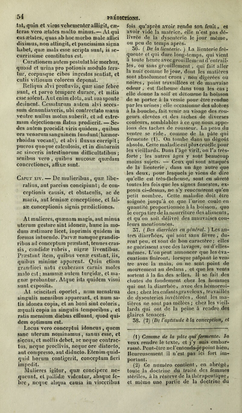 tat, quin et viros vehementer aüigit, cæ- teras vero ætaîcs multo minus.— At qui cas ætates, quas ab hocmorbo male aftïci dixirnus, non attingit, et paucissima signa liabet, quæ mais esse scripta sunt, is se- currissime constitutus est. Curationem autem postulat hic morbus, quoad et urina pro potionis modulo fera- tur, corpusque cibos ingestos sentiat, et cutis vitiosum colorem deponat. Reliqua alvi profluvia, quæ sine febre sunt, et parvo tempore clurare, et initia esse soient. Aut enim elota, aut suasponte desinent. Cessaturum autem alvi seccs- sum denuntiaveris, ubi contrectato manu ventre nullus motus suberit, et ad extre- mam dejectionem flatus prodierit. — Se- des autem procidit viris quidem, quibus ora venarumsanguinem fundunt(hæmor- rhoidas vocant), et alvi fluxus corripit; pueros quoque calculosis, et in diuturnis ac sinceris intestinovum difficultatibus ; senibus vero , quibus mucosæ quædam concretiones, affixæ sunt. Caput xiv. — De mulieribus , quæ libe- ralius, aut parcius concipiunt; de con- ceptionis causis, et obstaculis, ac de maris, aut feminæ conceptione, et fal- sæ conceplionis signis prædictiones. At mulieres, quænam magis, aut minus uterum gestare sint idoneæ, hune in rao- dum æstimare licet, inprimis quidem in formas intuendo. Parvæ namquegrandio- ribus ad conceptum præstant, tenues cras- sis, candidæ rubris , nigræ liventibus. Præstant item, quibus venæ exstant, iis, quibus minime apparent. Quin etiam grandiori natu exuberans carnis moles malo est ; mammæ autem turgidæ, et ma- gnæ probantur. Atque ista quidem visui sunt exposita. At sciscitari oporlet, num menstrua singulis mensibus appareant, et num sa- tis idonea copia, et an boni sint coloris , æquali copia in singulis temporibus , et ratis mensium diebus diluant, quod qui- dem optimum est. Locus vero conceptui idoneus, quem sanc uterum nominamus, sanus esse, et siccus, et mollis debet, ac neque contrac- tus, neque proclivis, neque ore distorto, aut compresso, aut diducto. Etenim quid- quîd horum contigerit, conceptum fieri impedit. Mulieres igitur, quæ concipere ne- queunt, et pallidæ videntur, absque fe- bre , neque ahqua causa in visccribus fois qu’après avoir rendu son fruit, et avoir vidé la matrice, elle n’est pas dé- livrée de la dysenterie le jour même, ou peu de temps après. 36. ( De la Lienterie. ) La lienterie fré- quente et qui dure long-temps, qui vient à toute heure avec grouillement d’entrail- les, ou sans grouillement , qui fait aller la nuit comme le jour, dont les matières sont absolument crues , non digérées ou noires, point travaillées et de mauvaise odeur , est fâcheuse dans tous les cas ; elle donne la soif et détourne la boisson de se porter à la vessie pour être rendue parles urines; elle occasionne des ulcères à la bouche, fait venir au visage des rou- geurs élevées et des taches de diverses couleurs, semblables à ce que nous appe- lons des taches de rousseur. La peau du ventre se ride, comme de la pâte qui fermente (1). On tombe dans un dégoût absolu. Cette maladie est plus cruelle pour les vieillards. Dans l’âge viril, on l’a très- forte ; les antres âges y sont beaucoup moins sujets. ■— Ceux qui sont attaqués de la lienterie , dans un âge autre que les deux, pour lesquels je viens de dire qu’elle est trôs-fâcheuse, sont en sûreté toutes lés fois que les signes funestes, ex- posés ci-dessus, ne s’y rencontrent qu’en petit nombre. Cette maladie doit être soignée jusqu’à ce que l’urine coule en quantité proportionnée à la boisson, que le corps tire de la nourriture des aliments, et qu’on soit délivré des mauvaises cou- leurs mentionnées. 37. ( Des diarrhées en général. ) Les au- tres diarrhées, qui sont sans lièvre, du- rent peu, et sont de bon caractère; elles se guérissent avec des lavages, ou d’elles- mêmes. L’on peut annoncer que les éva- cuations finiront, lorsque palpant le ven- tre avec la main, on ne sent point de mouvement au dedans , et que les vents sortent à la fin des selles. Il se fait des chutes du fondement chez les hommes qui ont la diarrhée , avec des hémorroï- des ; chez les enfants graveleux, travaillés de dysenteries invétérées, dont les ma- tières ne sont pas mêlées ; chez les vieil- lards qui ont de la peine à rendre des glaires tenaces- 38. (2) (De l’aptitude à la conception, et (1) Comme de la pâte qui'fermente. Je veux rendre le texte, et j’y suis embar- rassé. Peut-être nel’entends-jepoint bien. Heureusement il n’est pas ici fort im- portant. (2) Ce numéro contient, en abrégé, toute la doctrine du traité des femmes stériles, à la réserve de la thérapeutique, et même une partie de la doctrine du