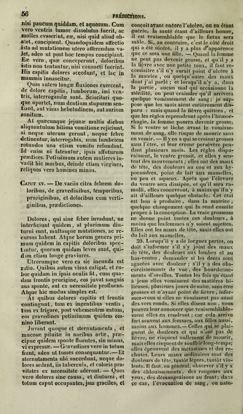 Jiisi paucum quiddam, et aquosum. Cum vero ventris tumor dissolutus fuerit, ac molles evaserint, eæ, nisi quid aliud ob- stet, concipient. Quandoquidem aflfectio Ista ad mutationem utero aflferendam va- let, adeo ut post hoc tempus concipiant. Eæ vero , quæ conceperunt, doloribus istis non tentantur, nisi consueti fuerint. His capitis dolores accedunt, et lac in tnammis innascitur. Quas aulem longæ fluxiones exercent, de dolore capitis, lumborum, imi vcn- tris, interrogandæ sunt. Sciscitari quo- que oportet, num dentium stuporem sen- tiant, aut visus kebetudinem, aut aurium sonitum. At quæcunque jejunæ multis diebus aliquantulum biliosa vomitione rejiciunt, si neque uterum gerunt, neque febre detinentur, interrogabis, num lumbricos rotundos una etiam vomitu refundant. Id enim ni fateantur, ipsis affuturum prædices. Potissimum autem mulieres in- vadit hic morbus, deinde etiam virgines, reliquos vero homines minus. Caput xv. — De variis citra febrem do- loribus, de gravedinibus, temporibus, pruriginibus, et doloribus cum verti- ginibus, prædicliones. Dolores , qui sine febre invadunt, ne interfieiunt quidem, at plurimum diu- turni sunt, multasque mutationes, ac re- cursus habent. Atque liorum généra pri- mum quidem in capitis doloribus spec- tmtur, quorum quidam leves sunt, qui- dim etiam longe graviores. Utrorumque vero ea sic ineunda est ratio. Quibus autem visus caligat, et ru- bor quidam in ipsis oculis fit, cum qua- dam frontis prurigine, eos juvat sanguis sua sponte, aut ex uecessitate profluens. Atque hic modus simplex est. At quibus dolores capitis et frontis contingunt, tum ex ingentibus ventis , tum ex frigore, post vehementem æstum, eos gravedines potissimum quidem om- nino libérant. Juvant quoque et sternutamenta , et mucosæ pituitæ in naribus ortæ, præ- cipue quidem sponte fluentes, sin minus, vi expressæ. — Gravedines vero in tolum fiunt, adeo ut tusses consequantur.—Et sternutamenta ubi succedunt, neque do- lores sedant, iis lubercula, et coloris pra- vitates ex necessitate aderunt. — Quos vero dolores sine causa, et diuturni, et totum caput occupantes, jam graciles, et conçoit ayant enêôre l’ulcère, ou en étant guérie, la santé étant d’ailleurs bonne, il est vraisemblable que le fœtus sera mâle. Si, au contraire, c’est le côté droit qui a été ulcéré, il y a plus d*apparence que ce sera une fille. — Quand la femme ne peut pas devenir grosse, et qu’il y a la fièvre avec une petite toux, il faut re- connaître s’il n’y aurait point d’ulcère à la matrice , ou quelqu’autre des maux dont j’ai parlé ; et lorsqu’il n’y a, dans la partie, aucun mal qui occasionne la stérilité, on peut craindre qu’il arrivera quelque vomissement de sang; je sup- pose que les mois aient entièrement dis- paru : mais quand la fièvre quittera , et que les règles reprendront après l’hémor- rhagie, la femme pourra devenir grosse. Si le ventre se lâche avant le vomisse- ment de sang, elle risque de mourir sans en vomir. — Il yen a qui se croient grosses sans l’être, et leur erreur persévère pen- dant plusieurs mois. Les règles dispa- raissent, le ventre grossit, et elles y sen- tent des mouvements ; elles ont des maux de tête, des douleurs au cou et aux hy- pocondres, point de lait aux mamelles, ou peu et aqueux. Après que l'élevure du ventre sera dissipée, et qu’il sera ra- molli, elles concevront, à moins qu’il n’y ait d’ailleurs quelque obstacle. Cet état est bon à produire, dans la matrice , quelque changement qui la rend ensuite propre à la conception. La vraie grossesse ne donne point toutes ces douleurs, à moins quelesfemmes n’y soient sujettes. Elles ont les maux de tête, mais elies ont du lait aux mamelles. 39. Lorsqu’il y a de longues pertes, on doit s’informer s’il s’y joint des maux de tête, des douleurs aux lombes et au bas-ventre , demander si les dents sont agacées avec douleur ; s'il y a des obs- curcissements de vue , des bourdonne- ments dloreilles. Toutes les fois qu’étant à jeun elles vomissent des matières bi- lieuses, plusieurs jours de suite, sans être grosses et n’ayant point de fièvre, infor- mez-vous si elles ne vomissent pas aussi des vers ronds. Si elles disent non , vous pouvez leur annoncer que vraisemblable- ment elles en rendront ; car cela arrive fort souvent aux femmes, aux filles aussi, moins aux hommes.— Celles qui se plai- gnent de douleurs et qui n’ont pas de fièvre, ne risquent nullement de mourir, mais elles risquent de souffrir long-temps; elles éprouvent des métastases et des re- chutes. Leurs maux ordinaires sont des douleurs de tête, tantôt légers, tantôt vio- lents. Il faut, en général, observer s’il y a des éblouissements , des rougeurs aux yeux, des démangeaisons au front; dans çe cas, l’évaçuation de sang, ou natu-