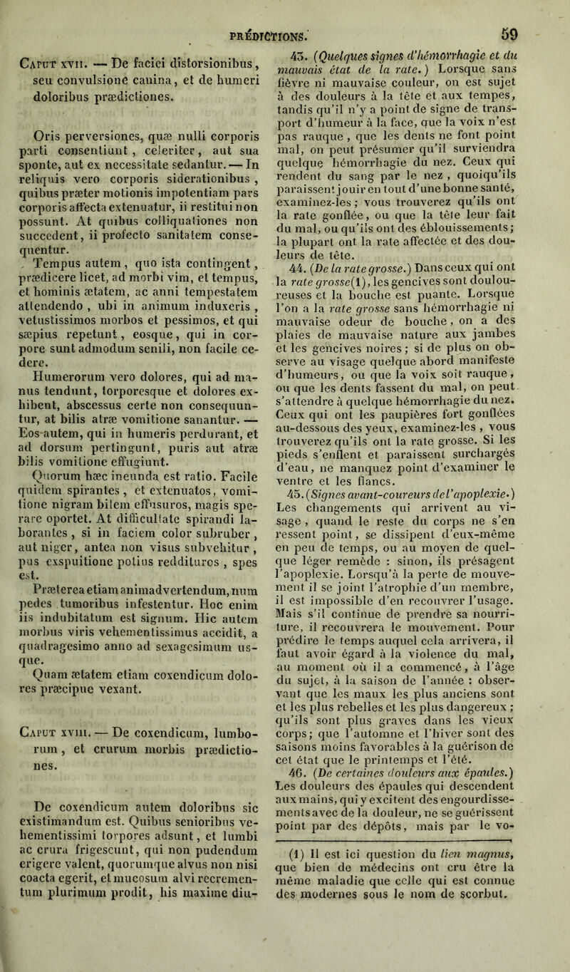 Cafut xvii. — De faciei dïstorsionibùs, seu convulsione canina, et de humeri doloribus prædicliones. Oris perversioncs, quæ nulli corporis parti consentiunt , ce'eriter, aut sua sponte, aut ex nccessitate sedantur. — In reliquis vero corporis siderationibus , quibus præter motionis impolentiam pars corporis affecta extenuatur, ii restituinon possunt. At quibus colliqualiones non succèdent, ii profecto sanitatem conse- quentur. Tempus autem, quo ista contingent, prædicere licet, ad morbi vim, et tempus, et hominis ætatem, ac anni tempestatem atlendendo , ubi in animum induxeris , vetustissimos morbos et pessimos, et qui sæpius repetunt, eosque, qui in cor- pore sunt admodum senili, non facile ce- derc. Humerorum vero doîores, qui ad ma- nus tendunt, torporesque et dolores ex- hibent, abscessus certe non consequun- tur, at bilis atræ vomitione sanantur. — Eos-autem, qui in humeris perdurant, et ad dorsum pertingunt, puris aut atræ bilis vomitione effugiunt. Quorum hæc ineunda est ratio. Facile quidem spirantes , et extenuatos, vomi- tione nigram bilem effusuros, magis spe- rare oportet. At difficuliate spirandi la- borantes , si in faciem color subruber , aut niger, antea non visus subvebitur , pus exspuitione potius reddituros , spes est. Præterea etiam animadvertendum, mim pedes tumoribus infestentur. Hoc enim iis indubitatum est signum. Hic autem morbus viris vehementissimus accidit, a quadragesimo anno ad sexagesimum us- que. Quam ætatem etiam coxendicum dolo- res præcipue vexant. CAruT xvui. — De coxendicum, lumbo- rum, et crurum morbis prædictio- nes. De coxendicum autem doloribus sic existimandum est. Quibus senioribus ve- hementissimi torpores adsunt, et lumbi ac crura frigescunt, qui non pudendum erigerc valent, quorumque alvus non nisi coacta egerit, etmucosum alvi recremen- tum plurimum prodit, liis maxime diu- 45. (Quelques signes d'hémorrhagie et du mauvais état de la rate. ) Lorsque, sans fièvre ni mauvaise couleur, on est sujet à des douleurs à la tête et aux tempes, tandis qu’il n’y a point de signe de trans- port d’humeur à la face, que la voix n’est pas rauque , que les dents ne font point mal, on peut présumer qu’il surviendra quelque hémorrhagie du nez. Ceux qui rendent du sang par le nez , quoiqu’ils paraissent jouir en tout d’une bonne santé, examinez-les ; vous trouverez qu’ils ont la rate gonflée, ou que la tête leur fait du mal, ou qu’ils ont des éblouissements ; la plupart ont la rate affectée et des dou- leurs de tête. 44. (De la rate grosse.) Dans ceux qui ont la rate grosse(l),\es gencives sont doulou- reuses et la bouche est puante. Lorsque l’on a la rate grosse sans hémorrhagie ni mauvaise odeur de bouche, on a des plaies de mauvaise nature aux jambes et les gencives noires ; si de plus on ob- serve au visage quelque abord manifeste d’humeurs, ou que la voix soit rauque, ou que les dents fassent du mal, on peut s’attendre à quelque hémorrhagie du nez. Ceux qui ont les paupières fort gonflées au-dessous des yeux, examinez-les , vous trouverez qu’ils ont la rate grosse. Si les pieds s’enflent et paraissent surchargés d’eau, ne manquez point d’examiner le ventre et les flancs. 45 .(Signes avant-coureurs de l'apoplexie.) Les changements qui arrivent au vi- sage , quand le reste du corps ne s’en ressent point, se dissipent d’eux-même en peu de temps, ou au moyen de quel- que léger remède : sinon, ils présagent l’apoplexie. Lorsqu’à la perte de mouve- ment il se joint l’atrophie d’un membre, il est impossible d’en recouvrer l’usage. Mais s’il continue de prendre sa nourri- ture, il recouvrera le mouvement. Pour prédire le temps auquel cela arrivera, il faut avoir égard à la violence du mal, au moment où il a commencé, à l’âge du sujet, à la saison de l’année : obser- vant que les maux les plus anciens sont et les plus rebelles et les plus dangereux ; qu’ils sont plus graves dans les vieux corps; que l’automne et l’hiver sont des saisons moins favorables à la guérison de cet état que le printemps et l’été. 46. (De certaines douleurs auoç épaules.) Les douleurs des épaules qui descendent aux mains, qui y excitent des engourdisse- ments avec de la douleur, ne se guérissent point par des dépôts, mais par le vo- (1) Il est ici question du lien magnus> que bien de médecins ont cru être la même maladie que celle qui est connue des modernes sous le nom de scorbut.