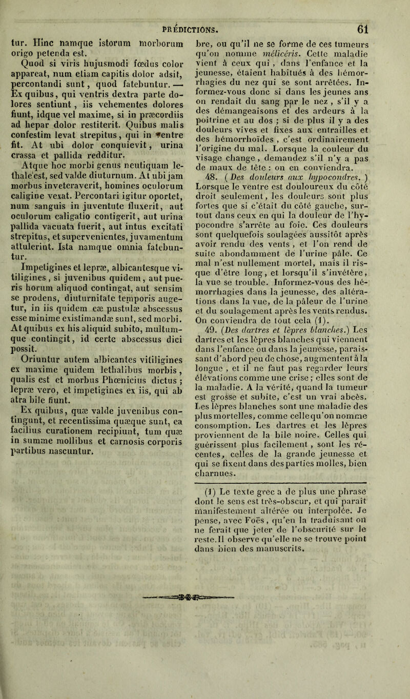 tur. Hinc namque istorum tnorborum origo petenda est. Qaod si viris hujusmodi fcedus color appareat, num eliam capitis dolor adsit, percontandi sunt, quod fatebuntur. — Exquibus, qui ventris dextra parte do- lores sentiunt, iis vehementes dolores fiunt, idque vel maxime, si in præcordiis ad hepar dolor restiterit. Quibus malis confestim levât strepitus, qui in «entre fit. At ubi dolor conquievit, urina crassa et pallida redditur. Atque hoc morbi genus neutiquam le- Ihaleest, sed valde diuturnum. At ubi jam morbus inveteraverit, homines oculorum caligine vexât. Percontari igitur oportet, num sanguis in juventute lluxerit, aut oculorum caligatio contigerit, aut urina pallida vacuata fuerit, aut intus excitati strepitus, etsupervenientes, juvamentum attulerint. Ista namque omnia fatebun- tur. Impetigines et lepræ, albicantesque vi- tiligines , si juvenibus quidem, aut pue* ris horum aliquod contingat, aut sensim se prodens, diuturnitate temporis auge- tur, in iis quidem eæ pustulæ abscessus esse minime existimandæ sunt, sed morbi. At quibus ex his aliquid subito, multum- que contingit, id certe abscessus dici possit. Oriuntur autem albicantes vitiligines ex maxime quidem lethalibus morbis, qualis est et morbus Phœnicius dictus ; lepræ vero, et impetigines ex iis, qui ab atra bile fiunt. Ex quibus, quæ valde juvenibus con- tingunt, et recentissima quæque sunt, ea facilius curationem recipiunt, tum quæ in summe mollibus et carnosis corporis partibus nascuntur. bre, ou qu’il ne se forme de ces tumeurs qu’on nomme mélicéris. Cette maladie vient à ceux qui , dans l’enfance et la jeunesse, étaient habitués à des hémor- rhagies du nez qui se sont arrêtées. In- formez-vous donc si dans les jeunes ans on rendait du sang ppr le nez , s’il y a des démangeaisons et des ardeurs à la poitrine et au dos ; si de plus il y a des douleurs vives et fixes aux entrailles et des hômorrhoïdes , c’est ordinairement l’origine du mal. Lorsque la couleur du visage change, demandez s’il n’y a pas de maux de tête : on en conviendra. 48. ( Des douleurs aux Injpocondres. ) Lorsque le ventre est douloureux du côté droit seulement, les douleurs sont plus fortes que si c’était du côté gauche, sur- tout dans ceux en qui la douleur de l’hy- pocondre s’arrête au foie. Ces douleurs sont quelquefois soulagées aussitôt après avoir rendu clés vents , et l’on rend de suite abondamment dé l’urine pâle. Ce mal n’est nullement mortel, mais il ris- que d’être long, et lorsqu’il s’invétère, la vue se trouble. Informez-vous des hé- morrhagies dans la jeunesse, des altéra- tions dans la vue, de la pâleur de l’urine et du soulagement après les vents rendus. On conviendra de tout cela (I). 49. (Des dartres et lèpres blanches.) Les dartres et les lèpres blanches qui viennent dans l’enfance ou clans la jeunesse, parais- sant d’abord peu de chose, augmentent à la longue , et il ne faut pas regarder leurs élévations comme une crise ; elles sont de la maladie. À la vérité, quand la tumeur est grosse et subite, c'est un vrai abcès. Les lèpres blanches sont une maladie des plus mortelles, comme cellequ’on nomme consomption. Les dartres et les lèpres proviennent de la bile noire. Celles qui guérissent plus facilement , sont les ré- centes, celles de la grande jeunesse et qui se fixent dans des parties molles, bien charnues. (J) Le texte grec a de plus une phrase dont le sens est très-obscur, et qui paraît manifestement altérée ou interpolée. Je pense, avec Foës, qu’en la traduisant on ne ferait que jeter cle l’obscurité sur le reste. Il observe qu’elle ne se trouve point dans bien des manuscrits.