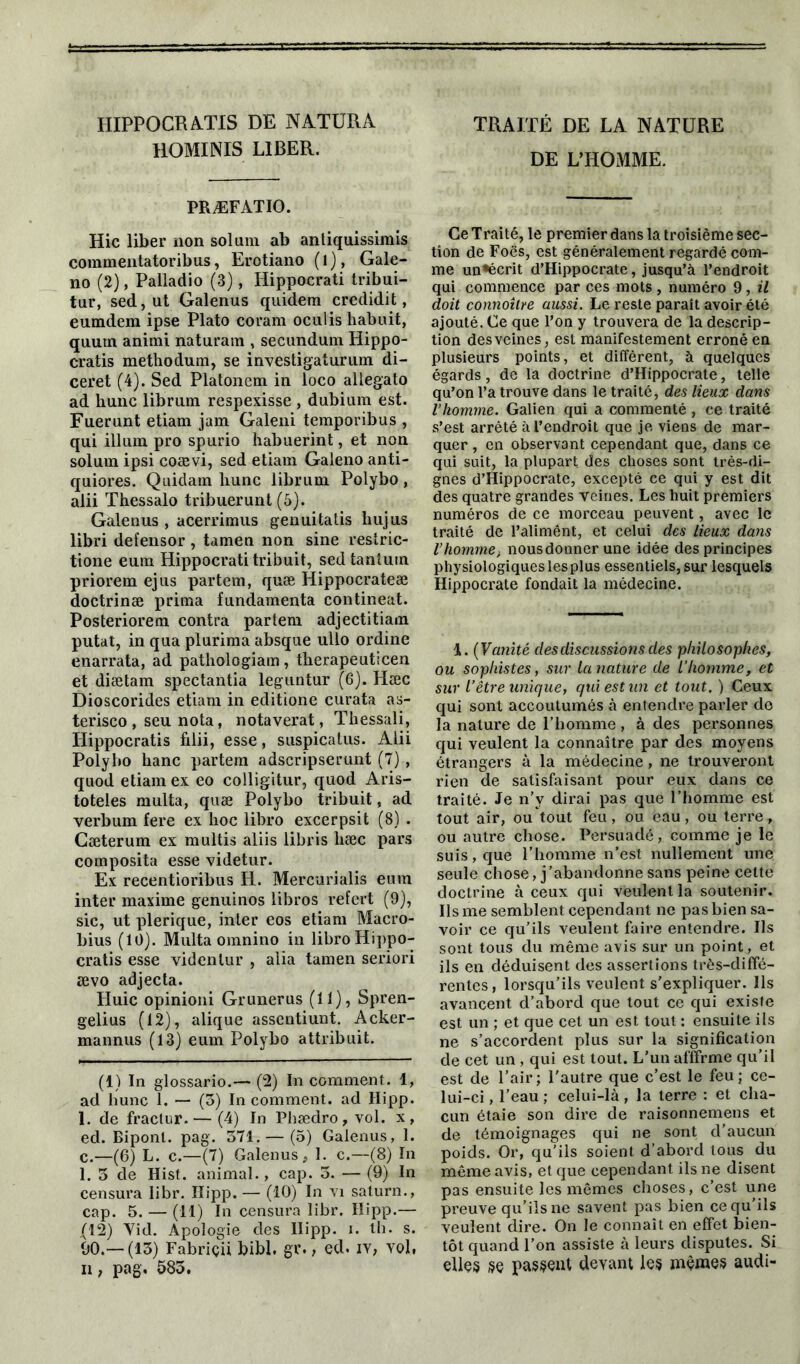 HIPPOCRATIS DE NATÜRA HOMINIS LIBER. PRÆFATIO. Hic liber non sol uni ab antiquissirais commentatoribus, Erotiano (l), Gale- no (2), Palladio (3), Hippocrati tribui- tur, sed, ut Galenus quidem credidit, eumdem ipse Plato coram oculis liabuit, quum animi naturam , secundum Hippo- cratis methodum, se investigaturum di- ceret (4). Sed Platonem in loco allegato ad hune librum respexisse , dubium est. Fuerunt etiam jam Galeni temporibus , qui ilium pro spurio habuerint, et non solum ipsi coævi, sed etiam Galeno anti- quiores. Quidam hune librum Polybo, alii Thessalo tribuerunt (5). Galenus , acerrimus genuitatis hujus libri defensor , tamen non sine restric- tione eum Hippocrati tribuit, sedtantuin priorem ejus partem, quæ Hippocrateæ doctrinæ prima fundamenta contineat. Posteriorem contra partem adjectitiam putat, in qua plurima absque ullo ordine enarrata, ad pathologiam, therapeuticen et diætam spectantia leguntur (6). Hæc Dioscorides etiam in editione curata as- terisco , seu nota, notaverat, Thessali, Hippocratis filii, esse, suspicatus. Alii Polybo banc partem adscripserunt (7) , quod etiam ex eo colligitur, quod Aris- toteles multa, quæ Polybo tribuit, ad verbum fere ex hoc libro excerpsit (8) . Gæterum ex multis aliis libris hæc pars composita esse videtur. Ex recentioribus H. Mercurialis eum inter maxime genuinos libros refert (9), sic, ut plerique, inter eos etiam Macro- bius (10). Multa omnino in libro Hippo- cratis esse videnlur , alia tamen seriori ævo adjecta. Huic opinioni Grunerus (11), Spren- gelius (12), alique assentiunt. Acker- mannus (13) eum Polybo attribuit. (1) In glossario.— (2) In comment. 1, ad hune 1. — (3) In comment, ad Ilipp. 1. de fractur. — (4) In Phædro, vol. x, ed. Biponl. pag. 571. — (5) Galenus, 1. c.—(6) L. c.—(7) Galenus 1. c.—(8) In 1. 3 de Hist. animal., cap. 5. — (9) In censura libr. Iïipp. — (10) In vi satura., cap. 5. — (II) In censura libr. Hipp.— (12) Yid. Apologie des Ilipp. i. th. s. 90.— (13) Fabriçii bibl. gr., ed. iy, yoI, n f pag. 583. TRAITÉ DE LA NATURE DE L’HOMME. Ce Traité, le premier dans la troisième sec- tion de Foës, est généralement regardé com- me un^écrit d’Hippocrate, jusqu’à l’endroit qui commence par ces mots , numéro 9, il doit connoître aussi. Le reste paraît avoir été ajouté. Ce que l’on y trouvera de la descrip- tion des veines, est manifestement erroné en plusieurs points, et diffèrent, à quelques égards, de la doctrine d’Hippocrate, telle qu’on l’a trouve dans le traité, des lieux dans l’homme. Galien qui a commenté, ce traité s’est arrêté à l’endroit que je viens de mar- quer , en observant cependant que, dans ce qui suit, la plupart des choses sont très-di- gnes d’Hippocrate, excepté ce qui y est dit des quatre grandes veines. Les huit premiers numéros de ce morceau peuvent, avec le traité de l’alimênt, et celui des lieux dans l’homme, nous donner une idée des principes physiologiques lesplus essentiels, sur lesquels Hippocrate fondait la médecine. 1. ( Vanité des discussions des philosophes, ou sophistes, sur la nature de l’homme, et sur l’être unique, qui est un et tout. ) Ceux qui sont accoutumés à entendre parler do la nature de l’homme, à des personnes qui veulent la connaître par des moyens étrangers à la médecine, ne trouveront rien de satisfaisant pour eux dans ce traité. Je n’v dirai pas que l’homme est tout air, ou tout feu, ou eau, ou terre, ou autre chose. Persuadé, comme je le suis, que l’homme n’est nullement une seule chose, j’abandonne sans peine celte doctrine à ceux qui veulent la soutenir. Ils me semblent cependant ne pas bien sa- voir ce qu’ils veulent faire entendre. Ils sont tous du même avis sur un point, et ils en déduisent des assertions très-diffé- rentes, lorsqu’ils veulent s’expliquer. Ils avancent d’abord que tout ce qui existe est un ; et que cet un est tout : ensuite ils ne s’accordent plus sur la signification de cet un , qui est tout. L’un affirme qu’il est de l’air; l'autre que c’est le feu; ce- lui-ci , l’eau ; celui-là, la terre : et cha- cun étaie son dire de raisonnemens et de témoignages qui ne sont d’aucun poids. Or, qu’ils soient d’abord tous du même avis, et que cependant ils ne disent pas ensuite les mêmes choses, c’est une preuve qu’ils ne savent pas bien ce qu’ils veulent dire. On le connaît en effet bien- tôt quand l’on assiste à leurs disputes. Si elles se passent devant les mêmes audi-