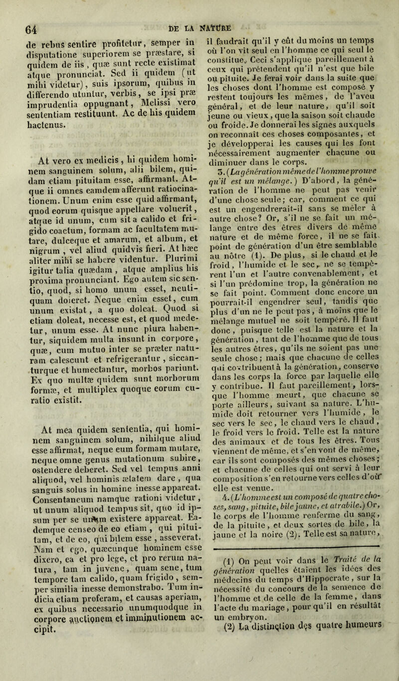 de rebus sentire profitetur, semper disputatione superiorem se præstare, si quidem de iis , quse sunt rccte exislimat atque pronunciat. Sed ii quidem (ut milii videtur), suis ipsorum, quibus in differendo utuntur, verbis, se ipsi præ imprudentia oppugnant, Melissi vero sententiam restituunt. Ac de liis quidem liactenus. At vero ex medicis, lii quidem homi- nem sanguinem solum, ahi bilem, qui- dam etiam pituitam esse, affirmant. At- que ii cmnes eamdem affermit ratiocina- tionem.Unum enirn esse quid affirmant, quodeorum quisque appellare voluerit, atque id unum, cum sit a calido et fri - gido coactum, formam ac facultatem mu- tare, dulceque et amarum, et album, et nigrum , vel aliud quidvis fieri. At hsec aliter mihi se habere videntur. Plurimi igitur talia quædam , atque amplius bis proxima pronunciant. Ego autem sîcsen- tio, quod, si liomo unum esset, neuti- quam doieret. Neque enun esset, cum unum existât , a quo doleat. Quod si etiam doleat, necesse est, et quod mede- tur, unum esse. At nunc plura liaben- tur, siquidem multa insunt in corpore , quæ, cum mutuo inter se præter natu- ram calescunt et refrigerantur , siccan- turque et humectantur, morbos pariunt. Ex quo multæ quidem sunt morborum formæ, et multiplex quoque eorum cu- ratio existit. At mea quidem sententia, qui bomi- nem sanguinem solum, nibilque aliud esse affirmât, neque eum formam mutare, neque omne genus mutationum subire , ostendere deberet. Sed vel tempus anni aliquod, vel hominis ætatem dare , qua sanguis solus in homine inesse appareat. Consentaneum namquc rationi videtur , ut unum aliquod tempus sit, quo id ip- sum per se unfern existere appareat. Ea- demque censeo de eo etiam , qui pitui- tam, et de eo, qui bilem esse , asseverat. Wam et ego, quæcunque hominem esse dixero, ea et pro loge, et pro rerurn na- tura, tam in juvene, quam sene, tum tempore tam calido, quam frigido , sem- per similia inesse demonstrabo. Tum in- dicia etiam proferam, et causas aperiam, ex quibus necessario unumquodque in corpore ^qctiçneoi et immiputionem ac- cipit. il faudrait qu’il y eût du moins un temps où l’on vît seul en l’homme ce qui seul le constitue,. Ceci s’applique pareillement à ceux qui prétendent qu’il n’est que bile ou pituite. Je ferai voir dans la suite que les choses dont l’homme est composé y restent toujours les mêmes, de l’aveu général, et de leur nature, qu’il soit jeune ou vieux, que la saison soit chaude ou froide. Je donnerai les signes auxquels on reconnaît ces choses composantes, et je développerai les causes qui les font nécessairement augmenter chacune ou diminuer dans le corps. o. (Lagénération mêmeclel'homme prouve qu'il est un mélange. ) D’abord, la géné- l'ation de l’homme ne peut pas venir d’une chose seule; car, comment ce qui est un engendrerait-il sans se mêler à autre chose? Or, s’il ne se fait un mé- lange entre des êtres divers de même nature et de même force, il ne se fait, point de génération d’un être semblable au nôtre (1). Déplus, si le chaud et le froid, l’humide et le sec,, ne se tempè- rent l’un et l’autre convenablement, et si l’un prédomine trop, la génération ne se fait point. Comment donc encore un pourrait-il engendrer seul, tandis que plus d’un ne le peut pas , à moins que le mélange mutuel ne soit tempéré. Il faut donc, puisque telle est la nature et la génération , tant de l’homme que de tous les autres êtres, qu’ils ne soient pas une seule chose ; mais que chacune de celles qui co ntribuent à la génération, conserve dans les corps la force par laquelle elle y contribue. 11 faut pareillement, lors- que l’homme meurt, que chacune se porte ailleurs, suivant sa nature. L’hu- mide doit retourner vers l’humide, le sec vers le sec, le chaud vers le chaud , le froid vers le froid. Telle est la nature des animaux et de tous les êtres. Tous viennent de même, et s’en vont de même, car ils sont composés des mêmes choses ; et chacune de celles qui ont servi à leur composition s’en retourne vers celles d où elle est venue. 4. (L’homme est un composé de quatre cho- ses, sang, pituite, bile jaune, et atrabile.) Or, le corps de l’homme renferme du sang, de la pituite, et deux sortes de bile, la jaune et la noire (2). Telle est sa nature, (1) On peut voir dans le Traité de la génération quelles étaient les idées des médecins du temps d’Hippocrate, sur la nécessité du concours de la semence de l’homme et de celle de la femme, dans l’acte du mariage, pour qu’il en résultât un embryon. (2) La distinction dçs quatre humeurs in J