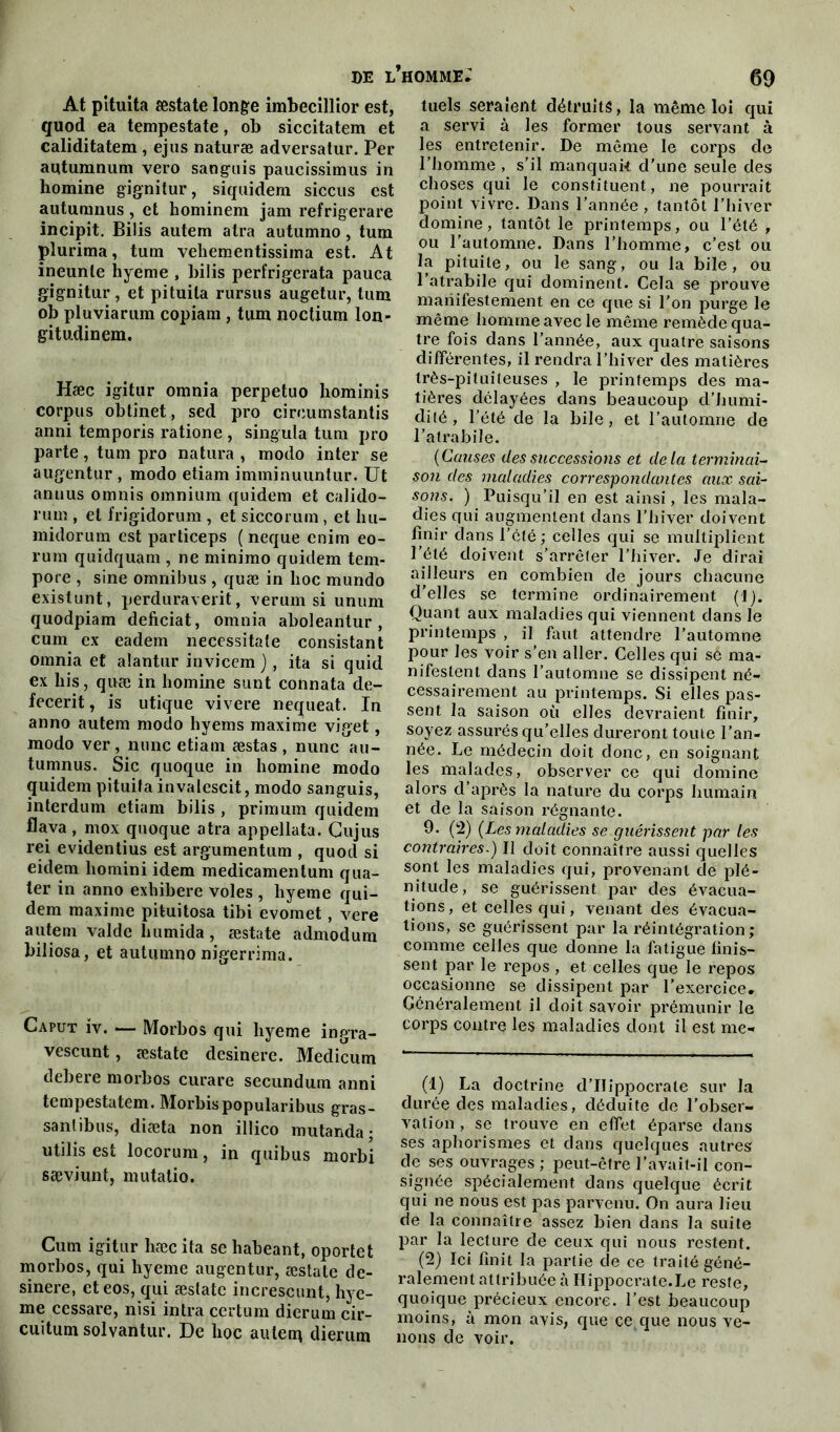 At pituita æstate longe imbecillior est, quod ea tempestate, ob siccitatem et caliditatem , ejus naturæ adversatur. Per autumnum vero sanguis paucissimus in homine gignitur, siquidem siccus est autumnus, et hominem jam refrigerare incipit. Bilis autem atra autumno, tum plurima, tum vehementissima est. At ineunle hyeme , bilis perfrigerata pauca gignitur, et pituita rursus augetur, tum ob pluviarum copiam, tum noctium lon- gitudinem. Hæc igitur omnia perpetuo hominis corpus obtinet, sed pro circumstantis anni temporis ratione , singula tum pro parte, tum pro natura , modo inter se augentur , modo etiam imminuuntur. Ut annus omnis omnium quidem et calido- rum , et frigidorum , et siccoruin, et hu- midorum est particeps ( neque enim eo- rum quidquam , ne minimo quidem tem- pore , sine omnibus , quæ in hoc mundo existunt, perduraverit, verum si unum quodpiam deficiat, omnia aboleantur, cum ex eadem necessitate consistant omnia et alantur invicem ), ita si quid ex bis, quæ in homine sunt connata de- fecerit, is utique vivere nequeat. In anno autem modo hyems maxime viget, modo ver, nunc etiam æstas, nunc au- tumnus. Sic quoque in homine modo quidem pituita invalescit, modo sanguis, interdum etiam bilis , primum quidem flava , mox quoque atra appellata. Gujus rei evidentius est argumentum , quod si eidem liomini idem medicamentum qua- ter in anno exhibere voles , hyeme qui- dem maxime pituitosa tibi evomet, vere autem valde humida, æstate admodum biliosa, et autumno nigerrima. Caput iv. — Morbos qui hyeme ingra- vescunt, æstate desinere. Medicum debere morbos curare secundum anni tempestatem. Morbispopularibus gras- sanlibus, diæta non illico mutanda; utilis est locorum, in quibus morbi sæviunt, mutatio. Cum igitur hæc ita se habeant, oportet morbos, qui hyeme augentur, æstate de- sinere, eteos, qui æstate increscunt, hye- me cessare, nisi intra certum dierum cir- cuitum solvantur. De hoc autem dierum tuels seraient détruits, la même loi qui a servi à les former tous servant à les entretenir. De même le corps de l’homme , s’il manquai* d'une seule des choses qui le constituent, ne pourrait point vivre. Dans l’année , tantôt l’hiver domine, tantôt le printemps, ou l’été , ou l’automne. Dans l’homme, c’est ou la pituite, ou le sang, ou la bile, ou l’atrabile qui dominent. Cela se prouve manifestement en ce que si l’on purge le même homme avec le même remède qua- tre fois dans l’année, aux quatre saisons différentes, il rendra l’hiver des matières très-pituiteuses , le printemps des ma- tières délayées dans beaucoup d’humi- dité , l’été de la bile, et l’automne de l’atrabile. (Causes des successions et delà terminai- son des maladies correspondantes aux sai- sons. ) Puisqu’il en est ainsi, les mala- dies qui augmentent dans l’hiver doivent finir dans l’été ; celles qui se multiplient l’été doivent s’arrêter l’hiver. Je dirai ailleurs en combien de jours chacune d'elles se termine ordinairement (1). Quant aux maladies qui viennent dans le printemps , il faut attendre l’automne pour les voir s’en aller. Celles qui se ma- nifestent dans l’automne se dissipent né- cessairement au printemps. Si elles pas- sent la saison où elles devraient finir, soyez assurés qu’elles dureront toute l’an- née. Le médecin doit donc, en soignant les malades, observer ce qui domine alors d’après la nature du corps humain et de la saison régnante. 9. (2) (Les maladies se guérissent par les contraires.) Il doit connaître aussi quelles sont les maladies qui, provenant de plé- nitude, se guérissent par des évacua- tions, et celles qui, venant des évacua- tions, se guérissent par la réintégration ; comme celles que donne la fatigue finis- sent par le repos , et celles que le repos occasionne se dissipent par l’exercice. Généralement il doit savoir prémunir le corps contre les maladies dont il est me- (1) La doctrine d’IIippocrale sur la durée des maladies, déduite de l’obser- vation , se trouve en effet éparse dans ses aphorismes et dans quelques autres de ses ouvrages ; peut-être l’avait-il con- signée spécialement dans quelque écrit qui ne nous est pas parvenu. On aura lieu de la connaître assez bien dans la suite par la lecture de ceux qui nous restent. (2) Ici finit la partie de ce traité géné- ralement attribuée à Hippocrate.Le reste, quoique précieux encore, l’est beaucoup moins, à mon avis, que ce,que nous ve- nons de voir.