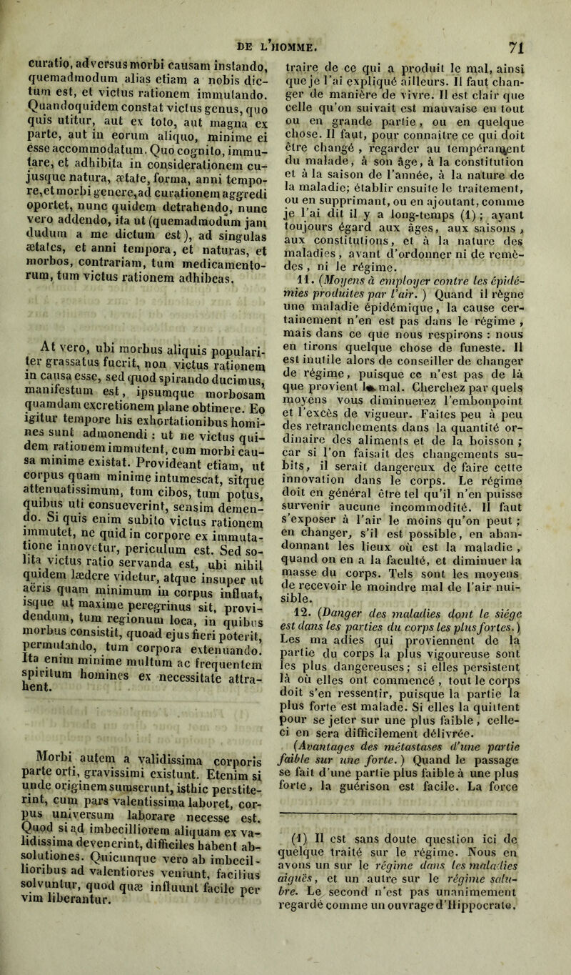 DE L HOMME. J\ curatio, ad versus morbi causam instando, quemadmodum alias etiam a nobis dic- tum est, et victus rationem immulando. Quandoquidem constat victus genus, quo quis utitur, aut ex tolo, aut magna ex parte, aut in eorum aliquo, minime ei esse accommodatum. Quo cognito, immu- tare, et adhibita in considerationem cu- jusque natura, ætate, forma, anni tempo- re,et morbi généré,ad curationem aggredi oportet, nunc quidem detrahendo, nunc vero addendo, ita ut (quemadmodum jam dudum a me dictum est), ad singulas ætafes, et anni tempora, et naturas, et morbos, contrariam, tum medicamento- rum, tum victus rationem adhibeas. At vero, ubi morbus aliquis populari- té!’ grassatus fucrit, non victus rationem m causa esse, sed quod spirando ducimus, manifestum est, ipsumque morbosam quamdam excretionem plane obtinere. Eo igitur tempore his exhortationibus homi- nes sunt admonendi : ut ne victus qui- dem lationem immutent, cum morbi cau- sa minime existât. Provideant etiam, ut corpus quam minime intumescat, sitque attenuatissimum, tum cibos, tum potus, quibus uti consueverint, sensim demen- do. Si quis enim subito victus rationem nnmutet, ne quidin corpore ex immuta- tione innovetur, periculum est. Sedso- lita victus ratio servanda est, ubi niliil quidem lædere videtur, atque in super ut aens quam minimum in corpus influât, isque ut maxime peregrinus sit, provi- dendum, tum regionum loca, in quibos morbus consistit, quoad ejusfieripoterit, permutando, tum corpora extenuando. Ita enitn minime multum ac frequentem spiritum hommes ex necessitale attra- hent. Morbi autem a validissima corporis parte orti, gravissimi existunt. Etenim si unde originemsumserunt, isthic perstite- rint, cum pars valentissima laboret, cor- pus umversum laborare necesse est. Quod si a,d imbecilliorem aliquam ex va- lidissima devenerint, difficiles habent ab- solu tiones. Quicunque vero ab imbecil- lioribus ad valentiores veniunt, faciiius solvunlur, quod quæ influunt facile per vint liberantur. traire de ce qui a produit le mal, ainsi queje l’ai expliqué ailleurs. Il faut chan- ger de manière de vivre. II est clair que celle qu’on suivait est mauvaise en tout ou en grande partie, ou en quelque chose. Il faut, pour connaître ce qui doit être changé , regarder au tempéraient du malade, à son âge, à la constitution et à la saison de l’année, à la nature de la maladie; établir ensuite le traitement, ou en supprimant, ou en ajoutant, comme je l’ai clit il y a long-temps (1) ; ayant toujours égard aux âges, aux saisons , aux constitutions, et à la nature des maladies , avant d’ordonner ni de remè- des , ni le régime. 11. (Moyens à employer contre les épidé- mies produites par l’air. ) Quand il règne une maladie épidémique, la cause cer- tainement n’en est pas dans le régime , mais clans ce cjue nous respirons : nous en tirons quelque chose de funeste. Il est inutile alors cle conseiller de changer de régime, puisque ce n’est pas de là que provient l<*.mal. Cherchez par quels moyens vous diminuerez l’embonpoint et l’excès cle vigueur. Faites peu à peu des retranchements dans la quantité or- dinaire des aliments et de la boisson ; car si l’on faisait des changements su- bits, il serait dangereux défaire cette innovation dans le corps. Le régime doit en général être tel qu’il n’en puisse survenir aucune incommodité. Il faut s’exposer à l’air le moins qu’on peut ; en changer, s’il est possible, en aban- donnant les lieux où est la maladie , quand on en a la faculté, et diminuer la masse du corps. Tels sont les moyens de recevoir le moindre mal de l’air nui- sible. 12. (Danger des maladies dont le siège est dans les parties du corps les plus fortes. ) Les ma aclies qui proviennent de la partie du corps la plus vigoureuse sont les plus dangereuses; si elles persistent là où elles ont commencé , tout le corps doit s’en ressentir, puisque la partie la plus forte est malade. Si elles la quittent pour se jeter sur une plus faible, celle- ci en sera difficilement délivrée. (Avantages des métastases d’une partie faible sur une forte. ) Quand le passage se fait d’une partie plus faible à une plus forte, la guérison est facile. La force (i) Il est sans doute question ici de quelque traité sur le régime. Nous en avons un sur le régime dans les maladies aiguës y et un autre sur le régime salu- bre. Le second n’est pas unanimement regardé comme un ouvraged’Hippocrale.