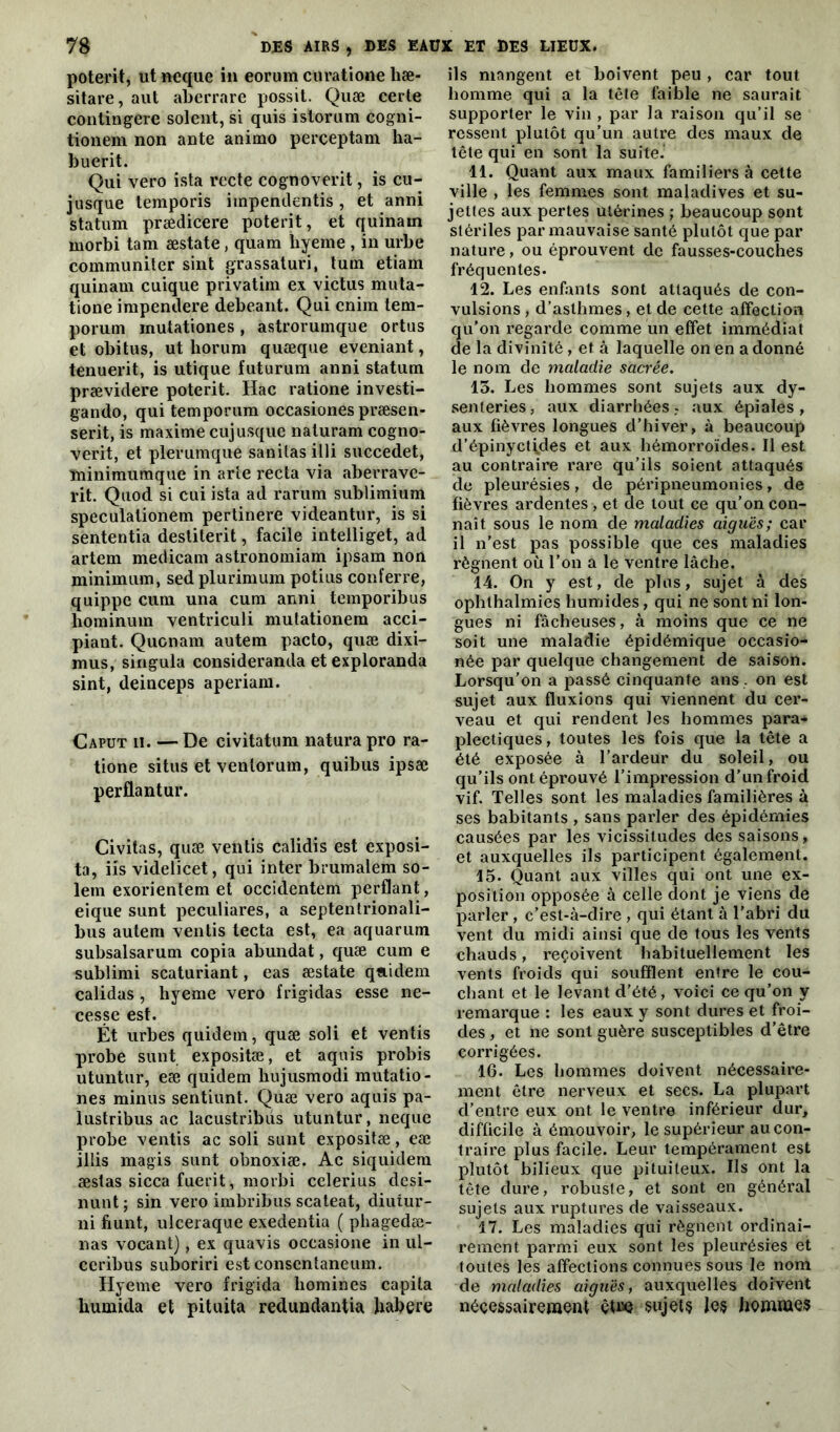 poterit, utneque in eorum curatione hæ- sitare, aut aberrare possit. Quæ cerle contingere soient, si quis istorum cogni- tionem non ante animo perceptam ha- buerit. Qui vero ista recte cognoverit, is cu- jusque temporis impendentis, et anni statum prædicere poterit, et quinarn morbi tam æstate, quam hyeme , in urbe communiter sint grassaturi, tuin etiam quinarn cuique privatim ex victus muta- tione irapendere debeant. Qui cnim tem- porum inutationes, astrorumque ortus et obitus, ut horum quæque eveniant, tenuerit, is utique futurum anni statum prævidere poterit. Hac ratione investi- gando, qui temporum occasiones præsen- serit, is maxime cujusque naturam cogno- verit, et plerumque sanitas illi succedet, ïninimumque in arte recta via aberrave- rit. Quod si cui ista ad rarum sublimium speculationem pertinere videantur, is si sententia destiterit, facile intelliget, ad artem medicam astronomiam ipsam non minimum, sedplurimum potius conferre, quippe cura una cum anni temporibus hominum ventriculi mutationem acci- piant. Qucnam autem pacto, quæ dixi- mus, singula consideranda et exploranda sint, deinceps aperiam. Caput h. — De civitatum natura pro ra- tione situs et venlorum, quibus ipsæ perflantur. Civitas, quæ ventis calidis est exposi- ta, iis videlicet, qui inter brumalem so- lem exorientem et occidentem perdant, eique sunt peculiares, a septentrionali- bus autem ventis tecta est, ea aquarum subsalsarum copia abundat, quæ cum e sublimi scaturiant, eas æstate qaidem calidas, hyeme vero frigidas esse ne- cesse est. Ét urbes quidem, quæ soli et ventis probe sunt expositæ, et aquis probis utuntur, eæ quidem liujusmodi mutatio- nes minus sentiunt. Quæ vero aquis pa- lustribus ac lacustribus utuntur, neque probe ventis ac soli sunt expositæ, eæ illis magis sunt obnoxiæ. Ac siquidera æstas sicca fuerit, morbi cclerius desi- nunt ; sin vero imbribus scateat, diutur- ni fiunt, ulceraque exedentia ( phagedæ- nas vocant), ex quavis occasione in ul- ceribus suboriri est consentaneum. Hyeme vero frigida liomines capila Uumida et pituita redundantia Jiabere ils mangent et boivent peu , car tout homme qui a la tête faible ne saurait supporter le vin , par la raison qu’il se ressent plutôt qu’un autre des maux de tête qui en sont la suite. 11. Quant aux maux familiers à cette ville , les femmes sont maladives et su- jettes aux pertes utérines ; beaucoup sont stériles par mauvaise santé plutôt que par nature, ou éprouvent de fausses-couches fréquentes. 12. Les enfants sont attaqués de con- vulsions , d’asthmes, et de cette affection qu’on regarde comme un effet immédiat de la divinité , et à laquelle on en a donné le nom de maladie sacrée. 13. Les hommes sont sujets aux dy- senteries, aux diarrhées.- aux épïales , aux fièvres longues d’hiver, à beaucoup d’épinyct^des et aux hémorroïdes. Il est au contraire rare qu’ils soient attaqués de pleurésies, de péripneumonies, de fièvres ardentes, et de tout ce qu’on con- naît sous le nom de maladies aiguës; car il n'est pas possible que ces maladies régnent où l’on a le ventre lâche. 14. On y est, de plus, sujet à des ophthalmies humides, qui ne sont ni lon- gues ni fâcheuses, à moins que ce ne soit une maladie épidémique occasio- née par quelque changement de saison. Lorsqu’on a passé cinquante ans , on est sujet aux fluxions qui viennent du cer- veau et qui rendent les hommes para- plectiques, toutes les fois que la tête a été exposée à l’ardeur du soleil, ou qu’ils ont éprouvé l’impression d’un froid vif. Telles sont les maladies familières à ses habitants , sans parler des épidémies causées par les vicissitudes des saisons, et auxquelles ils participent également. 15. Quant aux villes qui ont une ex- position opposée à celle dont je viens de parler, c’est-à-dire , qui étant à l’abri du vent du midi ainsi que de tous les vents chauds, reçoivent habituellement les vents froids qui soufflent entre le cou- chant et le levant d’été, voici ce qu’on y remarque : les eaux y sont dures et froi- des , et ne sont guère susceptibles d’être corrigées. 16. Les hommes doivent nécessaire- ment être nerveux et secs. La plupart d’entre eux ont le ventre inférieur dur, difficile à émouvoir, le supérieur au con- traire plus facile. Leur tempérament est plutôt bilieux que pituiteux. Ils ont la tête dure, robuste, et sont en général sujets aux ruptures de vaisseaux. 17. Les maladies qui régnent ordinai- rement parmi eux sont les pleurésies et toutes les affections connues sous le nom de maladies aiguës, auxquelles doivent nécessairement êtiîe sujets les liemmes