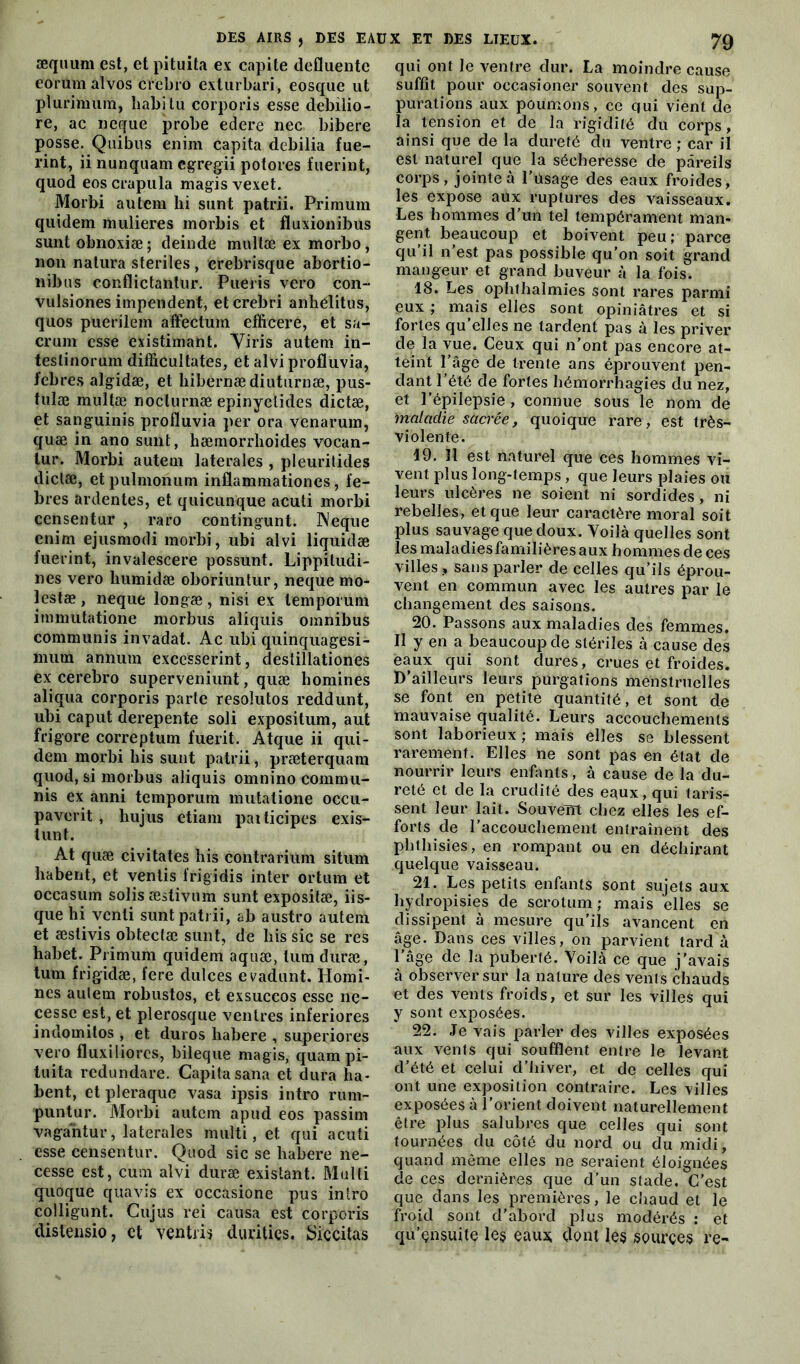 æquum est, et pituita ex capite defluente eorumalvos cïebro exturbari, eosque ut pluriimira, babitu corporis esse debilio- re, ac neque probe edere nec bibere posse. Quibus enim capita debilia fue- rint, ii nunquam cgregii potores fuerint, quod eos crapula magis vexet. Morbi autcm hi sont patrii. Primuin quidem mulieres morbis et fluxionibus sunt obnoxiæ ; deinde mullæ ex morbo, non natura stériles , crebrisque abortio- nibus conflictantur. Pueris vero cou- vulsiones impendent, etcrebri anhelitus, quos puerilem affectum efficere, et sa- crum esse existimant. Yiris autem in- testinorum difficultates, et alvi profluvia, febres algidæ, et bibernædiuturnæ, pus- tulæ multæ noclurnæ epinyclides dictæ, et sanguinis profluvia per ora venarum, quæ in ano sunt, hæmorrhoides vocan- tur. Morbi autem latérales , pleuritides dictæ, etpulmonum inflammationes, fe- bres ardentes, et quicunque acuti morbi censentur , raro contingunt. Neque enim ejusmodi morbi, ubi alvi liquidæ fuerint, invalescere possunt. Lippitudi- nes vero kumidæ oboriuntur, neque mo- lestæ , neque longæ , nisi ex lemporum immutatione morbus aîiquis omnibus communis invadat. Ac ubi quinquagesi- mutn annum excesserint, destillationes ex cerebro superveniunt, quæ homines aliqua corporis parte resolutos reddunt, ubi caput derepente soli expositum, aut frigore correptum fuerit. Atque ii qui- dem morbi bis sunt patrii, præterquam quod, si morbus aliquis omnino commu- nis ex anni temporum mutatione occu- paverit , hujus etiam paiticipes exis- tunt. At quæ civitates his contrarium situm liabent, et ventis frigidis inter ortum et occasum solisæstivum sunt expositæ, iis- que hi venli sunt patrii, ab austro autein et æslivis obtectæ sunt, de liis sic se res habet. Primum quidem aquæ, lum duræ, tum frigidæ, fere dulces evadunt. Homi- nes autem robustos, et exsuccos esse ne- cesse est, et plerosque ventres inferiores indomitos , et duros liabere , superiores vero fluxiliorcs, bileque magis, quam pi- tuita redundare. Capita sana et dura ha- bent, etpleraque vasa ipsis intro rum- puntur. Morbi autem apud eos passim vagantur, latérales niulti, et qui acuti esse censentur. Quod sic se liabere ne- cesse est, cum alvi duræ existant. Mufti quoque quavis ex occasione pus intro colligunt. Cujus rei causa est corporis distensio, et ventris durities. Siccitas qui ont le ventre dur. La moindre cause suffit pour occasioner souvent des sup- purations aux poumons, ce qui vient de la tension et de la rigidité du corps, ainsi que de la dureté du ventre ; car il est naturel que la sécheresse de pareils corps, jointe à l’usage des eaux froides, les expose aux ruptures des vaisseaux. Les hommes d’un tel tempérament man- gent beaucoup et boivent peu; parce qu il n'est pas possible qu’on soit grand mangeur et grand buveur à la fois. 18. Les ophthalmies sont rares parmi eux ; mais elles sont opiniâtres et si fortes qu’elles ne tardent pas à les priver de la vue. Ceux qui n’ont pas encore at- teint l’âge de trente ans éprouvent pen- dant l’été de fortes hémorrhagies du nez, et l’épilepsie , connue sous le nom de maladie sacrée, quoique rare, est très- violente. 19. Il est naturel que ces hommes vi- vent plus long-temps, que leurs plaies ou leurs ulcères ne soient ni sordides, ni rebelles, et que leur caractère moral soit plus sauvage que doux. Voilà quelles sont les maladies familières aux hommes de ces villes , sans parler de celles qu’ils éprou- vent en commun avec les autres par le changement des saisons. 20. Passons aux maladies des femmes. Il y en a beaucoup de stériles à cause des eaux qui sont dures, crues et froides. D’ailleurs leurs purgations menstruelles se font en petite quantité , et sont de mauvaise qualité. Leurs accouchements sont laborieux; mais elles se blessent rarement. Elles ne sont pas en état de nourrir leurs enfants, à cause de la du- reté et de la crudité des eaux, qui taris- sent leur lait. Souvent chez elles les ef- forts de l’accouchement entraînent des phthisies, en rompant ou en déchirant quelque vaisseau. 21. Les petits enfants sont sujets aux hydropisies de scrotum; mais elles se dissipent à mesure qu’ils avancent en âge. Dans ces villes, on parvient tard à l’âge de la puberté. Voilà ce que j’avais à observer sur la nature des vents chauds et des vents froids, et sur les villes qui y sont exposées. 22. Je vais parler des villes exposées aux vents qui soufflent entre le levant d’été et celui d’hiver, et de celles qui ont une exposition contraire. Les villes exposées à l'orient doivent naturellement être plus salubres que celles qui sont tournées du côté du nord ou du xnidi, quand même elles ne seraient éloignées de ces dernières que d’un stade. C’est que dans les premières, le chaud et le froid sont d’abord plus modérés : et qu’çnsuite le§ eau* dont les sources re-