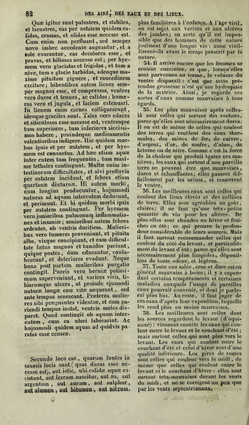 Quæ igitur sunt palustres, et stabiles, et lacustres, eas per æstatem quidem ca- lidas, crassas, et olidas esse necesse est. Cum enim non perfluant, sed seraper novo imbre accedente augeantur, et a sole exurantur, eas décolorés esse, et pravas, et biliosas necesse est ; per hye- mera vero glaciatas et frigidas , et tum a nive, tum a glacie turbidas, adeoque ma- xime pituitam gignere , et raucedinem excitare; bibentibus autem lienes sem- per magnos esse, et compressos, ventres vero duros et tenues, ac calidos ; liume- ros vero et jugula , et faciem extenuari. In lienem enim carnes colliquescupt, ideoque graciles sunt. Taies vero edaces et siticulosos esse necesse est, ventresque tum superiores, tum inferiores siccissi- mos habere , proindeque medicamentis valentioribusindigere. Hic quidera mor- bus ipsis et per æstatem, et per hye- mem est consuetus. Ad hæc etiam aquæ inter cutem tum frequentes , tum maxi- me lethales contingunt. Multæ enim in- testinorum diflicultates, et alvi profluvia per æstatem incidunt, et febres etiam quartanæ diuturnæ. Hi autem morbi, cum longius producuntur, hujusmodi naturas ad aquam intercutem deducunt, et perimunt. Et bi quidem morbi ipsis per æstatem contingunt. Per hyemem vero junioribus pulmonum inflammatio- nes et insaniæ ; senioribus autem febres ardentes, ob ventris duritiem. Mulieri- bus vero tumores proveniunt, et pituita alba, vixque concipiunt, et cum difficul- tate fætus magnos et tumjdos pariunt, quique postea , dum educantur, conta- bescunt, et détériorés evadunt. Neque bona post partum mulieribus purgatio contingit. Pueris vero herniæ potissi- mum superveniunt, et varices viris, ti- biarumque ulcéra, ut proinde ejusmodi naturæ longæ esse vitæ nequeant , sed antetempus senescant. Præterea mulie- res sibi prægnantes videntur, et cum pa- riendi tempus instat, ventris moles dis- paret. Quod contingit ob aquam inter- cutem , cum ea uteri laborarint. Ac hujusmodi quidem aquas ad quidvis pa • ratas esse censeo. Secundo loco eas , quarum fontes in saxosis locis sunt ( quas duras esse ne- cesse est), aut istic, ubi calidæ aquæ ex- sistunt, aut ferrum nascitur, aut æs, aut argentum , aut aurum , aut sulpbur, aut alumen , aut bitumeu, aut Ditrum» plus familières à l’enfance. A l’âge viril, on est sujet aux varices et aux ulcères des jambes; en sorte qu’il est impos- sible que des hommes de cette nature jouissent d’une longue vie : aussi vieil- lissent-ils avant le terme prescrit par la nature. 34. Il arrive encore que les femmes se croient enceintes, et que, lorsqu’elles sont parvenues au terme, le volume du ventre disparaît : c’est que cette pré- tendue grossesse n’est qu’une hydropisie de la matrice. Ainsi, je regarde ces sortes d’eaux comme mauvaises à tous égards. 35. Les plus mauvaises après celles- là sont celles qui sortent des rochers, parce qu’elles sont nécessairement dures. Il en est de même de celles qui coulent des terres qui recèlent des eaux ther- males, des mines de fer, de cuivre, d’argent, d’or, de soufre, d’alun, de bitume ou de nitre. Comme c’est la force de la chaleur qui produit tqutes ces ma- tières , les eaux qui sortent d’une pareille terre ne peuvent être que mauvaises, dures et échauffantes; elles passent dif- ficilement par les urines, et resserrent le ventre. 36. Les meilleures eaux sont celles qui coulent des lieux élevés et des collines de terre. Elles sont agréables au goût, claires; il ne faut qu’une très-petite quantité de vin pour les altérer. De plus elles sont chaudes en hiver et fraî- ches en été ; ce qui prouve la profon- deur considérable de leurs sources. Mais il faut surtout recommander celles qui coulent du côté du levant, et particuliô- ment du levant d’été ; parce qu’elles sont nécessairement plus limpides, dépouil- lées de toute odeur, et légères. 37. Toute eau salée, crue et dure est en général mauvaise à boire ; il y a cepen- dant certains tempéraments et certaines maladies auxquels l’usage de pareilles eaux pourrait convenir, et dont je parle- rai plus bas. Au reste , il faut juger de ces eaux d’après leur exposition, laquelle les rend plus oit moins mauvaises. 38. Les meilleures sont celles dont les sources regardent le levant (d’équi- noxe) : viennent ensuite les eaux qui cou- lent entre le levant et le couchant d’été ; mais surtout celles qui sont plus vers le levant. Les eaux qui coulent entre le couchant d’été et celui d’hiver sont d’une qualité inférieure. Les pires de toutes sont celles qui coulent vers le midi, de même que celles qui coulent entre le levant et le couchant d’hiver : elles sont surtout très-mauvaises durant les vents du midi, et ne se corrigent un peu que par les yents septentrionaux.