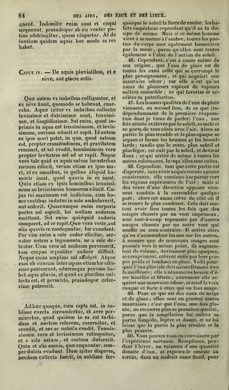 gnent. îndomifæ enim sunt et coqui nequeunt, proindeque ab eis venter po- tius adstringitur, quam eliquetur. At de i'ontium quidetn aquis lioc modo se res habet. CAruT iv. — De aquis pluvialibus, et c nive, aut glacie ortis. Quæ autem ex imbribus colliguntur, et ex nive fiunt, quomodo se habeant, enar- rabo. Aquæ igitur ex imbribus collectæ levissimæ et dulcissimæ sunt, tenuissi- mæ, et limpidissimæ. Sol enim, quod in- primis in aqua est tenuissimum, et levis- simum, sursum educit et rapit. Id autem ex ipso mari patet, in quo, quod salsum est, propter crassitudinem, et gravitatem remanet, et sal evadit, tenuissimum vero propter levitatem sol ad se rapit. Neque vero taie quid ex aquis solum lacustribus sursum educit, verum etiam ex ipso ma- ri, et ex omnibus, in quibus aliquid hu- moris inest, quod quavis in re inest. Quin etiam ex ipsis hominibus tenuissi- mum ac levissimum humorem educit. Gu- jus rei maximum est indicium, cum lio- mo vestibus indutusin sole arabulaverit, aut sederit. Quascumque enim corporis partes sol aspicit, liæ nullum sudorem emittunt. Sol enim quidquid sudoris comparet, ad se rapit.Quæ vero veste,aut alia quavis re conteguntur, hæ exsudant. Per vim enim a sole sudor elicitur, ser- vatur autem a tegumento, ne a sole de- leatur. Cum vero ad umbram pervenerit, tum corpus æqualiter sudore diffluit. ]NTeque enim amplius sol affulget. Atque eam ob causam inter aquas etiamhæcitis- sime putrescunt, odoremque pravum ha- bet aqua pluvia, et quod ex pluribus col- lecta est, et permixta, proindeque celer- rime putrescil. Adhæc quoqite, cum rapta est, in su- blime evecta circumfertur, et aere per- miscetur, quod quidem in ea est turbi- dum et noctem referens, excernitur, et secedit, et aerac nebula evadit. Tenuis- simum vero et levissimum relinquitur, et a sole ustum, et coctum dulcescit. Quin et alia omnia, quæ coquuntur, sem- perdulcia evadunt. Dum igitur dispersa, necdum collecta fuerit, in sublime fer- quoique le soleil la force de couler, leshà- bits empêchent cependant qu’il ne la dis- sipe de même. Mais si ce même homme vient à se mettre à l’ombre, toutes les par- ties du corps sont également humectées par la sueur, parce qu’elles sont toutes également à l’abri de l’action du soleil. 46. Cependant, c’est à cause même de son origine, que l’eau de pluie est de toutes les eaux celle qui se corrompt le plus promptement, et qui acquiert une mauvaise odeur ; car elle n’est qu’un amas de plusieurs espèces de vapeurs mêlées ensemble ; ce qui favorise et ac- célère sa putréfaction. 47. Les bonnes qualités de l’eau de pluie viennent, en second lieu, de ce que (in- dépendamment de la première évapora- tion dont je viens de parler) l’eau , une fois attirée et élevée par le soleil, se mêle et se porte de tous côtés avec l’air. Alors sa partie la plus trouble et la plus opaque se sépare et forme les brumes et les brouil- lards ; tandis que le reste, plus subtil et plus léger, est cuit par le soleil, et devient, doux ; ce qui arrive de même à toutes les autres substances, lorsqu’elles sont cuites. 48. Cependant, tant que cette partie est dispersée, sans avoir acquis encore aucune consistance, elle continue à seporter vers les régions supérieures de l’air ; mais si des vents d’une direction opposée vien- nent soudain à la rassembler quelque part, alors cet amas crève du côté où il se trouve le plus condensé. Cela doit sur- tout avoir lieu toutes les fois que des nuages chassés par un vent impétueux, sont tout-à-coup repoussés par d’autres nuages chassés par un autre vent qui souille en sens contraire. Il arrive alors qu’en s’accumulant les uns sur les autres, à mesure que de nouveaux nuages sont poussés vers le même point, ils augmen- tent de volume, deviennent plus opaques, se compriment, crèvent en lin par leur pro- pre poids et tombent en pluie. Voilà pour- quoi l’eau pluviale doit naturellement être la meilleure; elle a néanmoins besoin d’ê- tre bouillie et filtrée, autrement elle ac- quiert une mauvaise odeur, et rend la voix rauque et forte à ceux qui en font usage. 49. Pour ce qui est des eaux de neige et de glace, elles sont en général toutes mauvaises ; c’est que l’eau, une fois gla- cée, ne recouvre plus sa première qualité, parce que la congélation lui enlève sa partie limpide, légère et douce, et ne lui laisse que la partie la plus trouble et la plus pesante. 50. Vous pouvez vous en convaincre par l’expérience suivante. Remplissez, pen- dant l’hiver, un vaisseau d’une quantité donnée d’eau, et exposez-le ensuite au serein, dans un endroit assez froid, pour