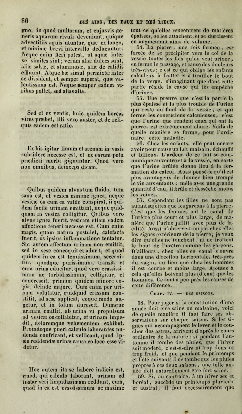 g’no, m quod multarum, et cujusvis ge- neris aquarum rivuli deveniunt, quique advectitiis aquis utuntur, quæ ex longo, et minime brevi intervallo deducuntur. ÏVeque enim fieri potest, ut aquæ inter se similes sint ; verum aliæ dulces sunt, aliæ saJsæ, et aJuininosæ, aliæ de calidis efîïuunt. Atque hæ simul permixtæ inter se dissident, et sempec superat, quæ va- lentissima est. Neque semper eadem vi- ribus pollet, sed alias alia. Sed et ex ventis, huic quidem boreas vires præbet, illi vero auster, et de reli- quis eadem est ratio. Ex his igitur limum etarenam in vasis subsidere necesse est, et ex earum potu prædicli morbi gignuntur. Quod vero non omnibus, deinceps dicam. Quibus quidem alvustum fluida, tum sana est, et vesica minime ignea, neque vesicæ os cum ea valde conspirât, ii qui- dem facile urinam emittunt, neque quid- quam in vesica colligitur. Quibus vero alvus ignea fuerit, vesicam eliam eadem affectione teneri necesse est. Cum enim magis, quam natura postulet, calefacla fuerit, os ipsius inflammatione tentatur. Sic autem alfectum urinam non emittit, sed in sese concoquit et adurit, et quod quidem in ea est tenuissimum, secerni- tur, quodque purissimum, transit, et cum urina educitur, quod vero crassissi- mum ac turbidissimum, colligitur, et concrescit, primum quidem minore co- pia, deinde majore. Cum enim per uri- nam volutatur, quidquid crassum con- stitit, ad sese applicat, coque modo au- getur, et in tofum durescit. Dumque urinam emittit, ab urina vi propulsum ad vesicæ os collabitur, et urinam impe- dit, doloremque vehementem exliibet. Proindeque pueri calculo laborantes pu- denda confricant, et vellicant, quod ip- sis reddendæ urinæ causa eo loco esse vi- detur. Hoc autem ita se babere indicio est, quod, qui calculo laborant, urinam ad instar seri limpidissimam reddunt, cum, quod in ea est crassissimum ac maxime tout ce qu’elles rencontrent de matières épaisses, se les attachent, et se durcissent en augmentant ainsi de volume. 54. La pierre , une fois formée , est forcée de se précipiter vers le col de la vessie toutes les fois qu’on veut uriner, en ferme le passage, et cause des douleurs très-vives; c’est ce qui oblige les enfants calculeux à frotter et à tirailler le bout de la verge, s’imaginant que dans cette partie réside la cause qui les empêche cl’uriner. 55. Une preuve que c’est la partie la plus épaisse et la plus trouble de l'urine qui reste au fond de la vessie , et qui forme les concrétions calculeuses , c’est que l’urine que rendent ceux qui ont la pierre, est extrêmement claire. Voilà de quelle manière se forme, pour l’ordi- naire, cette maladie. 56. Chez les enfants, elle peut encore avoir pour cause un lait malsain, échauffé et bilieux. L’ardeur de ce lait se com- munique au ventre et à la vessie, en sorte que l’urine brûlée donne lieu à la for- mation du calcul. Aussi pensé-je qu’il est plus avantageux de donner bien trempé le vin aux enfants ; mêlé avec une grande quantité d’eau, il brûle et dessèche moins les veines. 57. Cependant les filles ne sont pas autant sujettes que les garçons à la pierre. C’est que les femmes ont le canal de l’urètre plus court et plus large, de ma- nière que l’urine jaillit avec plus de fa- cilité. Aussi n’observe-t-on pas chez elles les signes extérieurs de la pierre; je veux dire qu’elles ne touchent, ni ne frottent le bout de l’urètre comme les garçons. D’ailleurs , chez elles ce canal s’ouvre dans une direction horizontale, très-près du vagin, au lieu que chez les hommes il est courbé et moins large. Ajoutez à cela qu’elles boivent plus (d’eau) que les hommes. Ce sont à peu près les causes de cette différence. ClIAP. IV. — DES SAISONS. 58. Pour juger si la constitution d’une année doit être saine ou malsaine, voici de quelle manière il faut faire ses ob- servations sur chaque saison. Si les si- gnes qui accompagnent le lever et le cou- cher des astres, arrivent d'après le cours ordinaire de la nature; si pendant l’au- tomne il tombe des pluies, que l’hiver soit modéré, c’est-à-dire ni trop doux ni trop froid, et que pendant le printemps et l’été suivants il ne tombe que les pluies propres à ces deux saisons , une telle an- née doit naturellement être fort saine. 59. Si, au contraire, à un hiver sec et boréal, succède un printemps pluvieux et austral, il faut nécessairement que