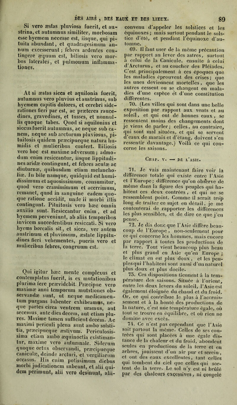 Si vero æstas pluviosa fuerit, et au- strina, et autumnus similiter, morbosam esse hyemem necesse est, iisque, qui pi- tuita abufidant, et quadragesimum an- Dum excesserunt ; febres ardentes con- tingere æquum est, biliosis vero mor- bos latérales, et pulmouum inflamma- tiones. At si æstas sicca et aquilonia fuerit, autumnus vero pluvius etaustrinus, sub hyemem capitis dolores, et cerebri side- rationes fieri par est, ac præterea rauce- dines, gravedines, et tusses, et nonnul- lis quoque tabes. Quod si aquilonius et siccusfuerit autumnus, ac neque sub ca- nem, neque sub arcturum pluviosus, pi- tuitosis quidem præcipueque natura hu- midis et mulieribus confert. Biliosis vero hoc est maxime adversum ; admo- dum cnim resiccantur, iisque lippitudi- nes aridæ conlingunt, et febres aculæ ac diuturnæ, quibusdam eliam melancho- liæ. In bile namque, quidquid esthumi- dissimum et aquosissimum, consumitur, quod vero crassissimutn et acerrimum, remanet, quod in sanguine eadem quo- que ratione accidit, unde ii morbi illis eontingunt. Piluitosis vero hæc oinnia auxilio sunt. Resiccantur enim , et ad hyemem perveniunt, ab aliis temporibus invicem succedentibus resiccati. Si vero hyems borealis sit, et sicca, ver autem austrinum et pluviosum, æstale lippitu- dines fieri vehementes, pueris vero et mulieribus febres, congruum est. Qui igitur hæc mente complexus et contempla tus fuerit, is ex mutationibus plurima tere prævidcbit. Præcipue vero maximæ anni temporum mutationes ob- servandæ sunt, ut neque medicamen- lum purgans lubenter exhibeamus, ne- que parles circa ventrem uramus, aut secemus, ante dies decem, aut ctiam plu- res. Maxime tamen sufficient decem. Ac maximi periculi plena sunt ambo solsti- tia, præcipueque æstivum. Periculosis- sima etiam ambo æquinoctia existiman- tur, maxime vero autumnale. Siderum quoque ortus observandi, præcipueque caniculæ, deinde arcturi, et vergiliarum occasus. His enim potissimum diebus morbi judicationcm subeunt, et alii qui- dem périmunt, alii vero dçsinunt, alii- convenu d’appeler les solstices et les équinoxes ; mais surtout pendant le sols- tice d’été, et pendant l’équinoxe d’au- tomne. 69. 11 faut user de la même précaution par rapport au lever des astres, surtout à celui de la Canicule, ensuite à celui d’Arcturus, et au coucher des Pléiades. C’est principalement à ces époques que les maladies éprouvent des crises; que les unes deviennent mortelles, que les autres cessent ou se changent en mala- dies d’une espèce et d’une constitulion différentes. 70. (Les villes qui sont dans une belle exposition par rapport aux vents et au soleil, et qui ont de bonnes eaux , se ressentent moins des changements dont je viens de parler; celles, au contraire, qui sont mal situées, et qui se servent d’eaux de marais et d’étang, doivent s’en ressentir davantage.) Voilà ce qui con- cerne les saisons. ClIAP. V. — DÉ L’ASIE. 71. Je vais maintenant faire voir la différence totale qui existe entre l’Asie et l’Europe; différence qu’on observe de même dans la figure des peuples qui ha- bitent ces deux contrées , et qui ne se ressemblent point. Comme il serait trop long de traiter ce sujet en détail, je me contenterai de rapporter les différences les plus sensibles, et de dire ce que j’en pense. 72. Je dis donc que l’Asie diffère beau- coup de l’Europe , non-seulement pour ce qui concerne les hommes, mais encore par rapport à toutes les productions de la terre. Tout vient beaucoup plus beau et plus grand en Asie qu’en Europe ; le climat en est plus dqux , et les peu- ples qui l’habitent sont aussi d’un naturel plus doux et plus docile. 75. Ces dispositions tiennent à la tem- pérature des saisons. Située à l’orient, entre les deux levers du soleil, l’Asie est également éloignée du chaud et du froid. Or, ce qui contribue le plus à l’accrois- sement et à la bonté des productions de la nature, c’est une température égale, où tout se trouve en équilibre, et où rien ne domine avec excès. 74. Ce n’est pas cependant que l’Asie soit partout la même. Celles de ses con- trées qui sont placées à une égale dis- tance de la chaleur et du froid, abondent seules en productions de la terre et en arbres, jouissent d’un air pur et serein , et ont des eaux excellentes, lant celles qui tombent du ciel que celles qui sor- tent de la terre. Le sol n’y est ni brûlé par des çhaleurs excessives, ni congelé