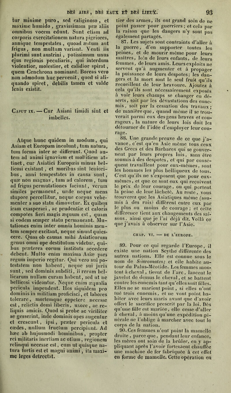 tur minime puro, sed oaliginoso , et maxime humido , gravissimam præ aliis omnibus vocem edunt. Sunt etiam ad corporis exercitationem natura pigriores, annique tempestates , quoad æstum aut frigus, non mullum variant. Venti iis plurimi sunt austrini , potissimum unus ejus regionis peculiaris, qui inlerdum violentior, molestior, et calidior spirat, quem Cenchrona nominant. Boreas vero non admodum hue pervenit, quod si ali- quando spiret, debilis tamen et valde lenis existit. Caput îx. — Cui‘ Asiani timidi sint et imbelles. Atque liunc quidem in modum, qui Asiam et Europam ineolunt, tum natura, tum forma inter se difFerunt. Quod au- tem ad animi ignaviam et mollitiem at- tinet, cur Asiatici Europæis minus bel- licosi existant , et moribus sint leniori- bus, anni tempestates in causa sunt, quæ non magnas , tum ad calorem , tum ad frigus permutationes faciunt, verum similes permanent, unde neque mens stupore percellitur, neque corpus velie- menter a suo statu dimovetur. Ex quibus iram exasperari , ac prudentiæ et caloris compotes fieri magis æquum est, quam si eodem semper statu permaneant. Mu- tationes enim inter omnia hominis men- tent semper excitant, neque sinuntquies- cere. Quas ob causas mihi Asiaticomm genus omni ope destitutum videtur, qui- bus præterea eorum instituta accedcre debent. Multo enim maxima Asiæ pars regum imperio regitur. Qui vero sui po- testatem non habent, neque sui juris sunt, sed dominis subditi, ii rerum bel- licarum nullam curam habent, sed ut ne bellicosi videantur. Neque enim æqualia pericula impendent. Hos siquidem pro dominis in militiam proficisci, et labores tolerare, morlemquc oppetere necesse est, relictis domi liberis, uxore, ac re- liquis amicis. Quod si probe ac virililer se gesserint, inde dominis opes augenlur cl crescunt, ipsi, præter pericula et cædes, nnllum fruclum percipiunt. Ad hæc ab hujusmodi hominibus, propter rei militaris inertiam ac otium, regionem relinqui necesse est, cum ut quisque na- tura fortis est et magni animi, ita maxi- me leges detrcctat. tier des armes, ils ont grand soin de ne point passer pour guerriers; et cela par la raison que les dangers n’y sont pas également partagés. 87. Les sujets sont contraints d’aller à la guerre, d’en supporter toutes les peines, et de mourir même pour leurs maîtres, loin de leurs enfants, de leurs femmes, de leurs amis. Leurs exploits ne servent qu’à augmenter et à propager la puissance de leurs despotes; les dan- gers et la mort sont le seul frui-t qu’ils recueillent de leur bravoure. Ajoutez à cela qu’ils sont nécessairement exposés à voir leurs champs se changer en dé- serts, soit par les dévastations des enne- mis , soit par la cessation des travaux; de manière que, quand même il se trou- verait parmi eux des gens braves et cou- rageux, la nature de leurs lois doit les détourner de l’idée d’employer leur cou- rage. 88. Une grande preuve de ce que j’a- vance., c’est qu’en Asie même tous ceux des Grecs et des Barbares qui se gouver- nent par leurs propres lois, sans être soumis à des despotes, et qui par consé- quent travaillent pour eux-mêmes, sont les hommes les plus belliqueux de tous. C’est qu’ils ne s’exposent que pour eux- mêmes, et que ce sont eux qui reçoivent le prix de leur courage, ou qui portent la peine de leur lâcheté. Au reste, vous trouverez que les Asiatiques même (sou- mis à des rois) diffèrent entre eux par le plus ou moins de courage ; et cette différence tient aux changements des sai- sons, ainsi que je l’ai déjà dit. Voilà ce que j’avais à observer sur l’Asie. CIIAP. VI. DE L’EUROPE. 89. Pour ce qui regarde l’Europe, il existe une nation Scythe différente des autres nations. Elle est connue sous le nom de Sanromates; et elle habite au- tour du Palus-Méotide. Les femmes mon- tent à cheval , tirent de l’arc, lancent le javelot de dessus le cheval, et se battent contre les ennemis tant qu’elles sont filles. Elles ne se marient point, si elles n’ont tué trois ennemis, et ne vont point ha- biter avec leurs maris avant que d’avoir offert le sacrifice prescrit par la loi. Dès qu’une fille est mariée, elle cesse d’aller à cheval, à moins qu’une expédition gé- nérale ne l’oblige à marcher avec tout le corps de la nation. 90. Ces femmes n’ont point la mamelle droite , parce que , pendant leur enfance, les mères ont soin de la brûler, en y ap- pliquant après l’avoir fortement chauffée une machine de fer fabriquée à cet effet en forme de mamelle. Cette opération en