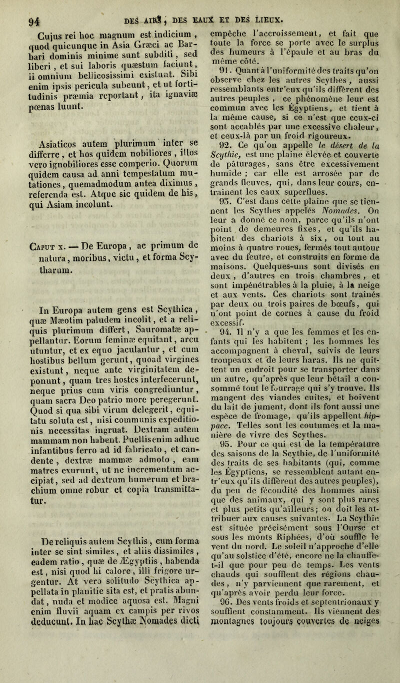 Cujus rei hoc magnum est indicium , quod quicunque in Asia Græci ac Bar- bari dominis minime sunt subditi, sed liberi, et sui laboris quæstum faciunt, ii omnium bellicosissimi existunt. Sibi enim ipsis pericula subeunt, et ut forti— tudinis præmia reportant, ita ignaviæ pœnas luunt. Asiaticos autem plurimum inter se differre, et hos quidem nobiliores , illos vero ignobiliores esse comperio. Quorum quidem causa ad anni tempestatum mu- tationes, quemadmodum antea diximus , referenda est. Atque sic quidem de bis, qui Asiam incolunt. Caput x. — De Europa , ac primum de natura, moribus, victu, et forma Scy- tharum. In Europa autem gens est Scythica , quæ Mæotim paludera incolit, et a reli- quis plurimum differt, Sauromatæ ap- pellantur. Eorum feminæ equitant, areu utuntur, et ex equo jaculantur , et cum hoslibus bellum gerunt, quoad virgines existunt, neque ante virginitatem de- ponunt, quam très iiostes interfecerunt, neque prius cum viris congrediuntur, quam sacra Deo patrio more peregerunt. Quod si qua sibi virum delegerit, equi- tatu soluta est, nisi communis expeditio- nis nécessitas ingruat. Dextram autem mammam non habent. Puellisenim adhuc infantibus ferro ad id fabricato , et can- dente , dextræ mammæ admoto , eam matres exurunt, ut ne incrementum ac- cipiat, sed ad dextrum humerum et bra- chium omne robur et copia transmitta- tur. Dereliquis autem Scythis , cum forma inter se sint similes , et aliis dissimiles , eadem ratio, quæ de Ægyptiis , habenda est, nisi quod lii calorc, illi frigore ur- gentur. At vero soliludo Scythica ap- pellata in planitie sita est, et pratis abon- dât , nuda et modice aquosa est. Magni enim fluvii aquam ex campis per ri vos deducuut. In hac Scythæ Nomades dicti empêche l’accroissement, et fait que toute la force se porte avec le surplus des humeurs à l’épaule et au bras du même côté. 91. Quanta l’uniformité des traits qu’on observe chez les autres Scythes, aussi ressemblants entr’eux qu’ils diffèrent des autres peuples , ce phénomène leur est commun avec les Égyptiens, et tient à la même cause, si ce n’est que ceux-ci sont accablés par une excessive chaleur, et ceux-là par un froid rigoureux. 92. Ce qu’on appelle le désert de la Scythie, est une plaine élevée et couverte de pâturages, sans être excessivement humide ; car elle est arrosée par de grands fleuves, qui, dans leur cours, en- traînent les eaux superflues. 95. C’est dans cette plaine que se tien- nent les Scythes appelés Nomades. On leur a donné ce nom, parce qu’ils n’ont point de demeures fixes, et qu’ils ha- bitent des chariots à six, ou tout au moins à quatre roues, fermés tout autour avec du feutre, et construits en forme de maisons. Quelques-uns sont divisés en deux , d’autres en trois chambres , et sont impénétrables à la pluie, à la neige et aux vents. Ces chariots sont traînés par deux ou trois paires de bœufs, qui n’ont point de cornes à cause du froid excessif. 94. 11 n’y a que les femmes et les en- fants qui les habitent ; les hommes les accompagnent à cheval, suivis de leurs troupeaux et de leurs haras. Ils ne quit- tent un endroit pour se transporter dans un autre, qu’après que leur bétail a con- sommé tout le fourrage qui s’y trouve. Ils mangent des viandes cuites, et boivent du lait de jument, don! ils font aussi une espèce de fromage, qu’ils appellent hip- pace. Telles sont les coutumes et la ma- nière de vivre des Scythes. 95. Pour ce qui est de la température des saisons de la Scythie, de l’uniformité des traits de ses habitants (qui, comme les Égyptiens, se ressemblent autant en- tr’eux qu’ils diffèrent des autres peuples), du peu de fécondité des hommes ainsi que des animaux, qui y sont plus rares et plus petits qu’ailleurs; on doit les at- tribuer aux causes suivantes. La Scythie est située précisément sous l’Ourse et sous les monts Riphées, d’où souffle le vent du nord. Le soleil n’approche d’elle qu’au solstice d’été, encore ne la chauffe- t-il que pour peu de temps. Les vents chauds qui soufflent des régions chau- des , n’y parviennent que rarement, et qu’après avoir perdu leur force. 96. Des vents froids et septentrionaux y soufflent constamment. Ils viennent des montagnes toujours çouyertes de neiges