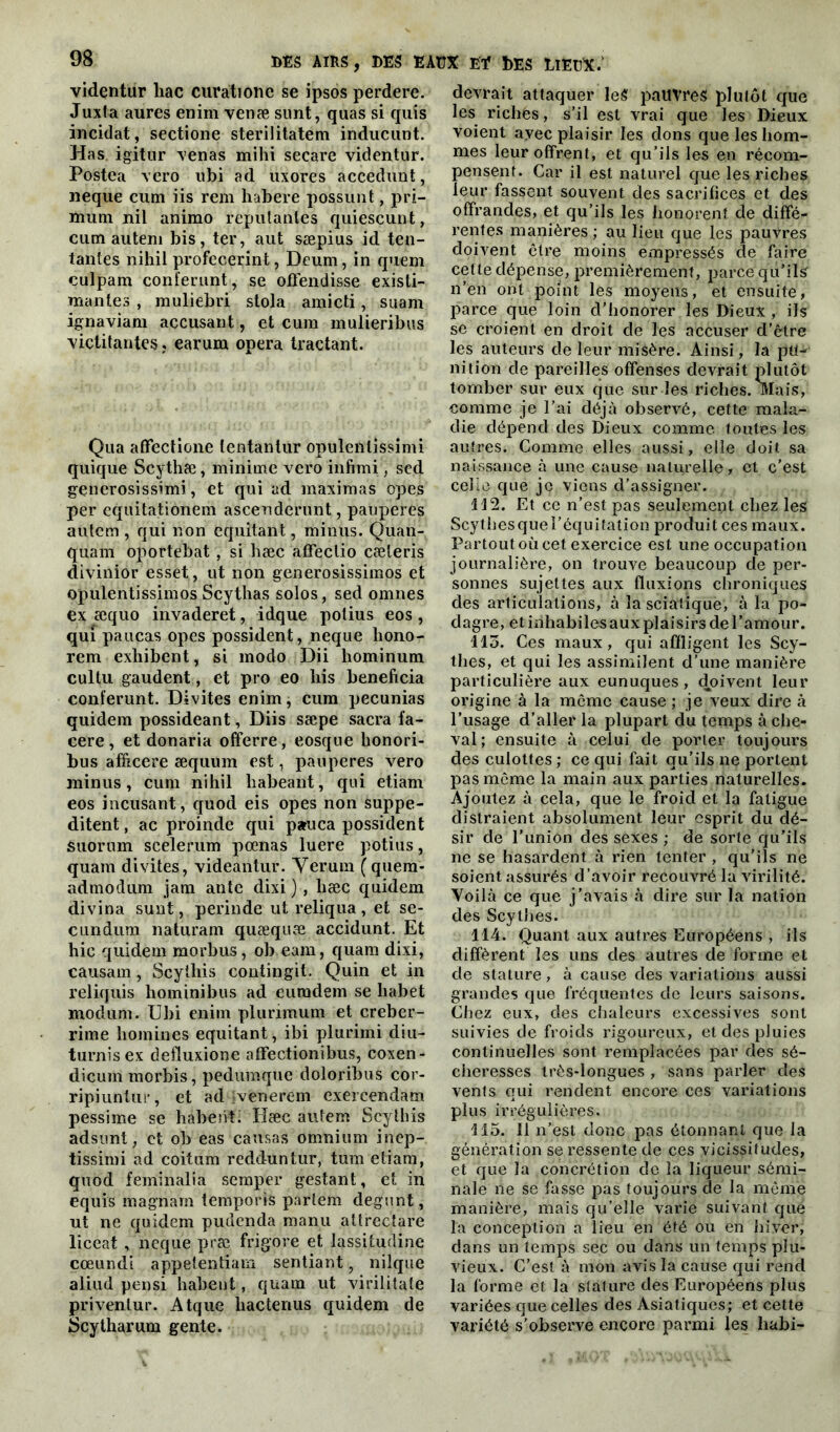 videntur liac curatione se ipsos perdere. Juxla aures enim venæ sunt, quas si quis incidat, sectione sterilitatem inducunt. Has igitur venas mihi secare videntur. Postea vero ubi ad uxores accedunt, neque cum iis rem habere possunt, pri- ffium nil animo reputanles quiescunt, cum autem bis, ter, aut sæpius id ten- tantes nihil profecerint, Deum, in quem culpam conférant, se ofïendisse existi- mantes , muliebri stola amicti, suam ignaviam accusant, et cum mulieribus victitantes, earum opéra tractant. Qua affectione tentanlur opulenlissimi quique Scythæ, minime vero infimi, sed generosissimi, et qui ad maximas opes per equitationem ascenderunt, pauperes autem , qui non equitant, minus. Quan- quam oportebat, si hæc affeclio cæleris divinior esset, ut non generosissimos et opulentissimos Scythas solos, sed omnes ex æquo invaderet, idque potius eos , qui paucas opes possident, neque hono- rem exhibent, si modo Dii hominum cultu gaudent, et pro eo his bénéficia conïerunt. Divites enim, cum pecunias quidem possideant, Diis sæpe sacra fa- cere , et donaria offerre, eosque honori- bus afficere æquum est, pauperes vero minus, cum nihil habeant, qui etiam eos incusant, quod eis opes non suppe- ditent, ac proinde qui pauca possident suorum scelerum pœnas luere potius, quam divites, videantur. Yerum (quem- admodum jam ante dixi ) , hæc quidem divina sunt, perinde ut reliqua, et se- cundum naturam quæquæ accidunt. Et hic quidem morbus, ob.eam, quam dixi, causam, Scythis contingit. Quin et in reliquis hominibus ad euradem se habet moclum. Ubi enim plunmum et creber- rime hommes equitant, ibi plurimi diu- turnisex defluxione atfectionibus, coxen- dicuinmorbis, pedumque doloribus cor- ripiuntur, et ad venerein exercendam pessime se habenti Hæc autem Scythis adsunt, et ob eas causas omnium inep- tissimi ad coitum redduntur, tum etiam, quod femînalia semper gestant, et in equis magnam temporis parlem degunt, ut ne quidem putlenda manu attrectare liceat , neque præ frigore et lassitudine cœundi appetentiam sentiant, nilque aliud pensi habeut, quam ut virilitate priventur. Atque liactenus quidem de Scytharum gente. devrait attaquer leS pauvres plutôt que les richês, s’il est vrai que les Dieux voient avec plaisir les dons que les hom- mes leur offrent, et qu’ils les en récom- pensent. Car il est naturel que les riches leur fassent souvent des sacrifices et des offrandes, et qu’ils les honorent de diffé- rentes manières ; au lieu que les pauvres doivent ctre moins eînpressés de faire cette dépense, premièrement, parce qu’ils n’en ont point les moyens, et ensuite, parce que loin d’honorer les Dieux , ils se croient en droit de les accuser d’être les auteurs de leur misère. Ainsi, la pu- nition de pareilles offenses devrait plutôt tomber sur eux que sur les riches. Mais, comme je l’ai déjà observé, cette mala- die dépend des Dieux comme, toutes les autres. Comme elles aussi, elle doit sa naissance à une cause naturelle, et c’est celle que je viens d’assigner. 112. Et ce n’est pas seulement chez les Scythes que l’équitation produit ces maux. Partout où cet exercice est une occupation journalière, on trouve beaucoup de per- sonnes sujettes aux fluxions chroniques des articulations, à la sciatique, à la po- dagre, et inhabiles aux plaisirs de l’amour. 113. Ces maux, qui affligent les Scy- thes, et qui les assimilent d’une manière particulière aux eunuques, doivent leur origine à la même cause ; je veux dire à l’usage d’aller la plupart du temps à che- val; ensuite à celui de porter toujours des culottes ; ce qui fait qu’ils ne portent pas meme la main aux parties naturelles. Ajoutez à cela, que le froid et la fatigue distraient absolument leur esprit du dé- sir de l'union des sexes ; de sorte qu’ils ne se hasardent à rien tenter , qu’ils ne soient assurés d’avoir recouvré la virilité. Voilà ce que j’avais à dire sur la nation des Scythes. 114. Quant aux autres Européens , ils diffèrent les uns des autres de forme et de stature, à cause des variations aussi grandes que fréquentes de leurs saisons. Chez eux, des chaleurs excessives sont suivies de froids rigoureux, et des pluies continuelles sont remplacées par des sé- cheresses très-longues , sans parler des vents qui rendent encore ces variations plus irrégulières. 115. il n’est donc pas étonnant que la génération se ressente de ces vicissitudes, et que la concrétion de la liqueur sémi- nale ne se fasse pas toujours de la même manière, mais qu’elle varie suivant que la conception a lieu en été ou en hiver, dans un temps sec ou dans un temps plu- vieux. C’est à mon avis la cause qui rend la forme et la stature des Européens plus variées que celles des Asiatiques; et cette variété s’observe encore parmi les habi-