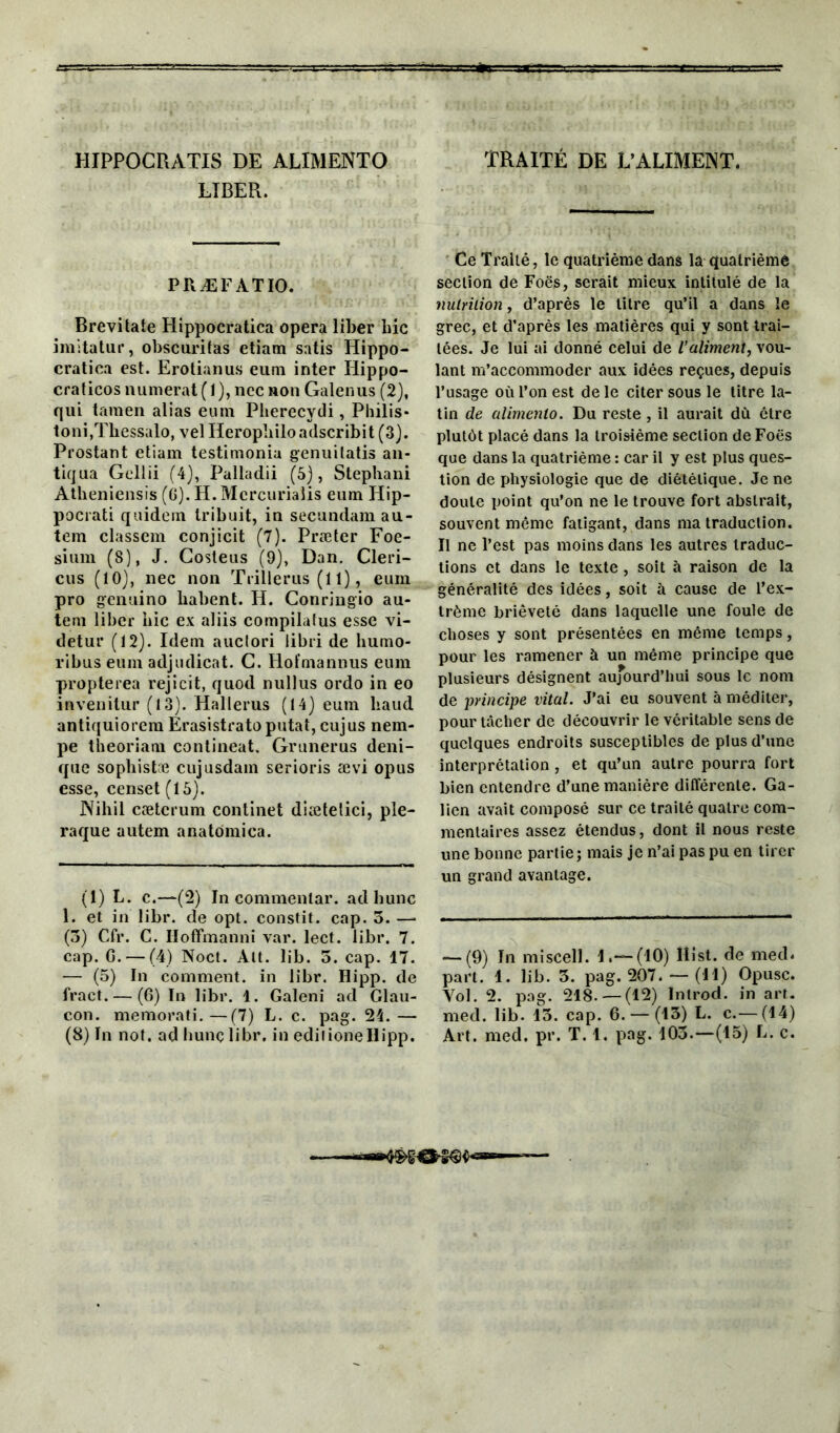 HIPPOCRATIS DE ALIMENTO LIBER. PRÆFATIO. Brevitate Hippocratica opéra liber bic imitatur, obscuritas etiam satis Hippo- cratiea est. Erotianus eum inter Hippo- craticosnumerat(l),nccHon Galenus (2), qui taraen alias eum Pberecydi, Philis* toni.Thessalo, velHeropliiloadscribit (3). Prostant etiam testimonia genuitatis an- tiqua Gellii (4), Palladii (5), Stephani Atheniensis (6). H. Mcrcurialis eum Hip- pocrati quidem Iribuit, in secundam au- tem classem conjicit (7). Præter Foe- sium (8), J. Costeus (9), Dan. Cleri- cus (10), nec non Trillerus (11), eum pro genuino liabent. H. Conringio au- tem liber bic ex aliis compilatus esse vi- detur (12). Idem auctori libri de humo- ribus eum adjudicat. G. Hoïmannus eum propterea rejicit, quod nullus ordo in eo invenitur (13). Hallerus (14) eum liaud antiquiorem Erasistrato putat, cujus nem- pe theoriam contineat. Grunerus deni- que sopliistce cujusdam serions ævi opus esse, censet (15). Nihil cætcrum continet diætetici, ple- raque autem anatomica. (1) L. c.—(2) In commentar. ad hune 1. et in libr. de opt. constit. cap. 5. — (3) Cfr. C. Iloffmanni var. lect. libr. 7. cap. G. — (4) Noct. Alt. lib. 3. cap. 17. — (5) In comment, in libr. Ilipp. de fract. — (6) In libr. 1. Galeni ad Glau- con. memorati.—(7) L. c. pag. 24.— TRAITÉ DE L’ALIMENT. Ce Traité, le quatrième dans la quatrième section de Foës, serait mieux intitulé de la nutrition, d’après le litre qu’il a dans le grec, et d’après les matières qui y sont trai- tées. Je lui ai donné celui de l’aliment, vou- lant m’accommoder aux idées reçues, depuis l’usage où l’on est de le citer sous le titre la- tin de alimenlo. Du reste, il aurait du être plutôt placé dans la troisième section de Foës que dans la quatrième : car il y est plus ques- tion de physiologie que de diététique. Je ne doute point qu’on ne le trouve fort abstrait, souvent même fatigant, dans ma traduction. Il ne l’est pas moins dans les autres traduc- tions et dans le texte, soit à raison de la généralité des idées, soit à cause de l’ex- trême brièveté dans laquelle une foule de choses y sont présentées en même temps, pour les ramener à un même principe que plusieurs désignent aujourd'hui sous le nom de principe vital. J’ai eu souvent à méditer, pour tâcher de découvrir le véritable sens de quelques endroits susceptibles de plus d’une interprétation, et qu’un autre pourra fort bien entendre d’une manière différente. Ga- lien avait composé sur ce traité quatre com- mentaires assez étendus, dont il nous reste une bonne partie; mais je n’ai pas pu en tirer un grand avantage. — (9) In miscell. 1.— (10) îlist. de med. part. 4. lib. 3. pag. 207. — (il) Opusc. Vol. 2. pag. 248. —(12) Introd. in art. med. lib. 13. cap. 6. — (43) L. c.— (14)