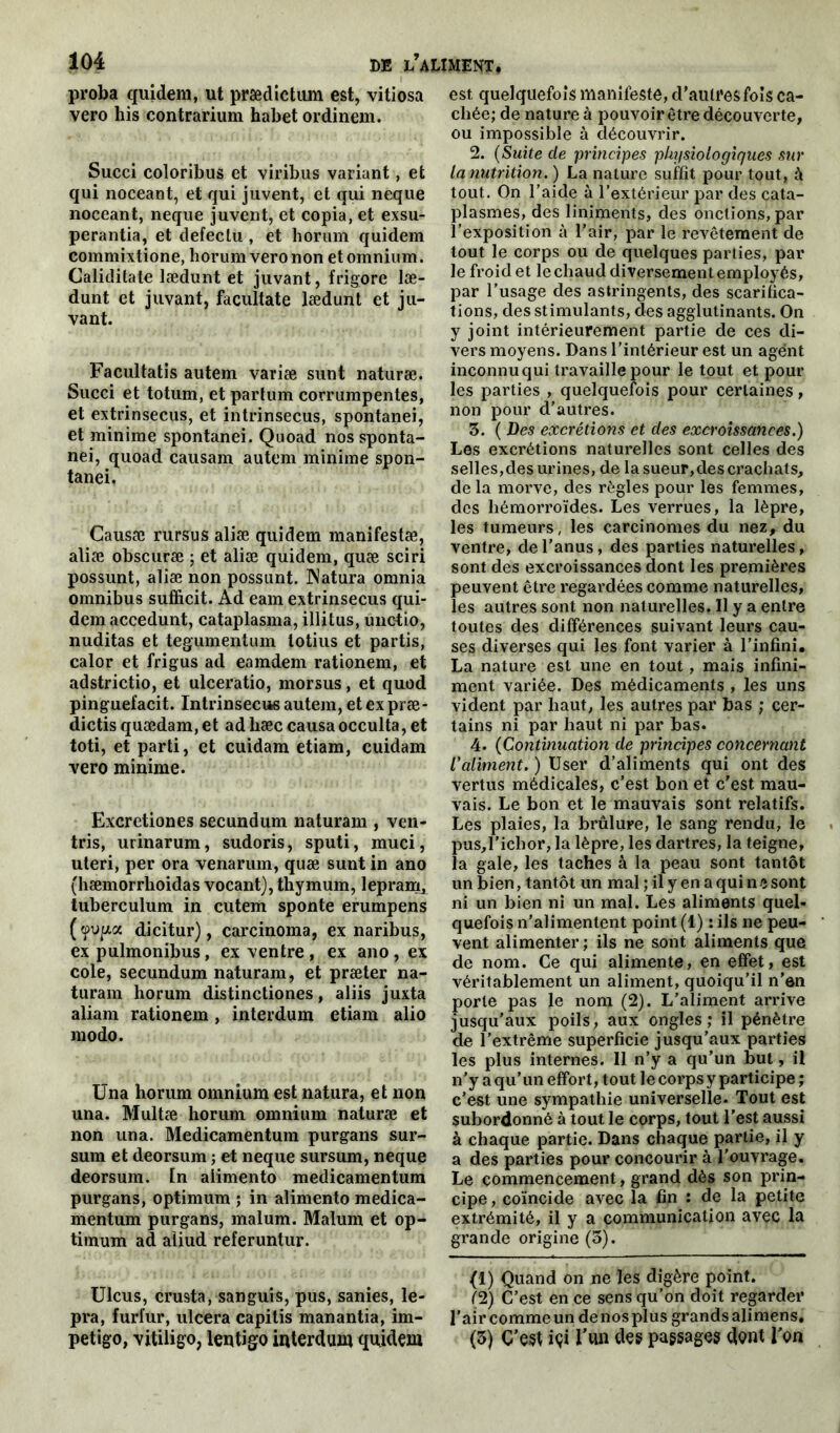 proba quidem, ut prædictum est, vitiosa vero his contrarium habet ordinem. Succi coloribus et viribus variant, et qui noceant, et qui juvent, et qui neque noceant, neque juvent, et copia, et exsu- perantia, et defectu , et horum quidem commixtione, horum vero non et omnium. Caliditate lædunt et juvant, frigore læ- dunt et juvant, facultate lædunt et ju- vant. Facultatis autem variæ sunt naturæ. Succi et totum, et partum corrumpentes, et extrinsecus, et intrinsecus, spontanei, et minime spontanei. Quoad nos sponta- nei, quoad causam autem minime spon- tanei. Causæ rursus aliæ quidem manifestée, aliæ obscuræ ; et aliæ quidem, quæ sciri possunt, aliæ non possunt. Natura omnia omnibus sufficit. Ad eam extrinsecus qui- dem accedunt, cataplasma, illitus, unctio, nuditas et tegumentum lotius et partis, calor et frigus ad eamdem rationem, et adstrictio, et ulceratio, morsus, et quod pinguefacit. Intrinsecus autem, et ex præ- dictis quædam, et ad bæc causa occulta, et toti, et parti, et cuidam etiam, cuidam vero minime. Excretiones secundum naturam , ven- tris, urinarum, sudoris, sputi, muci, uteri, per ora venarum, quæ sunt in ano (hæmorrhoidas vocant), thymum, lepram, tuberculum in cutem sponte erumpens (fvy.x dicitur), carcinoma, ex naribus, ex pulmonibus, ex ventre , ex ano, ex cole, secundum naturam, et præter na- turam horum distinctiones, aliis juxta aliam rationem, interdum etiam alio modo. Una horum omnium est natura, et non una. Multæ horum omnium naturæ et non una. Medicamentum purgans sur- sum et deorsum ; et neque sursum, neque deorsum. In aiimento medicamentum purgans, optimum ; in aiimento medica- mentum purgans, malum. Malum et op- timum ad aliud referuntur. Ulcus, crusta, sanguis, pus, sanies, le- pra, furlur, ulcéra capitis manantia, im- pétigo, vitiligo, lentigo interdum quidem est. quelquefois manifeste, d’autres fois ca- chée; de nature à pouvoir être découverte, ou impossible à découvrir. 2. (Suite de principes physiologiques sur la nutrition. ) La nature suffit pour tout, à tout. On l’aide à l’extérieur par des cata- plasmes, des liniments, des onctions, par l’exposition à l’air, par le revêtement de tout le corps ou de quelques parties, par le froid et le chaud diversement employés, par l'usage des astringents, des scarifica- tions, des stimulants, des agglutinants. On y joint intérieurement partie de ces di- vers moyens. Dans l’intérieur est un agent inconnu qui travaille pour le tout et pour les parties , quelquefois pour certaines, non pour d’autres. 3. ( Des excrétions et des excroissances.) Les excrétions naturelles sont celles des selles,des urines, de la sueur,des crachats, de la morve, des règles pour les femmes, des hémorroïdes. Les verrues, la lèpre, les tumeurs, les carcinomes du nez, du ventre, de l’anus, des parties naturelles, sont des excroissances dont les premières peuvent être regardées comme naturelles, les autres sont non naturelles. 11 y a entre toutes des différences suivant leurs cau- ses diverses qui les font varier à l’infini. La nature est une en tout, mais infini- ment variée. Des médicaments , les uns vident par haut, les autres par bas ; cer- tains ni par haut ni par bas. 4. (Continuation de principes concernant l’aliment. ) User d’aliments qui ont des vertus médicales, c’est bon et c’est mau- vais. Le bon et le mauvais sont relatifs. Les plaies, la brûlure, le sang rendu, le pus,I'ichor, la lèpre, les dartres, la teigne, la gale, les taches à la peau sont tantôt un bien, tantôt un mal ; il y en a qui n e sont ni un bien ni un mal. Les aliments quel- quefois n'alimentent point (1) : ils ne peu- vent alimenter ; ils ne sont aliments que de nom. Ce qui alimente, en effet, est véritablement un aliment, quoiqu’il n’en porte pas le nom (2). L’aliment arrive jusqu’aux poils, aux ongles; il pénètre de l’extrême superficie jusqu’aux parties les plus internes. Il n’y a qu’un but, il n’y a qu’un effort, tout le corps y participe ; c’est une sympathie universelle. Tout est subordonné à tout le corps, tout l’est aussi à chaque partie. Dans chaque partie, il y a des parties pour concourir à l’ouvrage. Le commencement, grand dès son prin- cipe , coïncide avec la fin : de la petite extrémité, il y a communication avec la grande origine (3). (1) Quand on ne les digère point. (2) C’est en ce sens qu’on doit regarder l’air comme un de nos plus grands alimens. (3) C’est içi l’un des passages dont l'on