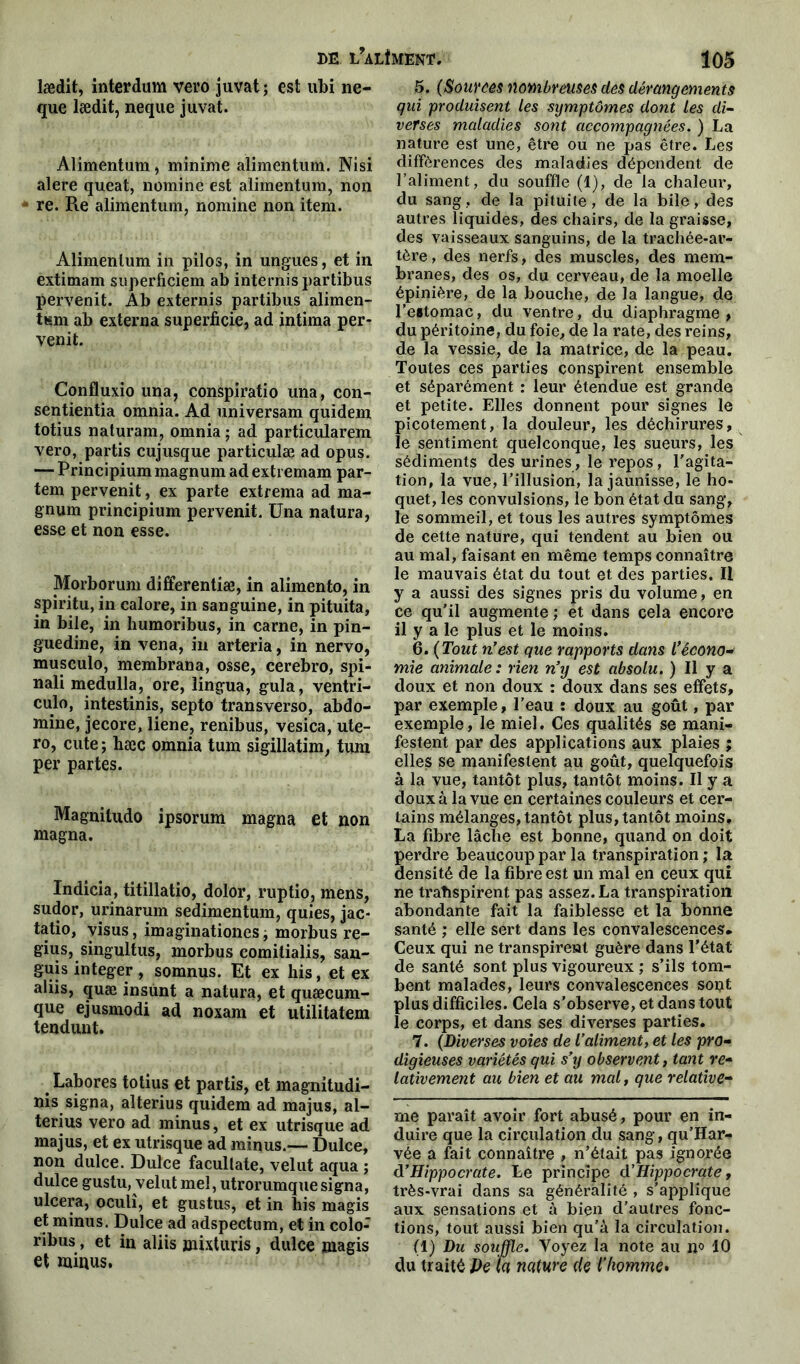 lædit, interdum vero juvat ; est ubi ne- que lædit, neque juvat. Alimentum, minime alimentum. Nisi alere queat, nomme est alimentum, non ' re. Re alimentum, nomine non item. Alimentum in pilos, in ungues, et in extimam superficiem ab internis partibus pervenit. Ab externis partibus alimen- tum ab externa superficie, ad intima per- venit. Confluxio una, conspiratio una, con- sentientia omnia. Ad universam quidem totius naturam, omnia ; ad particularem vero, partis cujusque particulæ ad opus. — Principium magnum ad exti emam par- tem pervenit, ex parte extrema ad ma- gnum principium pervenit. üna natura, esse et non esse. Morborum differentiæ, in alimento, in spiritu, in calore, in sanguine, in pituita, in bile, in humoribus, in carne, in pin- guedine, in vena, in arteria, in nervo, musculo, membrana, osse, cerebro, spi- nali medulla, ore, îingua, gula, ventri- culo, intestinis, septo transverso, abdo- mine, jecore, liene, renibus, vesica, ute- ro, cute ; hæc omnia tum sigillatim, tum per partes. Magnitudo ipsorum magna et non magna. Indicia, titillatio, dolor, ruptio, mens, sudor, urinarum sedimentum, quies, jac- tatio, visus, imaginationes, morbus re- gius, singultus, morbus comitialis, san- guis integer , somnus. Et ex his, et ex aliis, quæ insunt a natura, et quæcum- que ejusmodi ad noxam et utilitatem tendunt. Labores totius et partis, et magnitudi- nis signa, alterius quidem ad majus, al- terius vero ad minus, et ex utrisque ad majus, et ex utrisque ad minus.-— Dulce, non dulce. Dulce facultate, velut aqua ; dulce gustu, velut mel, utrorumque signa, ulcéra, oculî, et gustus, et in his magis et minus. Dulce ad adspectum, et in colo- ribus, et in aliis jnixturis, dulce magis et minus. 5. (Sources »lombreuses des dérangements qui produisent les symptômes dont les di- verses maladies sont accompagnées. ) La nature est une, être ou ne pas être. Les différences des maladies dépendent de l’aliment, du souffle (1), de la chaleur, du sang, de la pituite, de la bile, des autres liquides, des chairs, de la graisse, des vaisseaux sanguins, de la trachée-ar- tère, des nerfs, des muscles, des mem- branes, des os, du cerveau, de la moelle épinière, de la bouche, de la langue, de l’estomac, du ventre, du diaphragme, du péritoine, du foie, de la rate, des reins, de la vessie, de la matrice, de la peau. Toutes ces parties conspirent ensemble et séparément : leur étendue est grande et petite. Elles donnent pour signes le picotement, la douleur, les déchirures, le sentiment quelconque, les sueurs, les sédiments des urines, le repos, l'agita- tion, la vue, l’illusion, la jaunisse, le ho- quet, les convulsions, le bon état du sang, le sommeil, et tous les autres symptômes de cette nature, qui tendent au bien ou au mal, faisant en même temps connaître le mauvais état du tout et des parties. Il y a aussi des signes pris du volume, en ce qu’il augmente ; et dans cela encore il y a le plus et le moins. 6. ( Tout n'est que rapports dans L’écono- mie animale: rien n’y est absolu. ) Il y a doux et non doux : doux dans ses effets, par exemple, l’eau : doux au goût, par exemple, le miel. Ces qualités se mani- festent par des applications aux plaies ; elles se manifestent au goût, quelquefois à la vue, tantôt plus, tantôt moins. Il y a doux à la vue en certaines couleurs et cer- tains mélanges, tantôt plus, tantôt moins. La fibre lâche est bonne, quand on doit perdre beaucoup par la transpiration ; la densité de la fibre est un mal en ceux qui ne traîispirent pas assez. La transpiration abondante fait la faiblesse et la bonne santé ; elle sert dans les convalescences. Ceux qui ne transpirent guère dans l'état de santé sont plus vigoureux ; s’ils tom- bent malades, leurs convalescences sont plus difficiles. Cela s’observe, et dans tout le corps, et dans ses diverses parties. 7. (Diverses voies de l’aliment, et les pro- digieuses variétés qui s’y observent, tant re- lativement au bien et au mal, que relative- me paraît avoir fort abusé, pour en in- duire que la circulation du sang, qu’Har- vée a fait connaître , n’était pas ignorée d'Hippocrate. Le principe d’Hippocrate, très-vrai dans sa généralité , s’applique aux sensations et à bien d’autres fonc- tions, tout aussi bien qu’à la circulation. (1) Du souffle. Voyez la note au ijo 10 du traité J)e la nature de l’homme.