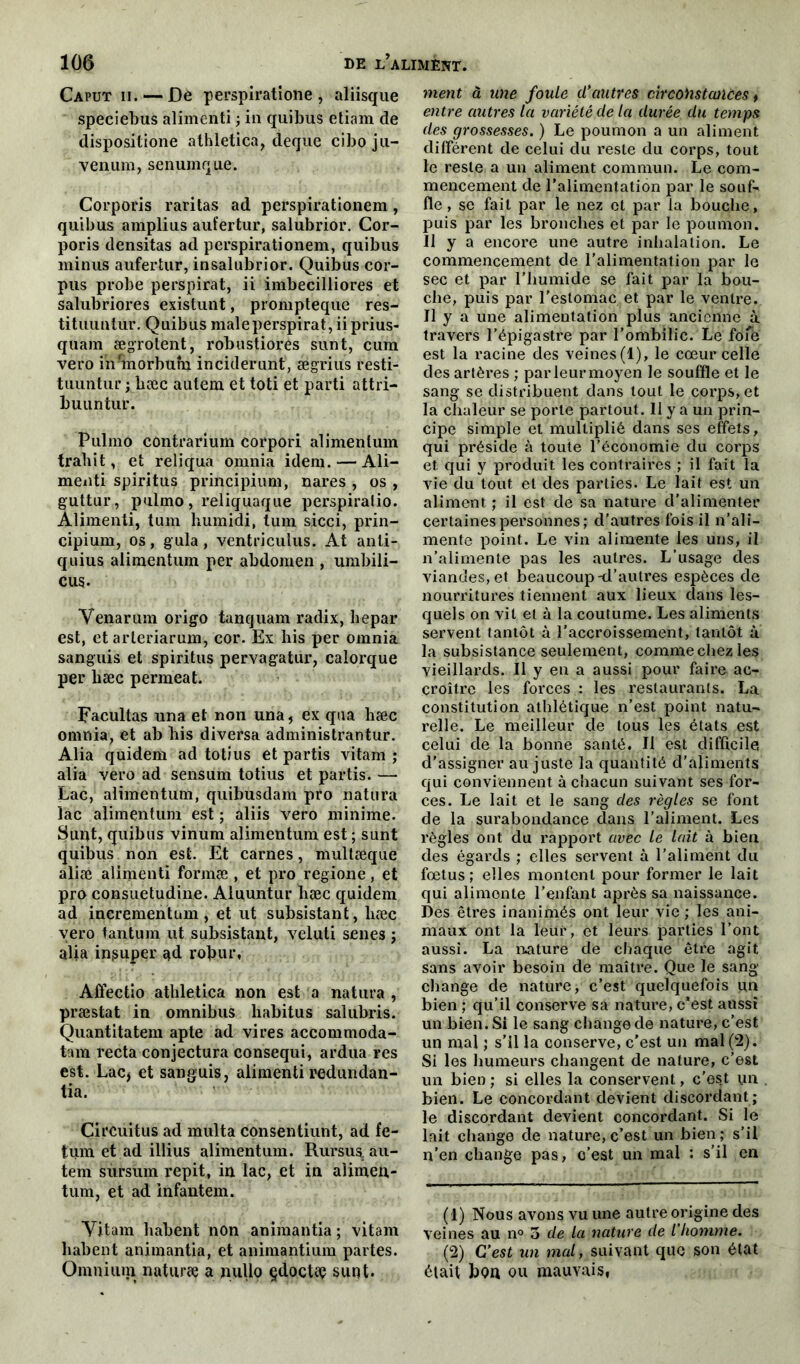 Caput ii. — Dé perspiratione, aliisque speciebus alimenti ; in quibus etiam de dispositione athletica, deque ciboju- venum, senumque. Corporis raritas ad perspirationem, quibus amplius aufertur, salubrior. Cor- poris densitas ad perspirationem, quibus minus aufertur, insalubrior. Quibus cor- pus probe perspirat, ii imbecilliores et salubriores existunt, prompteque res- tituuntur. Quibus male perspirat, ii prius- quam ægrotent, robustiores sunt, cum vero inunorburn inciderunt, ægrius resti- tuuntur ; bæc aulem et toti et parti attri- buuntur. Pulmo contrarium corpori alimenlum trahit, et reliqua omnia idem. — Ali- menti spiritus principium, nares , os , guttur, pulmo, reliquaque perspiralio. Alimenti, tum humidi, tum sicci, prin- cipium, os, gula, ventriculus. At anti- quius alimentum per abdomen , umbili- cus- Venarum origo tanquam radix, hepar est, et arleriarum, cor. Ex his per omnia sanguis et spiritus pervagatur, calorque per bæc permeat. Facultas una et non una, ex qua hæc omnia, et ab bis diversa administrantur. Alia quidem ad totius et partis vitam ; alia vero ad sensum totius et partis. — Lac, alimentum, quibusdam pro natura lac alimentum est ; aliis vero minime. Sunt, quibus vinum alimentum est ; sunt quibus non est. Et carnes, multæque aliæ alimenti formæ , et pro regione, et pro consuetudine. Aluuntur bæc quidem ad incrementum, et ut subsistant, bæc vero tantum ut subsistant, veluti senes ; alia in,super ad rofc.ur, Afiectio athletica non est a natura , præstat in omnibus habitus salubris. Quantitatem apte ad vires accommoda- tam recta conjectura consequi, ardua res est. Lac* et sanguis, alimenti redundan- tia. Circuitus ad mbit a consentiunt, ad fe- tum et ad illius alimentum. Rursua au- tem sursum répit, in lac, et in aîimen- tum, et ad infantem. Yitam babent non animantia ; vitam babent animantia, et animantium partes. Omniuni naturæ a nullo çdocta? sunt. ment à une foule d'autres circoiistaiices t entre autres la variété de la durée du temps des grossesses. ) Le poumon a un aliment différent de celui du reste du corps, tout le reste a un aliment commun. Le com- mencement de l’alimentation par le souf- fle , se fait par le nez et par la bouche, puis par les bronches et par le poumon. Il y a encore une autre inhalation. Le commencement de l’alimentation par le sec et par l’humide se fait par la bou- che, puis par l’estomac et par le ventre. Il y a une alimentation plus ancienne à travers l’épigastre par l’ombilic. Le foie est la racine des veines (1), le cœur celle des artères ; par leur moyen le souffle et le sang se distribuent dans tout le corps, et la chaleur se porte partout. Il y a un prin- cipe simple et multiplié dans ses effets, qui préside à toute l’économie du corps et qui y produit les contrairés ; il fait la vie du tout et des parties. Le lait est un aliment ; il est de sa nature d'alimenter certaines personnes; d’autres fois il n’ali- mente point. Le vin alimente les uns, il n’alimente pas les autres. L’usage des viandes, et beaucoup-d’autres espèces de nourritures tiennent aux lieux dans les- quels on vil et à la coutume. Les aliments servent tantôt à l’accroissement, tantôt à la subsistance seulement, comme chez les vieillards. Il y en a aussi pour faire ac- croître les forces : les restaurants. La constitution athlétique n’est point natu- relle. Le meilleur de tous les états est celui de la bonne santé. II est difficile, d’assigner au juste la quantité d’aliments qui conviennent à chacun suivant ses for- ces. Le lait et le sang des règles se font de la surabondance dans l’aliment. Les règles ont du rapport avec le lait à bien des égards ; elles servent à l’aliment du fœtus; elles montent pour former le lait qui alimente l’enfant après sa naissance. Des êtres inanimés ont leur vie ; les ani- maux ont la leur, et leurs parties l’ont aussi. La nature de chaque être agit sans avoir besoin de maître. Que le sang change de nature, c’est quelquefois un bien ; qu’il conserve sa nature, c’est aussi un bien. Si le sang change de nature, c’est un mal ; s’il la conserve, c’est un mal (2). Si les humeurs changent de nature, c’est un bien ; si elles la conservent, c'est un bien. Le concordant devient discordant; le discordant devient concordant. Si le lait change de nature, c’est un bien; s’il n’en change pas, c’est un mal : s’il en (1) Nous avons vu une autre origine des veines au n° 5 de la nature de l’homme. (2) C’est un mal, suivant que son état était bon ou mauvais,