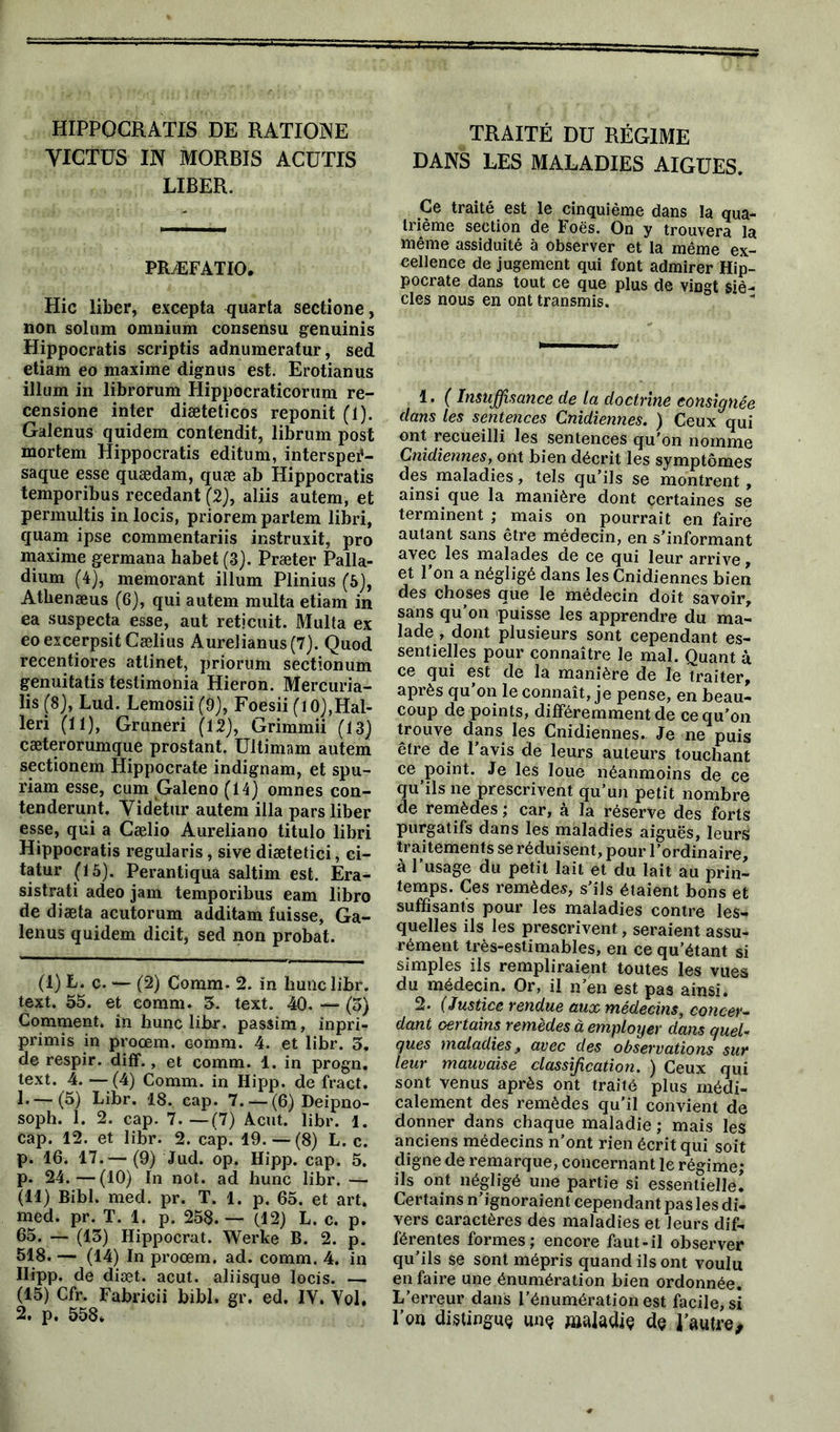 HIPPOCRATIS DE RATIONE YIGTUS IN MORBIS ACUTIS LIBER. PRÆFATIO. Hic liber, excepta quarta sectione, non solum omnium consensu genuinis Hippocratis scriptis adnumeratur, sed etiam eo maxime dignus est. Erotianus ilium in librorum Hippocraticorum re- censione inter diæteticos reponit (1). Galenus quidem contendit, librum post mortem Hippocratis editum, interspei1 11- saque esse quædam, quæ ab Hippocratis temporibus recedant (2), aliis autem, et permultis in locis, priorem partem libri, quam ipse commentariis instruxit, pro maxime germana habet (3). Præter Palla- dium (4), memorant ilium Plinius (5), Athenæus (6), qui autem multa etiam in ea suspecta esse, aut reticuit. Multa ex eoexcerpsit Cælius Aurelianus(7). Quod recentiores atlinet, priorum sectionum genuitatis testimonia Hieron. Mercuria- lis (8), Lud. Lemosii (9), Foesii (lO),Hal- leri (11), Gruneri (12), Grimmii (13) cæterorumque prostant. Ultimam autem sectionem Hippocrate indignam, et spu- riam esse, cum Galeno (14) omnes con- tenderunt. Yidetur autem ilia pars liber esse, qui a Cælio Aureliano titulo libri Hippocratis regularis, sive diætetici, ci- tatur (15). Perantiqua saltim est. Era- sistrati adeo jam temporibus eam libro de diæta acutorum additam fuisse, Ga- lenus quidem dicit, sed non probat. (1) L. c. — (2) Comm- 2. in huile libr. text. 55. et eomm. 3. text. 40. — (5) Gomment, in hune libr. passim, inpri- primis in proœm. comm. 4. et libr. 3. de respir. diff., et comm. 1. in progn. text. 4. —(4) Comm. in Hipp. de fract. L—(5) Libr. 18. cap. 7. — (6) Deipno- soph. 1. 2. cap. 7 (7) Acut. libr. 1. Cap. 12. et libr. 2. cap. 19.—(8) L. c. p. 16. 17.-—(9) Jud. op. Hipp. cap. 5. p. 24.—(10) In not. ad hune libr. — (11) Bibl. med. pr. T. 1. p. 65. et art. med. pr. T. 1. p. 258.— (12) L. c. p. 65. — (13) Hippocrat. Werke B. 2. p. 518. — (14) In proœm. ad. comm. 4. in Ilipp. de diæt. acut. aliisque locis. — (15) Cfr. Fabricii bibl. gr. ed. IV. Vol, 2. p. 558» TRAITÉ DU RÉGIME DANS LES MALADIES AIGUES. Ce traité est le cinquième dans la qua- trième section de Foës. On y trouvera la même assiduité à observer et la même ex- cellence de jugement qui font admirer Hip- pocrate dans tout ce que plus de vingt siè- cles nous en ont transmis. 1. ( Insuffisance de la doctrine consignée dans les sentences Cnidiennes. ) Ceux qui ont recueilli les sentences qu’on nomme Cnidiennes, ont bien décrit les symptômes des maladies, tels qu’ils se montrent , ainsi que la manière dont certaines se terminent ; mais on pourrait en faire autant sans être médecin, en s’informant avec les malades de ce qui leur arrive, et l’on a négligé dans les Cnidiennes bien des choses que le médecin doit savoir, sans qu’on puisse les apprendre du ma- lade , dont plusieurs sont cependant es- sentielles pour connaître le mal. Quant à ce qui est de la manière de le traiter, après qu on le connaît, je pense, en beau- coup de points, différemment de ce qu’on trouve dans les Cnidiennes. Je ne puis être de l’avis de leurs auteurs touchant ce point. Je les loue néanmoins de ce qu’ils ne prescrivent qu’un petit nombre de remèdes ; car, à la réserve des forts purgatifs dans les maladies aiguës, leurs traitements se réduisent, pour l’ordinaire, à l’usage du petit lait et du lait au prin- temps. Ces remèdes, s’ils étaient bons et suffisants pour les maladies contre les- quelles ils les prescrivent, seraient assu- rément très-estimables, en ce qu’étant si simples ils rempliraient toutes les vues du médecin. Or, il n’en est pas ainsi. 2. (Justice rendue aux médecins, concer- dant certains remèdes à employer dans quel- ques maladies, avec des observations sur leur mauvaise classification. ) Ceux qui sont venus après ont traité plus médi- calement des remèdes qu’il convient de donner dans chaque maladie ; mais les anciens médecins n’ont rien écrit qui soit digne de remarque, concernant le régime; ils ont négligé une partie si essentielle! Certains n’ignoraient cependant pas les di- vers caractères des maladies et leurs dif- férentes formes; encore faut-il observer qu’ils se sont mépris quand ils ont voulu en faire une énumération bien ordonnée. L’erreur dans l’énumération est facile,si l’on distingue une maladie de l’autre.