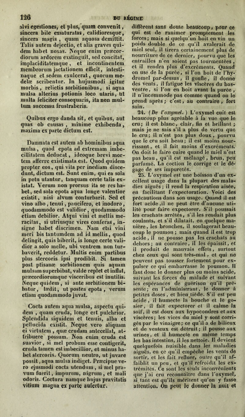 alvi egestiones, et plus,quam convenit, sincera bile exsaturatas, calidioresque, sincera magis , quam aqaosa demittit. Talis autem dejectio, et alia graves qui- dem habet noxas. Neque enim præcor- diorum ardorem exstinguit, sed concitat, implaciditatemque, et incontinentem membrorum jactationem efficit, intesti- naque et sedem exulcerat, quorum me- delæ scribentur. In hujusmodi igitur morbis , relictis sorbitionibus, si aqua mulsa alterius potionis loco utaris, Ut milita féliciter consequaris, ita non mul- tum successu frustraberis. Quibus ergo danda sit, et quibus, aut quas ob causas , minime exhibenda, maxima ex parte dictum est. Damnala est autem ab bominibus aqua mulsa, quod epota ad extremam imbe- cillitatem deducat, ideoque brevi mor- tem afferre existimata est. Quod quidem propter eos, qui vita per inediam disce- dunt, dictum est. Sunt enim, qui ea sola in potu ulantur, tanquam certe talis ex- istât. Verum non prorsus ita se res ha- bet, sed sola epota aqua longe valentior existit, nisi alvum conturbarit. Sed et vino albo , tenui, paucifero, et inodoro , quodammodo est validior, quodammodo etiam debilior. Atqui vini et mellis me- racilas, si utriusque vires conféras , in- signe habet discrimen. Nam etsi vini meri bis tantumdem ad id mellis, quod delingit, quisbiberit, is longe certe vali- dior a solo melle, ubi ventrem non tur- baverit, reddetur. Multis enim partibus plus stercoris ipsi prodibit. Si tamen post ptisanæ sorbitionem quis aquam mulsam superbibat, valde replet et inflat, præcordiorumque visceribus est inutilis. LVeque quidem , si ante sorbitionem bi- batur, Iædit, ut postea epota , verum etiam quodammodo juvat. Cocta autem aqua mulsa, aspectu qui- dem , quam cruda, longe est pulchrior. Splendida siquidem et tenuis, alba et pellucida existit. Neque vero aliquam ei virtutem , quæ crudam antecellat, at- tribuere possum. Non enim cruda est suavior, si mel probum esse contigerit, cruda tamen estimbecillior, et minus ha- bet stercoris. Quorum neutro, ut juvare possit, aqua mulsa indiget. Præcipue ve- ro ejusmodi cocta utendum, si mel pra- vum fuerit, impurum, nigrum , et inali odoris. Coctura namque hujus pravitatis vitium magna ex parte aufertur. diffèrent sans doute beaucoup, pour ce qui est de ranimer promptement les forces; mais si quelqu’un boit en vin un poids double de ce qu’il avalerait de miel seul, il tirera certainement plus de nourriture de ce dernier, pourvu que les entrailles n’en soient pas tourmentées , et il rendra plus d’excréments. Quand on use de la purée, si l’on boit de l’hy- dromel par-dessus , il gonfle , il donne des vents, il fatigue les viscères du bas- ventre, si l’on en boit avant la purée , il n’incommode pas comme quand on le prend après ; c’est, au contraire , fort sain. 24. (De l’oxymel.) L’oxymel cuit est beaucoup plus agréable à la vue que le cru; il est blanc, clair, fin et brillant ; mais je ne sais s’il a plus de vertu que le cru ; il n’est pas plus doux , pourvu que le cru soit beau; il est moins nour- rissant , et il fait moins d’excréments. On doit le faire cuire quand le miel n’est pas beau, qu’il est mélangé, brun, peu parfumé. La coction le corrige et le dé- gage de ses impuretés. 25. L’oxymel est une boisson d’un ex- cellent usage dans la plupart des mala- dies aiguës ; il rend la respiration aisée, en facilitant l’expectoration. Voici des précautions dans son usage. Quand il est fort acide ,il ne peut être d’aucune uti- lité pour faire expectorer. S’il poussait les crachats arrêtés, s’il les rendait plus coulants, et s’il dilatait, en quelque ma- nière , les bronches, il soulagerait beau- coup le poumon ; mais quand il est trop acide, il ne pousse pas les crachats au dehors; au contraire, il les épaissit, et il produit de mauvais effets, surtout chez ceux qui sont très-mal, et qui ne peuvent pas tousser fortement pour ex- pulser ce qui embarrasse le poumon. Il faut donc le donner plus ou moins acide, suivant les forces du malade et suivant les espérances de guérison qu’il pré- sente; en l’administrant, le donner à petites doses , et bienjiède. S’il est peu acide , il humecte la bouche et le go- sier , il fait expectorer et il calme la soif, il est doux aux hypocondres et aux viscères ; les vices du miel y sont corri- gés par le vinaigre; ce qu’il a de bilieux et de venteux est détruit ; il pousse aux urines, et il humecte en même temps les bas intestins, il les nettoie. Il devient quelquefois nuisible dans les maladies aiguës, en ce qu’il empêche les vents de sortir, et les fait refluer, outre qu’il af- faiblit un peu, et qu’il refroidit les ex- trémités. Ce sont les seuls inconvénients que j’ai cru reconnaître dans l’oxymel, si tant est qu’ils méritent qu’on y fasse attention. On peut le donner la nuit et