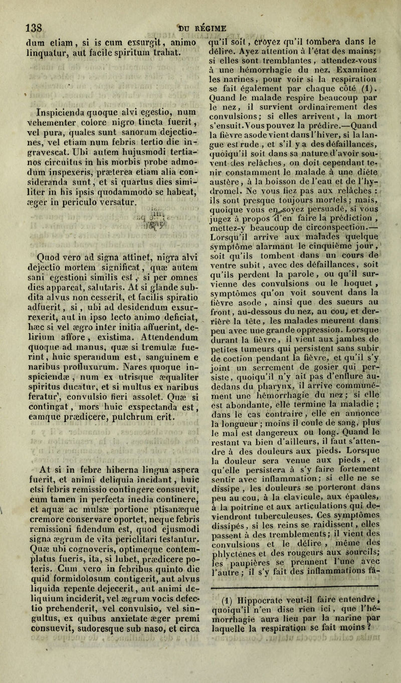 (lum etiam, si is cura exsurgit, animo linquatur, aut facile spiritum trahat. Inspicienda quoque alvi egestio, nura vehementer colore nigro tincta fuerit, vel pura, quales sunt sanorum dejectio- nes, vel etiam num febris tertio die in- gravescat. Ubi autem hujusmodi tertia- nos circuitus in his morbis probe admo- dum inspexeris, præterea etiam alia con- sideranda sunt, et si quartus dies simi- liter in his ipsis quodammodo se liabeat, æger in periculo versatur. Quod vero ad signa attinet, nigra alvi dejeetio mortem significat, quæ autem sani egestioni similis est, si per omnes dies appareat, salutaris. At si glande sub- dita alvus non cessent, et facilis spiratio adfuerit, si, ubi ad desidendum exsur- rexeritj aut in ipso lecto animo deficiat, liæc si vel ægro inter initia affuerint, de- lirium affore , existima. Attendendum quoque ad inanus, quæ si tremulæ fue- rint, huic sperandum est, sanguinem e naribus profluxurum. Nares quoque in- spiciendæ , num ex utrisque æqualiter spiritus ducatur, et si multus ex naribus feratur’, convulsio fieri assolet. Quæ si contingat , mors huic exspectanda est, eamque prædicere, pulchrum erit. At si in febre hiberna lingua aspera fuerit, et animi deliquia incidant, huic etsi febris remissio contingere consuevit, eum tamen in perfecta inedia continere, et aquæ ac mulsæ portionc ptisanæque cremore conservare oportet, neque febris remissioni fidendum est, quod ejusmodi signa ægrum de vita periclitari tesfantur. Quæ ubi cognoveris, optimeque contem- platus fueris, ita, si lubet, prædicere po- teris. Cum vero in febribus quinto die quid formidolosum contigerit, aut alvus liquida repente dejecerit, aut animi de- liquium incident, vel ægrum vocis defec- tio prehenderit, vel convulsio, vel sin- gultus, ex quibus anxietate æger premi consuevit, sudoresque sub naso, et circa qu’il soit, croyez qu’il tombera dans le délire. Ayez attention à l’état des mains; si elles sont tremblantes, attendez-vous à une hémorrhagie du nez. Examinez les narines, pour voir si la respiration se fait également par chaque côté (1). Quand le malade respire beaucoup par le nez, il survient ordinairement des convulsions ; si elles arrivent, la mort s’ensuit.Vous pouvez la prédire.—Quand la fièvre asode vient dans l’hiver, si la lan- gue est rude, et s’il y a des défaillances, quoiqu’il soit dans sa nature d’avoir sou- vent des relâches, on doit cependant te- nir constamment le malade à une diète austère, à la boisson de l’eau et de l’hy- dromel. Ne vous fiez pas aux relâches : ils sont presque toujours mortels; mais, quoique vous envoyez persuadé, si vous jugez à propos'a’en faire la prédiction , mettez-y beaucoup de circonspection.— Lorsqu’il arrive aux malades quelque symptôme alarmant le cinquième jour, soit qu’ils tombent dans un cours de ventre subit, avec des défaillances, soit qu’ils perdent la parole, ou qu’il sur- vienne des convulsions ou le hoquet , symptômes qu’on voit souvent dans la fièvre asode , ainsi que des sueurs au front, au-dessous du nez, au cou, et der- rière la tète, les malades meurent dans peu avec une grande oppression. Lorsque durant la fièvre, il vient aux jambes de petites tumeurs qui persistent sans subir de coction pendant la fièvre, et qu’il s’y joint un serrement de gosier qui per- siste, quoiqu’il n’y ait pas d’enflure au- dedans du pharynx, il arrive communé- ment une hémorrhagie du nez; si elle est abondante, elle termine la maladie ; dans le cas contraire , elle en annonce la longueur ; moins il coule de sang, plus le mal est dangereux ou long. Quand le restant va bien d’ailleurs, il faut s’atten- dre à des douleurs aux pieds. Lorsque la douleur sera venue aux pieds, et qu’elle persistera à s’y faire fortement sentir avec inflammation; si elle ne se dissipe , les douleurs se porteront dans peu au cou, à la clavicule, aux épaules, à la poitrine et aux articulations qui de- viendront tuberculeuses. Ces symptômes dissipés, si les reins se raidissent, elles passent à des tremblements; il vient des convulsions et le délire , même des phlyctênes et des rougeurs aux sourcils; les paupières se prennent l’une avec l’autre ; il s’y fait des inflammations fâ- (1) Hippocrate veut-il faire entendre, quoiqu’il n’en dise rien ici, que l’hé- morrhagie aura lieu par la narine par laquelle la respiration se fait moins ?