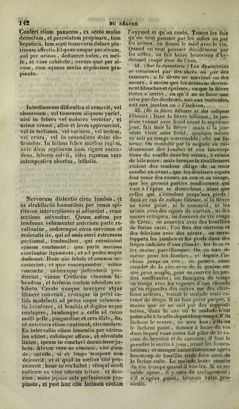 Confert eliam panacem, ex aceto mulso decoctum, et percolatum propinare, tum hepaticis, tum septi transversi dolore plu- rimum affectis.Etquæcumque per alvum, a ut per urinas , deducere voles , ex niel- le , et vino exhibeto ; verum quæ per al- vum , cum aquosa mulsa copiosiore pro- pinato. Intestinorum difïicullas si cessavit, vel abscéssum , vel tumorem aliquem pariet, nisi in febres vel sudores vertatur, et urinæ crassæ , albæ et leves apparuerint, vel iri tertianas, vel varicem , vel testem, vel crura, vel in coxendices dolor ob- ftrmetur. In biliosa libre morbus regi’is, ante diem septimum cum rigore succe- dens, febrem solvit, citra rigorem vero intempestive obortus, lethalis. Nervorum dislentio circa lumbos, et ex atrabilariis humoribus per venas spi- rituum interceptiones si adfnerint, venæ sectione solvuntur. Quum autem per tendones vehementer anteriore parte re- velluntur , sudoresque circa cervicem et resiccatis iis, qui ad ossis sacri extremum pertinent, tendonibus , qui erassissimi spinam continent, qua parte maxima exoriuntur ligament,a , et acl pedes usque desinunt. Iluic nisi iebris etsomnus ac- eesserint-, et quæ consequuntur, urina* coneoctæ , sudoresque judicatorii pro- dierint, vinurn Creticum vinosum bi- bendum, et farinam coctam edendam ex- hibeto, Cerato quoque inungere atque illinere convenit, cruraque in pelvi ca- lida madefacta ad pedes usque velamen- tis involvere, et brachia et digitos usque contegere, lumbosque a collo ad coxas molli pelle, pinguedine et ceraillita , ita, ut anteriora etiam contineat, circumdare. Ex intervaliis etiam fomentis per utricu- los utitor , calidaque affusa, et obvoluto iinteo, ipsum in conclavi decumbere ju- beto. Alvum vero ne nimium, nisi glan- de, solvito, si ex longo tempore non dejecerit, et si quid in melius tibi pro- cesserit, bene se res habet ; alioqui modi radicem ex vino odorato tritam , et dau- cum , mane jejùno ante perfusionem pro- pinato ? et post hæc cito farinam coctam l’oxymel et qu'on coule. Toutes les fois qu’on veut pousser par les selles ou par les urines, on donne le miel avec le vin. Quand on veut pousser décidément par les selles, on fait boire beaucoup d’hy- dromel coupé avec de l’eau. 4t. (Sur la dysenterie.) Les dysenteries se terminent par des abcès ou par des tumeurs, si la lièvre ne survient ou des sueurs , à moins que les urines ne devien- nent blanches et épaisses, ou que la fièvre tierce n’arrive, ou qu’il ne se fasse une crise par des douleurs, soit aux testicules, soit aux jambes ou à l’ischion. 42. (De la fièvre bilieuse et des coliques bilieuses.) Dans la fièvre bilieuse, la jau- nisse venant avec froid avant le septième jour, fait finir la fièvre : mais si la jau- nisse vient sans froid, quoique même ce soit au temps convenable, elle est fu- neste. On remédie par la saignée au rai- dissement des lombes et aux intercep- tions du souffle dans les veines, à raison de bile noire; mais lorsque le tiraillement violent des tendons oblige de se tenir courbé en avant, que les douleurs aiguës font venir des sueurs au cou et au visage, que les grosses parties tendineuses qui vont à l’épine se dessèchent, ainsique celles qui s’étendent jusqu’aux pieds : dans ce cas de colique bilieuse, si la fièvre ne vient point, ni le sommeil, ni les urines avec des signes de coction , ni des sueurs critiques, on donnera du vin rouge de Crète, on nourrira avec des bouillies de farine cuite, l’on fera des onctions et des frictions avec des cérats , on enve- loppera les jambes et les pieds dans des linges imbibés d'eau chaude, les bras et les mains pareillement. On en fera de même pour les lombes , et depuis l'is- chion jusqu’au cou ; on pourra aussi étendre de 4a cire avec de la graisse sur une peau souple, pour en couvrir les par- ties souffrantes; on fumigera de temps en temps avec les vapeurs d’eau chaude qu’on répandra des outres sur des char- bons ardents, tenant le malade assis en- touré de draps. II ne faut point purger, à moins que ce ne soit par des supposi- toires, dans le cas où le malade n’est point allé à la selle depuis long-temps. S’ils lâchent le ventre , ce sera bon ; s’ils ne le lâchent point, donnez à boire du vin dans lequel vous aurez fait piler de la ra- cine de bryoine et de carottes; il faut le prendre le matin à jeun, avant les fomen- tations ; et manger immédiatement après beaucoup de bouillie tiède faite avec de la farine cuite. Le malade boira ensuite du vin trempé quand il voudra. Si ce re- mède opère, il y aura du soulagement; s’il n’opère point, tirez-en votre.pro- nostic.