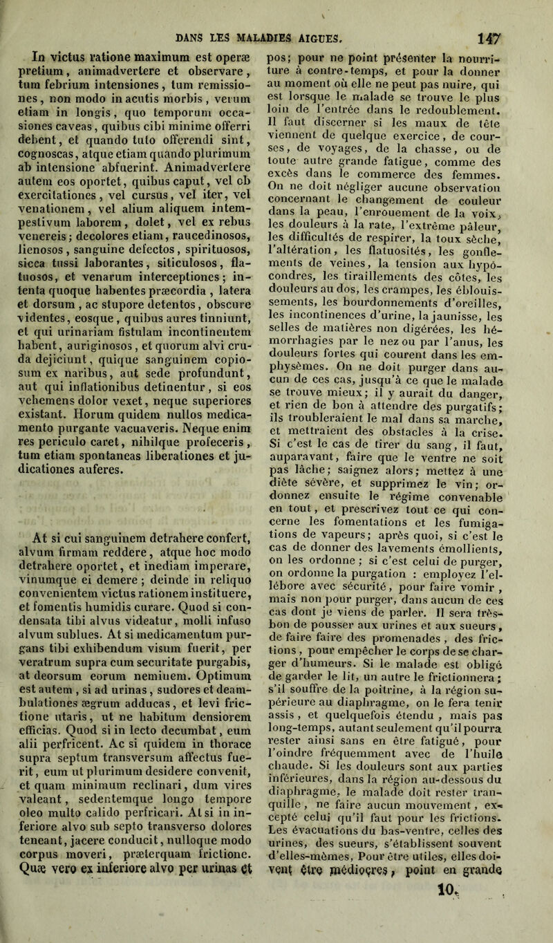 In victus ratione maximum est operæ pretium , animadvertere et observare , tum febrium intensiones, tum remissio- nes, non modo inacutis morbis , veruin etiam in longis, quo temporum occa- sions caveas, quibus cibi minime offerri debent, et quando tulo offerendi sint, cognoscas, atque etiam quando plurimum ab intensione abfuerint. Animadvertere autem eos oportet, quibus caput, vel cb exercitationes, vel cursus, vel iter, vel venationem, vel alium aliquem intem- pestivum laborem , dolet, vel ex rebus venereis ; décolorés etiam, raucedinosos, lienosos , sanguine defectos, spirituosos, sicca tussi laborantes, siticulosos, fla- tuosos, et venarum interceptiones ; in- tenta quoque habentes præcordia , latera et dorsum , ac stupore detentos, obscure videntes, eosque , quibus aures tinniunt, et qui urinariam fistulam incontinentem liabent, auriginosos, et quorum alvi cru- dadejiciunt, quique sanguinem copio- sum ex naribus, aut sede profundunt, aut qui inflationibus detinentur, si eos vehemens dolor vexet, neque superiores existant. Horum quidem nullos medica- mento purgante vacuaveris. Neque enim res periculo caret, nihilque profeceris , tum etiam spontaneas liberationes et ju- dicationes auferes. At si cui sanguinem detrahere confert, alvum firmam reddere, atque hoc modo detrahere oportet, et inediam imperare, vinumque ei demere ; deinde in reliquo convenientem victus rationeminstituere, et fomentis humidis curare. Quod si con- densata tibi alvus videatur, molli infuso alvum sublues. At si medicamentum pur- gans tibi exliibendum visum fuerit, per veratrum supra cum securitate purgabis, at deorsum eorum nemiuem. Optimum est autem , si ad urinas, sudores et deam- bulationes ægrum adducas, et levi fric- tione utaris, ut ne habitum densiorem efficias. Quod si in lecto decumbat, eum alii perfricent. Ac si quidem in tborace supra septum transversum affectus fue- rit, eum ut plurimum desidere convenit, et quam minimum reclinari, dum vires valeant, sedentemque longo tempore oleo multo calido perfricari. Al si in in- feriore alvo sub septo transverso dolores teneant, jacere conducit, nulloque modo corpus moveri, præterquam frictione. Quce vero ex inferiore alvo per urinas et pos; pour ne point présenter la nourri- ture à contre-temps, et pour la donner au moment où elle ne peut pas nuire, qui est lorsque le malade se trouve le plus loin de l’entrée dans le redoublement. Il faut discerner si les maux de tête viennent de quelque exercice, de cour- ses , de voyages, de la chasse, ou de toute autre grande fatigue, comme des excès dans le commerce des femmes. On ne doit négliger aucune observation concernant le changement de couleur dans la peau, l’enrouement de la voix,, les douleurs à la rate, l’extrême pâleur, les difficultés de respirer, la toux sèche’ l’altération, les flatuosités, les gonfle- ments de veines, la tension aux hypô- condres, les tiraillements des côtes, les douleurs au dos, les crampes, les éblouis- sements, les bourdonnements d’oreilles, les incontinences d’urine, la jaunisse, les selles de matières non digérées, les hé- morrhagies par le nez ou par l’anus, les douleurs fortes qui courent dans les em- physèmes. On ne doit purger dans au- cun de ces cas, jusqu’à ce que le malade se trouve mieux; il y aurait du danger, et rien de bon à attendre des purgatifs; ils troubleraient le mal dans sa marche, et mettraient des obstacles à la crise. Si c’est le cas de tirer du sang, il faut, auparavant, faire que le ventre ne soit pas lâche; saignez alors; mettez à une diète sévère, et supprimez le vin; or- donnez ensuite le régime convenable en tout, et prescrivez tout ce qui con- cerne les fomentations et les fumiga- tions de vapeurs; après quoi, si c’est le cas de donner des lavements émollients, on les ordonne ; si c’est celui de purger, on ordonne la purgation : employez l'el- lébore avec sécurité, pour faire vomir , mais non pour purger, dans aucun de ces cas dont je viens de parler. Il sera très- bon de pousser aux urines et aux sueurs, de faire faire des promenades , des fric- tions , pour empêcher le corps de se char- ger d’humeurs. Si le malade est obligé de garder le lit, un autre le frictionnera; s’il souffre de la poitrine, à la région su- périeure au diaphragme, on le fera tenir assis , et quelquefois étendu , mais pas: long-temps , autant seulement qu’il pourra rester ainsi sans en être fatigué, pour l’oindre fréquemment avec de l’huile chaude. Si les douleurs sont aux parties inférieures, dans la région au-dessous du diaphragme, le malade doit rester tran- quille , ne faire aucun mouvement, ex* cepté celui qu’il faut pour les frictions. Les évacuations du bas-ventre, celles des urines, des sueurs, s’établissent souvent d’elles-mèmes, Pour être utiles, elles doi- vent $tre jnédioçres, point en grande 10,