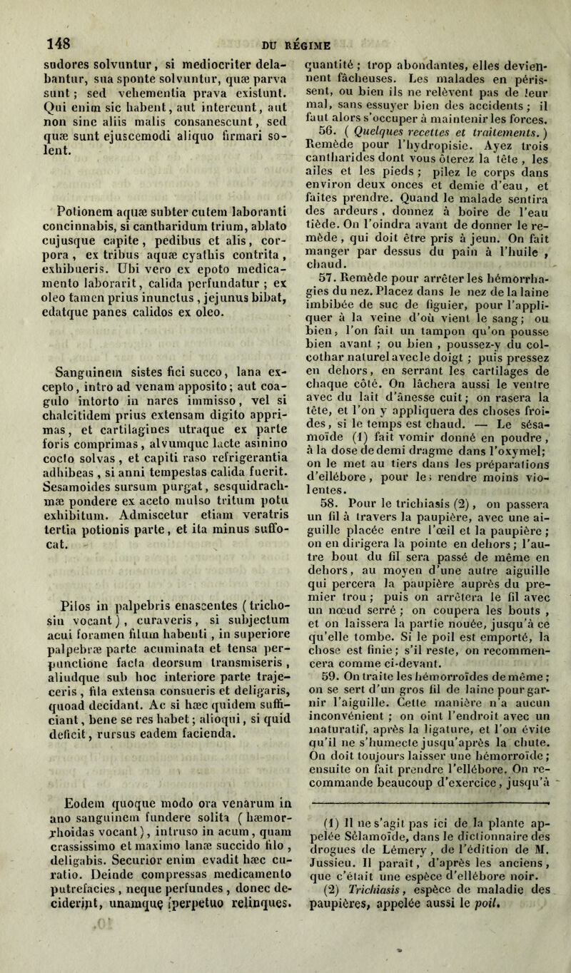 sudores solvuntur, si mediocriter dela- bantur, sua sponte solvuntur, quæ parva sunt ; sed veliementia prava existunt. Qui enim sic habent, aut intereunt, aut non sine aliis malis consanescunt, sed quæ sunt ejuscemodi aliquo firmari so- ient. Potionem aquæ subter cutern laboranti concinnabis, si cantharidum trium, ablato cujusque capite, pedibus et alis, cor- pora , ex tribus aquæ cyatliis contrita , exhibueris. Ubi vero ex epoto medica- menlo laborarit, calida perfundatur ; ex oleo tain en prius inunctus , jejunus bibat, edatque panes calidos ex oleo. Sanguinem sistes fici succo > lana ex- cepta, intro ad venam apposito; aut coa- gulo intorto in nares iminisso, vel si chalcitidem prius extensarn digito appri- mas, et cartilagines utraque ex parte foris comprimas, alvumquc lacté asinino cocfo solvas , et capiti raso refrigerantia adhibeas , si anni tempestas calida fuerit. Sesamoides sursum purgat, sesquidracli- mæ pondéré ex aceto mulso tritum potu exhibitum. Admiscetur etiam veratris tertia potionis parte, et ita minus suffo- cat. Pilos in palpebris enascentes ( tricbo- siu vocant), curaveris, si subjectum acui foramen filum habenti , in superiore palpebræ parte acuminata et tensa per- punctione facta deorsum transmiseris , aliudque sub hoc interiore parte traje- ceris , fila extensa consueris et deligaris, quoad décidant. Ac si hæc quidem suffi- ciant, bene se res habet ; alioqui, si quid déficit, rursus eadem facienda. Eodem quoque modo ora venarum in ano sanguinem fundere solita ( hæmor- xhoidas vocant), intruso in acum, quam crassissimo etmaximo lanæ succido filo , deligabis. Securior enim evadit liæc cu- ratio. Deinde compressas medicamento putrefacies , neque perfundes , donec dé- cider jpt, unamquç tperpetuo relinques. quantité ; trop abondantes, elles devien- nent fâcheuses. Les malades en péris- sent, ou bien ils ne relèvent pas de leur mal, sans essuyer bien des accidents; il faut alors s’occuper à maintenir les forces. 56. ( Quelques recettes et traitements. ) Remède pour l’hydropisie. Ayez trois cantharides dont vous ôterez la tête , les ailes et les pieds ; pilez le corps dans environ deux onces et demie d’eau, et faites prendre. Quand le malade sentira des ardeurs , donnez à boire de l’eau tiède. On l’oindra avant de donner le re- mède , qui doit être pris à jeun. On fait manger par dessus du pain à l’huile , chaud. 57. Remède pour arrêter les hémorrha- gies du nez. Placez dans le nez de la laine imbibée de suc de figuier, pour l’appli- quer à la veine d’où vient le sang; ou bien, l’on fait un tampon qu’on pousse bien avant ; ou bien , poussez-y du col- cothar naturel avecle doigt ; puis pressez en dehors, en serrant les cartilages de chaque côté. On lâchera aussi le ventre avec du lait d’ânesse cuit ; on rasera la tête, et l’on y appliquera des choses froi- des , si le temps est chaud. — Le sésa- rnoïde (1) fait vomir donné en poudre, à la dose de demi dragme dans l’oxymel; on le met au tiers dans les préparations d’ellébore, pour le; rendre moins vio- lentes. 58. Pour le trichiasis (2), on passera un fil à travers la paupière, avec une ai- guille placée entre l’œil et la paupière ; on en dirigera la pointe en dehors ; l’au- tre bout du fiT sera passé de même en dehors, au moyen d’une autre aiguille qui percera la paupière auprès du pre- mier trou ; puis on arrêtera le fil avec un nœud serré ; on coupera les bouts , et on laissera la partie nouée, jusqu’à ce qu’elle tombe. Si le poil est emporté, la chose est finie; s’il reste, on recommen- cera comme ci-devant. 59. On traite les hémorroïdes demême; on se sert d’un gros fil de laine pour gar- nir l’aiguille. Cette manière n’a aucun inconvénient ; on oint l’endroit avec un maturatif, après la ligature, et l’on évite qu’il ne s’humecte jusqu’après la chute. Ôn doit toujours laisser une hémorroïde; ensuite on fait prendre l’ellébore. On re- commande beaucoup d’exercice, jusqu’à - (1) 11 ne s’agit jias ici de la plante ap- pelée Sêlamoïde, dans le dictionnaire des drogues de Lémery, de l’édition de M. Jussieu. Il paraît, d’après les anciens, que c’était une espèce d’ellébore noir. (2) Trichiasis, espèce de maladie des paupières, appelée aussi le ■poil.