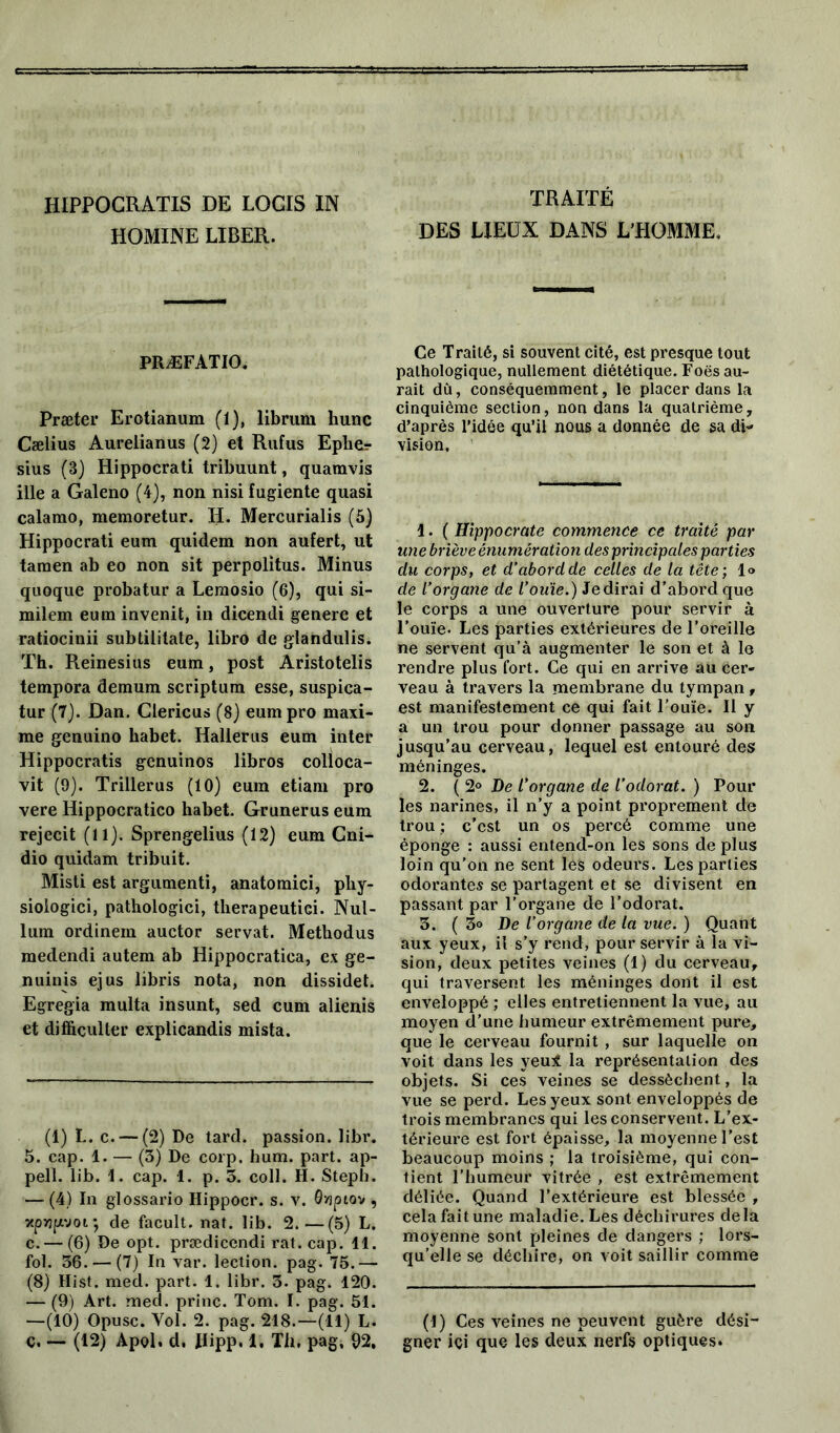 HIPPOCRATIS DE LOCIS IN HOMINE LIBER. TRAITÉ DES LIEUX DANS L’HOMME, PRÆFATIO. Præter Erotianum (1), librum hune Cælius Aurelianus (2) et Rufus Eplier sius (3) Hippocrati tribuunt, quamvis ille a Galeno (4), non nisi fugiente quasi calamo, memoretur. II. Mercurialis (5) Hippocrati eum quidem non aufert, ut tamen ab eo non sit perpolitus. Minus quoque probatur a Leraosio (6), qui si- milem eum invenit, in dicendi genere et ratiocinii subtilitate, libro de glandulis. Th. Reinesius eum, post Aristotelis tempora demum scriptum esse, suspica- tur (7). Dan. Clericus (8) eum pro maxi- me genuino habet. Halierus eum inter Hippocratis genuinos libros colloca- vit (9). Trillerus (10) eum etiam pro vere Hippocratico habet. Grunerus eum rejecit (11). Sprengelius (12) eum Cni- dio quidam tribuit. Misti est argumenti, anatomici, phy- sioiogici, pathologici, therapeutici. Nul- lum ordinem auctor servat. Metliodus medendi autem ab Hippocratica, ex ge- nuinis ejus libris nota, non dissidet. Egregia multa insunt, sed cum alienis et diffiçulter explicandis mista. (1) L. c. — (2) De tard, passion, libr. 5. cap. 1. — (3) De corp. hum. part, ap- pell. lib. 1. cap. 1. p. 3. coll. II. Steph. — (4) In glossario Hippocr. s. v. Qyjpiov , xpvjfAvoi*, de facult. nat. lib. 2.—(5) L. c. — (6) De opt. prædicendi rat. cap. 11. fol. 36. — (7) In var. lection. pag. 75.— (8) Hist. med. part. 1. libr. 3. pag. 120. — (9) Art. med. princ. Tom. I. pag. 51. —(10) Opusc. Vol. 2. pag. 218.—(11) L. ç. — (12) Apol. d. Ilipp. 1. Th, pag, 92, Ce Traité, si souvent cité, est presque tout pathologique, nullement diététique. Foës au- rait dû, conséquemment, le placer dans la cinquième section, non dans la quatrième, d’après l’idée qu’il nous a donnée de sa di- vision. 1. ( Hippocrate commence ce traité par une briève énumération des principales parties du corps, et d’abord de celles de la tête ; 1» de l’organe de l’ouïe.) Jedirai d’abord que le corps a une ouverture pour servir à l’ouïe. Les parties extérieures de l’oreille ne servent qu’à augmenter le son et à le rendre plus fort. Ce qui en arrive au cer- veau à travers la membrane du tympan, est manifestement ce qui fait l’ouïe. Il y a un trou pour donner passage au son jusqu’au cerveau, lequel est entouré des méninges. 2. ( 2° De l’organe de l’odorat. ) Pour les narines, il n’y a point proprement de trou ; c’est un os percé comme une éponge : aussi entend-on les sons de plus loin qu'on ne sent les odeurs. Les parties odorantes se partagent et se divisent en passant par l’organe de l’odorat. 3. ( 3<> De l’organe de la vue. ) Quant aux yeux, il s’y rend, pour servir à la vi- sion, deux petites veines (1) du cerveau, qui traversent les méninges dont il est enveloppé ; elles entretiennent la vue, au moyen d’une humeur extrêmement pure, que le cerveau fournit , sur laquelle on voit dans les yeui la représentation des objets. Si ces veines se dessèchent, la vue se perd. Les yeux sont enveloppés de trois membranes qui les conservent. L’ex- térieure est fort épaisse, la moyenne l’est beaucoup moins ; la troisième, qui con- tient l'humeur vitrée , est extrêmement déliée. Quand l’extérieure est blessée , cela fait une maladie. Les déchirures delà moyenne sont pleines de dangers ; lors- qu’elle se déchire, on voit saillir comme (I) Ces veines ne peuvent guère dési- gner ici que les deux nerfs optiques.