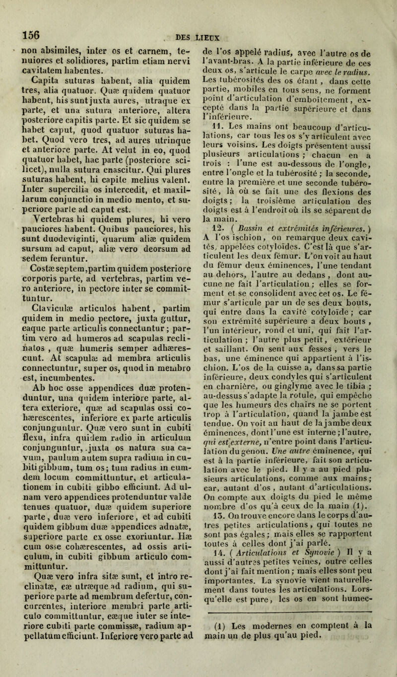 non absimiles, inter os et carnem, te- nuiores et solidiores, partim etiam nervi cavitatem liabentes. Capita suturas habent, alia quidem très, alia quatuor. Quæ quidem quatuor habent, hissuntjuxta aures, utraque ex parte, et un a sutura anteriore, altéra posteriore capitis parte. Et sic quidem se habet caput, quod quatuor suturas ha- bet. Quod vero très, ad aures utrinque et anteriore parte. At velut in eo, quod quatuor habet, hac parte (posteriore sci- licet), nulla sutura enascitur. Qui plures suturas habent, hi capite melius valent. Inter supercilia os intercedit, et maxil- larum conjunctio in medio mento, et su- periore parte ad caput est. Vertebras hi quidem plures, hi vero pauciores habent. Quibus pauciores, his sunt duodeviginti, quarum aliæ quidem sursum ad caput, aliæ vero deorsum ad sedem feruntur. Costæ septem,partim quidem posteriore corporis parte, ad vertebras, partim ve- ro anteriore, in pectore inter se commit- tuntur. Claviculæ articulos habent, partim quidem in medio pectore, juxta guttur, eaque parte articulis connectuntur ; par- tim vero ad humeros ad scapulas recli- halos , quæ humeris semper adhæres- cunt. At scapulæ ad membra articulis connectuntur, super os, quod in membro est, incumbentes. Ab hoc osse appendices duæ proten- duntur, una quidem interiore parte, al- téra exteriore, quæ ad scapulas ossi co- hærescentes, inferiore ex parte articulis conjunguntur. Quæ vero sunt in cubiti flexu, infra quidem radio in articulum conjunguntur, .juxta os natura sua ca- vum, paulum autem supra radium in cu- biti gibbum, tum os; tum radius in eum- dem locum committuntur, et articula- tionem in cubiti gibbo efhciunt. Ad ul- nam vero appendices protenduntur valde tenues quatuor, duæ quidem superiore parte, duæ vero inferiore, et ad cubiti quidem gibbum duæ appendices adnatæ, superiore parte ex osse exoriuntur. Hæ cura osse cohærescentes, ad ossis arti- culum, in cubiti gibbum articulo com- mittuntur. Quæ vero infra sitæ sunt, et intro re- clinatæ, eæ utræque ad radium, qui su- periore parte ad raembrum defertur, con- currentes, interiore membri parte arti- culo committuntur, eæcjue inter se inte- riore cubiti parte commissæ, radium ap- pellatumefficiunt. Inferiore vero parte ad de l'os appelé radius, avec l’autre os de 1 avant-bras. A la partie inférieure de ces deux os, s articule le carpe avec le radius. Les tubérosités des os étant , dans celte partie, mobiles en tous sens, ne forment point d articulation d’emboîtement, ex- cepté dans la partie supérieure et dans l’inférieure. IL Les mains ont beaucoup d’articu- lations, car tous les os s’y articulent avec leurs voisins. Les doigts présentent aussi plusieurs articulations ; chacun en a trois : l’une est au-dessous de l’ongle, entre l’ongle et la tubérosité ; la seconde, entre la première et une seconde tubéro- sité, là où se fait une des flexions des doigts ; la troisième articulation des doigts est à l’endroit où ils se séparent de la main. 12. ( Bassin et extrémités inférieures. ) A l’os ischion, on remarque deux cavi- tés, appelées cotyloïdes. C’est là que s’ar- ticulent les deux fémur. L’on voit au haut du fémur deux éminences, l’une tendant au dehors, l’autre au dedans , dont au- cune ne fait l’articulation ; elles se for- ment et se consolident aveceetos. Le fé- mur s’articule par un de ses deux bouts, qui entre dans la cavité cotyloïde ; car son extrémité supérieure a deux bouts , l’un intérieur, rond et uni, qui fait l’ar- ticulation ; l’autre plus petit, extérieur et saillant. On sent aux fesses , vers le bas, une éminence qui appartient à l’is- chion. L’os de la cuisse a, dans sa partie inférieure, deux condyles qui s’articulent en charnière, ou ginglyme avec le tibia ; au-dessus s’adapte la rotule, qui empêche que les humeurs des chairs ne se portent trop à l’articulation, quand la jambe est tendue. On voit au haut de la jambe deux éminences, dont l’une est interne ; l’autre, qui est\externe, n’entre point dans l’articu- lation du genou. Une autre éminence, qui est à la partie inférieure, fait son articu- lation avec le pied. 11 y a au pied plu- sieurs articulations, comme aux mains; car, autant d’os , autant d’articulations. On compte aux doigts du pied le même nombre d’os qu’à ceux de la main (1). 13. On trouve encore dans le corps d’au- tres petites articulations , qui toutes ne sont pas égales; mais elles se rapportent toutes à celles dont j’ai parlé. 14. ( Articulations et Synovie ) Il y a aussi d’autres petites veines, outre celles dont j’ai fait mention; mais elles sont peu importantes. La synovie vient naturelle- ment dans toutes les articulations. Lors- qu’elle est pure, les os en sont humec- (1) Les modernes en comptent à la main un de plus qu’au pied.