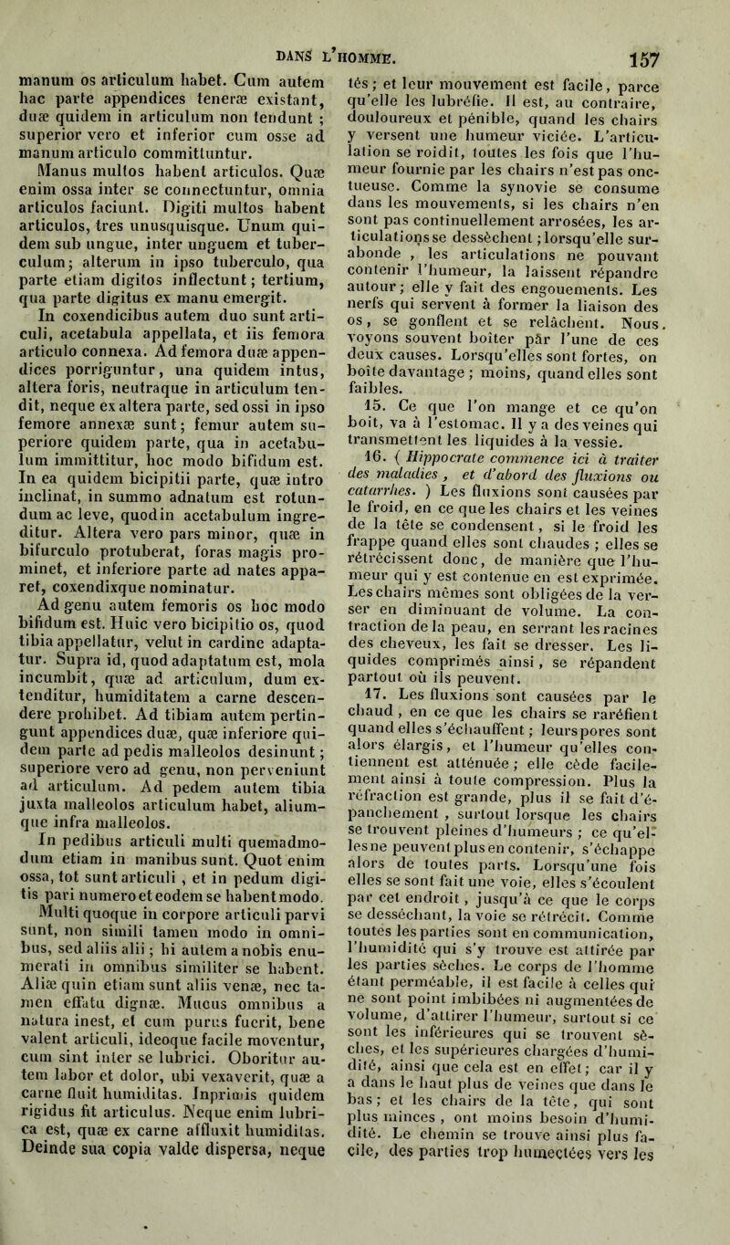 nianum os articulum habet. Cum autem hac parte appendices teneræ existant, duæ quidem in articulum non tendunt ; superior vero et inferior cuin osse ad manumarticulo commitluntur. Manus multos habent articulos. Quæ enim ossa inter se connectuntur, omnia articulos faciunl. Digiti multos habent articulos, très unusquisque. Unum qui- dem sub ungue, inter unguem et tuber- culum; alterum in ipso tuberculo, qua parte etiam digitos inflectunt ; tertium, qua parte digitus ex manu emergit. In coxendicibus autem duo sunt arti- culi, acetabula appellata, et iis femora articulo connexa. Ad femora duæ appen- dices porriguntur, una quidem intus, altéra foris, neutraque in articulum ten- dit, neque ex altéra parte, sed ossi in ipso femore annexæ sunt; fémur autem su- periore quidem parte, qua in acetabu- lum immittitur, hoc modo bifidum est. In ea quidem bicipitii parte, quæ intro inclinât, in summo adnatum est rotun- dum ac leve, quodin acetabulum ingre- ditur. Altéra vero pars minor, quæ in bifurculo protuberat, foras magis pro- minet, et inferiore parte ad nates appa- ret, coxendixque nominatur. Ad genu autem femoris os hoc modo bifidum est. Huic vero bicipitio os, quod tibia appellatur, velut in cardine adapta- tur. Supra id, quod adaptatum est, mola incumbit, quæ ad articulum, dum ex- tenditur, humiditatem a carne descen- dere prohibet. Ad tibiam autem pertin- gunt appendices duæ, quæ inferiore qui- dem parte ad pedis malleolos desinunt ; superiore vero ad genu, non perveniunt ad articulum. Ad pedem autem tibia juxta malleolos articulum habet, alium- que infra malleolos. In pedibus articuli multi quemadmo- dum etiam in manibus sunt. Quot enim ossa, tôt sunt articuli , et in pedum digi- tis pari numéro et eodem se habentmodo. Multi quoque in corpore articuli parvi sunt, non simili lamen modo in omni- bus, sed aliis alii ; hi autemanobis enu- merati in omnibus similiter se habent. Aliæ quin etiam sunt aliis venæ, nec ta- men elfatu dignæ. Mucus omnibus a natura inest, et cum purus fuerit, bene valent articuli, ideoque facile moventur, cum sint inter se lubrici. Oboritur au- tem labor et dolor, ubi vexaverit, quæ a carne Huit humiditas. Inprimis quidem rigidus fit articulus. Neque enim lubri- ca est, quæ ex carne aifluxit humiditas. Deinde sua copia valde dispersa, neque HOMME. 157 tés; et leur mouvement est facile, parce qu’elle les lubréfie. Il est, au contraire, douloureux et pénible, quand les chairs y versent une humeur viciée. L’articu- lation se roidit, toutes les fois que l’hu- meur fournie par les chairs n’est pas onc- tueuse. Comme la synovie se consume dans les mouvements, si les chairs n’en sont pas continuellement arrosées, les ar- ticulations se dessèchent ; lorsqu’elle sur- abonde , les articulations ne pouvant contenir l’humeur, la laissent répandre autour ; elle y fait des engouements. Les nerfs qui servent à former la liaison des os, se gonflent et se relâchent. Nous voyons souvent boiter pâr l’une de ces deux causes. Lorsqu’elles sont fortes, on boîte davantage ; moins, quand elles sont faibles. 15. Ce que l’on mange et ce qu’on boit, va à l’estomac. 11 y a desveinesqui transmettent les liquides à la vessie. 16. { Hippocrate commence ici à traiter des maladies , et d'abord des fluxions ou catarrhes. ) Les fluxions sont causées par le froid, en ce que les chairs et les veines de la tête se condensent, si le froid les frappe quand elles sont chaudes ; elles se rétrécissent donc, de manière que l’hu- meur qui y est contenue en est exprimée. Les chairs mêmes sont obligées de la ver- ser en diminuant de volume. La con- traction delà peau, en serrant les racines des cheveux, les fait se dresser. Les li- quides comprimés ainsi, se répandent partout où ils peuvent. 17. Les fluxions sont causées par le chaud , en ce que les chairs se raréfient quand elles s’échauffent ; leurs pores sont alors élargis, et l’humeur qu’elles con- tiennent est atténuée ; elle cède facile- ment ainsi à toute compression. Plus la réfraction est grande, plus il se fait d’é- panchement , surtout lorsque les chairs se trouvent pleines d’humeurs ; ce qu’el- lesne peuvenlplusen contenir, s’échappe alors de toutes parts. Lorsqu’une fois elles se sont fait une voie, elles s'écoulent par cet endroit, jusqu’à ce que le corps se desséchant, la voie se rétrécit. Comme toutes les parties sont en communication, l’humiditc qui s’y trouve est attirée par les parties sèches. Le corps de l’homme étant perméable, il est facile à celles qui ne sont point imbibées ni augmentées de volume, d’attirer l’humeur, surtout si ce sont les inférieures qui se trouvent sè- ches, et les supérieures chargées d’humi- dité, ainsi que cela est en effet; car il y a dans le haut plus de veines que dans le bas; et les chairs de la tête, qui sont plus minces , ont moins besoin d’humi- dité. Le chemin se trouve ainsi plus fa- cile, des parties trop humectées vers les