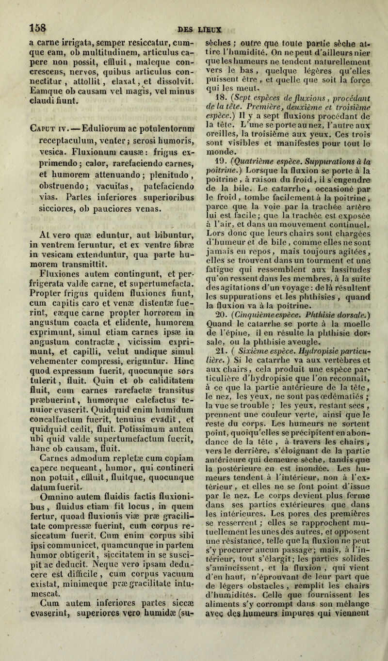 a carne irrigata, semper resiccatur, cum- que eam, ob raultitudinem, articuîus ca- pere non possit, effluit, maleque con- crescens, nervos, quibus articuîus con- nectitur , attollit, elaxat,et dissolvit. Eamque ob causam vel magis, vel minus claudi fiunt. Caput iv. — Eduliorum ac potulentorum receptaculum, venter; serosi humoris, vesica. Fluxionum causæ : frigus ex- pvimendo ; calor, rarefaciendo carnes, et liumorem attenuando ; plenitudo , obstruendo ; vacuitas, patefaciendo vias. Partes inferiores superioribus sicciores, ob pauciores venas. At vero quæ eduntur, aut bibuntur, in ventrem feruntur, et ex ventre fibræ in vesicam extenduntur, qua parte liu- morem transmittit. Fluxiones autem contingunt, et per- frigerata valde carne, et sopertumefacta. Propter frigus quidem fluxiones fiunt, cum capitis caro et venæ distentæ fue- rint, eæque carne propter horrorem in angustum coacta et elidente, humoreni exprimunt, simul etiam carnes ipsæ in angustum contractæ , vicissim expri- munt, et capilli, velut undique simul vehementer compressi, eriguntur. Hinc quod expressum fuerit, quocunque sors tulerit, fluit. Quin et ob caliditatem fluit, cum carnes rarefactæ transitus præbuerint, liumorque calefactus te- nuior evaserit. Quidquid enim bumidum concalfactum fuerit, tenuius evadit, et quidquid cedit, fluit. Potissimum autem ubi quid valde supertumefactum fuerit, hanc ob causam, fluit. Carnes admodum repletæ cum copiam capere nequeant, humor, qui contineri non potuit, effluit, fluilque, quocunque datum fuerit. Omnino autem fluidis factis fluxioni- bus, fluidus etiam fit locus, in quem fertur, quoad fluxionis viæ præ gracili- tate compressæ fuerint, cum corpus re- siccatum fuerit. Cum enim corpus sibi ipsi communicet, quamcunque in partem humor obtigerit, siccitatem in se susci- pit ac deducit. Neque vero ipsam dedu- cere est difficile , cum corpus vacuum existât, minimeque prægracilitate intu- mescat. Cum autem inferiores partes siccæ cvaserint, superiores vero humidæ (su- sèches ; outre que toute partie sèche at- tire l’humidité. On ne peut d’ailleurs nier que les humeurs ne tendent naturellement vers le bas, quelque légères qu’elles puissent être , et quelle que soit la force qui les meut. 18. (Sept espèces de fluxions, procédant de la tête. Première, deuxième et troisième espèce.) Il y a sept fluxions procédant de la tête. L’une se porte au nez, l’autre aux oreilles, la troisième aux yeux. Ces trois sont visibles et manifestes pour tout le monde. 19. (Quatrième espèce. Suppurations à la poitrine.) Lorsque la fluxion se porte à la poitrine , à raison du froid, il s'engendre de la bile. Le catarrhe, occasioné par le froid, tombe facilement à la poitrine, parce que la voie par la trachée artère lui est facile; que la trachée est exposée à l’air, et dans un mouvement continuel. Lors donc que leurs chairs sont chargées d’humeur et de bile, comme elles ne sont jamais en repos, mais toujours agitées, elles se trouvent dans un tourment et une fatigue qui ressemblent aux lassitudes qu’on ressent dans les membres, à la suite desagitations d’un voyage : delà résultent les suppurations et les phthisies , quand la fluxion va à la poitrine. 20. (Cinquièmeespèce. Phthisie dorsale.) Quand le catarrhe se porte à la moelle de l’épine, il en résulte la phthisie dor- sale, ou la phthisie aveugle. 21. ( Sixième espèce. Hydropisie particu- lière. ) Si le catarrhe va aux vertèbres et aux chairs, cela produit une espèce par- ticulière d’hydropisie que l’on reconnaît, à ce que la partie antérieure de la tête, le nez, les yeux, ne sont pas œdématiés ; la vue se trouble ; les yeux, restant secs , prennent une couleur verte, ainsi que le reste du corps. Les humeurs ne sortent point, quoiqu’elles se précipitent en abon- dance de la tête , à travers les chairs , vers le derrière, s’éloignant de la partie antérieure qui demeure sèche, tandis que la postérieure en est inondée. Les hu- meurs tendent à l’intérieur, non à l’ex- térieur , et elles ne se font point d’issue par le nez. Le corps devient plus ferme dans ses parties extérieures que dans les intérieures. Les pores des premières se resserrent ; elles se rapprochent mu- tuellement les unes des autres, et opposent une résistance, telle que la fluxion ne peut s’y procurer aucun passage; mais, à l’in- térieur, tout s’élargit; les parties solides s’amincissent, et la fluxion , qui vient d’en haut, n’éprouvant de leur part que de légers obstacles , remplit les chairs d’humidités. Celle que fournissent les aliments s’y corrompt dans son mélange avec des humeurs impures qui viennent