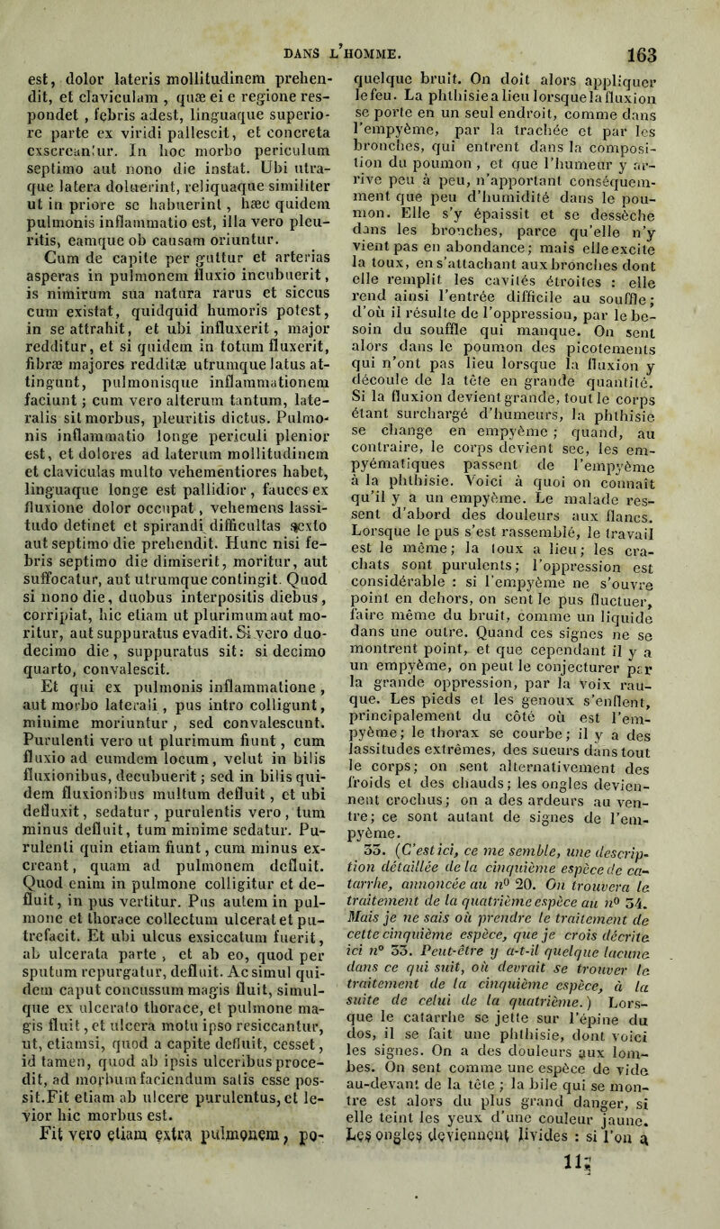 est, dolor lateris mollitudinem prehen- dit, et elaviculara , quæ ei e regione res- pondet , fçbris adest, linguaque superio- re parte ex viridi pallescit, et eoncreta exscreanlur. In hoc morbo periculutn septimo aut nono die instat. Ubi utra- que latera doluerint, reliquaque similiter ut in priore se habuerint , hæe qaidem pulmonis infïammatio est, ilia vero pleu- ritis, eamque ob causam oriuntur. Cum de capite per guüur et arterias asperas in pulmonem fluxio incubuerit, is nimirum sua natura rarus et siccus cum existât, quidquid humoris potest, in seattrahit, et ubi influxerit, major redditur, et si quidem in totum fluxerit, fibræ majores redditæ utrumque latus at- tingunt, pulmonisque inflammationem faciunt ; cum vero aîterum tantum, late- ralis sit morbus, pleuritis dictus. Pulmo- nis inüammatio longe periculi plenior est, et dolores ad laterum mollitudinem et claviculas multo vehementiores habet, linguaque longe est pallidior , fauces ex fluxione dolor occupât, vehemens lassi- tudo detinet et spirandi difficultas $exto aut septimo die prehendit. Hune nisi fe- bris septimo die dimiserit, moritur, aut suffocatur, aut utrumque contingit. Quod si nono die, duobus interpositis diebus , corripiat, hic etiam ut plurimumaut mo- ritur, aut suppuratus evadit. Si vero duo- decimo die, suppuratus sit: si deeimo quarto, convalescit. Et qui ex pulmonis inflammations , aut morbo lateraîi, pus intro colligunt, minime moriuntur, sed convalescunt. Purulenti vero ut plurimum fiunt, cum fluxio ad eumdem locum, velut in bilis fluxionibus, deeubuerit ; sed in bilis qui- dem fluxionibus multum déduit, et ubi defluxit, sedatur, puruîentis vero, tum minus déduit, tum minime sedatur. Pu- rulenli quin etiam fiunt, cum minus ex- erçant , quam ad pulmonem déduit. Quod enim in pulmone colligitur et dé- duit, in pus vertitur. Pus autem in pul- mone et thorace collectum ulcérât et pu- trefacit. Et ubi ulcus exsiccatum fuerit, ab ulcerata parte , et ab eo, quod per sputum repurgatur, déduit. Acsimul qui- dem caput concussum magis duit, simul- que ex ulcerato thorace, et pulmone ma- gis duit, et ulcéra motu ipso resiccantur, ut, etiamsi, quod a capite déduit, cesset, id tamen, quod ab ipsis ulceribus proce- dit, ad morbumfaciendum satis esse pos- sit.Fit etiam ab ulcéré purulentus, et le- vior hic morbus est. Fit vero etiam extra pulmonem ; po- quelque bruit. On doit alors appliquer lefeu. La phthisiealieu lorsque la fluxion, se porte en un seul endroit, comme clans l’empyème, par la trachée et par les bronches, qui entrent dans la composi- tion du poumon , et que l’humeur y ar- rive peu à peu, n’apportant conséquem- ment que peu d’humidité dans le pou- mon. Elle s’y épaissit et se dessèche dans les bronches, parce qu’elle n’y vient pas en abondance; mais elle excite la toux, en s’attachant aux bronches dont elle remplit les cavités étroites : elle rend ainsi l’entrée difficile au souffle; d’où il résulte de l'oppression, par le be- soin du souffle qui manque. On sent alors dans le poumon des picotements qui n’ont pas lieu lorsque la fluxion y découle de la tête en grande quantité. Si la fluxion devient grande, tout le corps étant surchargé d’humeurs, la phthisie se change en empyème ; quand, au contraire, le corps devient sec, les em- pyématiques passent de l’empyème à la phthisie. Voici à quoi on connaît qu’il y a un empyème. Le malade res- sent d’abord des douleurs aux flancs. Lorsque le pus s’est rassemblé, le travail est le même; la toux a lieu; les cra- chats sont purulents; l’oppression est considérable : si l’empyème ne s’ouvre point en dehors, on sent le pus fluctuer, faire même du bruit, comme un liquide dans une outre. Quand ces signes ne se montrent point, et que cependant il y a un empyème, on peut le conjecturer per la grande oppression, par la Voix rau- que. Les pieds et les genoux s’enflent, principalement du côté où est l’em- pyèrne; le thorax se courbe; il y a des lassitudes extrêmes, des sueurs dans tout le corps; on sent alternativement des froids et des chauds; les ongles devien- nent crochus; on a des ardeurs au ven- tre; ce sont autant de signes de l’em- pyème. 55. (C’estici, ce me semble, une descrip- tion détaillée de la cinquième espèce de ca- tarrhe, annoncée au n° 20. On trouvera le traitement de la quatrième espèce au n° 54. Mais je ne sais où prendre le traitement de cette cinquième espèce, que je crois décrite ici n° 55. Peut-être y a-t-il quelque lacune dans ce qui suit, où devrait se trouver le traitement de la cinquième espèce, à la suite de celui de la quatrième. ) Lors- que le catarrhe se jette sur l'épine du dos, il se fait une phthisie, dont voici les signes. On a des douleurs ^ux lom- bes. On sent comme une espèce de vide au-devant de la tête ; la bile qui se mon- tre est alors du plus grand danger, si elle teint les yeux d’une couleur jaune. ke$ ongle? deviennent livides : si l’on à il?