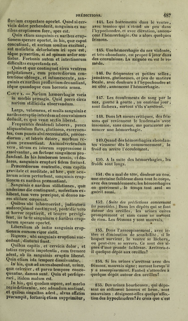 fluvium exspectare oporlet. Quod si cer- vicis dolor prehenderit, sanguinis ex na- ribuseruptionem fore, spes est. Quin etiam sanguinis ex naribus erup- tionem sperare oportet, in his, quæ caput concutiuni, et aurium sonitus excitant, aut muliebria deturbatum iri spes est, idque præsertina, si ad spinam ardorsen- tiatur. Fortassis autem et intestinorum difticultas exspectanda est. Quin et quæ contingunt circa ventrem palpitaliones , cum præcordiorum con- tentione oblonga, et intumescente, san- guinis ex naribus profluvium denuntiant, idque quandoque cum horroris sensu. Caput x. — JN'arium hæmorrhagiæ varia in morbis præsagia. Quid porro circa narium stillicidia observandum. Larga, vehemens, et multa sanguinis e naribus eruptio interdumad convulsiones deducit, ex quo venæ sectio libérât. Frequentes desidendi labores , pauca aliquantulum flava, glutinosa, excernen- tes, cum paucis alvirecrementis, præcor- diorum , et lateris dolore, morbum re- gium prænuntiant. Animadvertendum vero , utrum ex istorum suppressione ii exsolvantur , an fortasse sanguinem pro- fundant. In his lumborum tensio, ctdo- lores, sanguinis erupturi fidem faciunt. Præcordiorum contentio, cum capitis gravitate et surditate, ad hæc , quæ ocu- lorum aciem perturbant, sanguinis erup- tionem ex naribus prænuntiant. Sanguinis e naribus stillationes , quæ undecimo die contingunt, molestiam ex- hibent, tum vero præcipue, si denuo na- res stillare cœperint. Quibus ubi inhorruerint, judicatorii sudores|simul contiiigunt, postridie vero si horror repetierit, et tèmere pervigi- lent, iis forte sanguinem e ftaribus erup- turum sperare oportet. Liberalium ab initio sanguinis erup- tionum cursumrigor sistit. Rigores , ubi sanguinis eruptioni suc- cedunt, diuturni fiunt. Quibus capitis , et cervicis dolor , et totius corporis impotentia , cum tremore adest, ab iis sanguinis eruptio libérât. Quin etiam ista tempore dissolvuntur. In his, quæ ad auresabscedunt, urinæ, quæ celeriler , et parvo tempore conco- quuntur, damno sunt. Quin et perfrige- rari, itidem malum est. In his, qui quodam sopore, aut morbo regiodetinentur, nec admodum sentiunt, et quibus singultus adest, alvus afîatim prorumpit, fortassi§ etiam supprimitur, 144. Les battements dans le ventre, avec tension qui s’étend un peu dans l’hypochondre, et avec élévation, annon- cent l’hémorrhagie. On a alors quelques frissons. 145. Une hémorrhagie du nez violente, et très-abondante, est propre à jeter dans des convulsions. La saignée en est le re- mède. 146. De fréquentes et petites selles, jaunâtres, glutineuses, et peu de matière fécale, avec douleurs à l’hypochondre et au côté, annoncent l’hémorrhagie. 147. Les écoulements de sang par le nez, goutte à goutte , au onzième jour, sont fâcheux, surtout s’ils s’arrêtent. 148. Dans le? sueurs critiques, des fris- sons qui reviennent le lendemain avec insomnie, sans cause, me paraissent an- noncer une hémorrhagie. 149. Quand des hémorrhagies abondan- tes viennent dès le commencement, le froid en arrête l’éconlement, 150. A la suite des hémorrhagies, les froids sont longs. 151. On a mal de tête, douleur au cou, une certaine faiblesse dans tout le corps, avec des tremblements; les hémorrhagies en guérissent , le temps tout seul en guérit aussi. 152. (Suite des -prédictions concernant les parotides.) Dans les dépôts qui se font autour des oreilles, les urines cuites promptement et sans cause ne servent de rien. Les frissons y sont mauvais. • 153. Dans l’assoupissement, avec ic- tère et diminution de sensibilité , si le hoquet survient, le ventre se lâchera, ou peut-être se serrera. Ce sont des si- gnes d’une grande faiblesse. Arrivera-t- il quelque dépôt aux oreilles? 154. Si les urines s’arrêtent avec des frissons, mauvais signe; surtout lorsqu’il y a assoupissement. Faut-il s’attendre à quelque dépôt autour des oreilles? 155. Des urines bourbeuses, qui dépo- sent un sédiment boueux et brun, sont mauvaises : désignent-elles quelqu’affec- tiondes bypoçhondres? Je crois que c’est