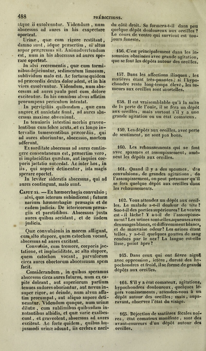 atque ii exsolvuntur. Yidendum , num abscessus ad aures in bis exspectare oporteat. Urinæ, quæ cum rigore restitant, damno sunt, idque præsertim , si altus sopor prægressus sit. Animadvertendum est, num in his abscessus ad aures spe- rare oporteat. In alvi recrementis, quæ cura tormi* nibusdejiciuntur, sedimentum limosum, sublividum malo est. Ac fortasse quidem ad præcordia dextra doloradest, et in his vires exsolvuntur. Yidendum, num abs- cessus ad aures paulo post cum.dolore excitentur. In his omnibus alvus affatim prorumpens periculum intentât. In pervigiliis quibusdam , quæ cura angore et anxietate fiunt, ad aures abs- cessus maxime obveniunt. In tenuioris intestini morbis graveo- lentibus cum febre acuta,«et ex longo in- tervalle tumescentibus præcordiis, qui ad aures oboriuntur, abscessus, mortera adferunt. Ex surditate abscessus ad aures contin- gere consentaneura est, præsertim vero, si implaciditas quædam, aut inquies cor- poris jactatio succédât. Ac inter hos , in iis, qui sopore detinentur, ista magis sperare oportet. In leviter sideratis abscessus, qui ad aures contingunt, malo sunt. Caput xi. — Ex hæmorrliagia convulsio ; alvi, quæ icterum subindicent ; futuræ narium hæmorrhagiæ præsagia et de eadem judicia. De ictericorum præsa- giis et parotidibus. Abscessus juxta aures quibus accidant, et de iisdem judicia. Quæ convulsionis in morem aiïligunt, cun^alto stupore, quem catoclion vocant, abscessus ad aures excitant. Convirtsio, cum tremore, corporis jac- tatione, et implaciditate, ac alto stupore, quem catoclion vocant, parvulorum circa aures obortorum abscessuum spem facit. Considerandum , in quibus speramus abscessus circa aures fuluros, num ex ca- pite doleant, aut superiorum partium tenues sudoresoboriantur, aut novus in- super rigor, ac deinde, num alvus affa- tim prorumpat, aut aliquo sopore deti- neantur. Yidendum quoque, num urinæ dilutæ , cum sublimibus quibusdam in- natantibus albidis, et quæ varie exalbes- cunt, et graveolent, abscessus ad aures excitent. Ac forte quidem , quibus liu- jusmodi urinæ adsunt, iis crebrae narb- du côté droit. Se formera-t-il dans peu quelque dépôt douloureux aux oreilles ? Le cours de ventre qui survient est tou- jours funeste. 156. C’est principalement dans les in- sommes obstinées avec grande agitation, que se font les dépôts autour des oreilles. 157. Dans les affections iliaques , les matières étant très-puantes; si l’hypo- chondre reste long-temps élevé, les tu- meurs aux oreilles sont mortelles. 158. Il est vraisemblable qu’à la suite de la perte de l’ouïe, il se fera un dépôt aux oreilles, mais surtout s’il y a une grande agitation ou un état comateux. 159. Les dépôts aux oreilles, avec perte de sentiment, ne sont pas bons, 160. Les rehaussements qui se font avec spasmes et assoupissement, amè- nent les dépôts aux oreilles. 161. Quand il y a des spasmes, des convulsions, de grandes agitations , de l’assoupissement, on peut présumer qu’il se fera quelque dépôt aux oreilles dans les rehaussements. 162. Vous attendez un dépôt aux oreil- les. Le malade a-t-il douleur de tête ? Sue-t-il des parties supérieures? Le ventre est-il lâche? Y a-t-il de l’assoupisse- ment? Les urines sont-ælles,aqueusesavec desnuagesblancs, et différemment blancs, et de mauvaise odeur? Les-urines étant telles, y a-t-il quelques gouttes de sang rendues par le nez? La langue est-elle lisse, point âpre ? 163. Dans ceux qui ont fièvre aiguë avec oppression, ictère, dureté des hy- pochondres et froid, il se forme de grandis dépôts aux oreilles. 164. S’il y a état comateux, agitations, liypochondres douloureux, quelques lé- gers vomissements, attendez-vous à un dépôt autour des oreilles; mais, aupa- ravant, observez l’état du visage. 165. Déjection de matières fécales noi- res , état comateux manifeste , sont des avant-coureurs d’un dépôt autour des oreilles.