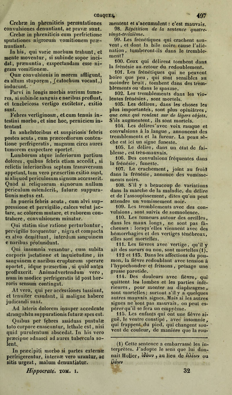 Crebræ in phreniticis permutation es convulsiones denuntiant, acpravæ sunt. Crebæ in phreniticis cum perfrictione sputationes njgrorum vomitionem præ- nuntiant. In bis, qui varie morbura trahunt, et mente moventur, si subinde sopor inci- dat, prænuntia, exspectandam esse ni- gram vomitionem. Quæ convulsionis in morem affligunt, ea altum stuporem, (catochum vocant,) inducunt. Parvi in longis morbis aurium tumo- res, si subinde sanguis e naribus profluat, et tenebricosa vertigo excitetur, exitio sunt. Febres vertiginosæ, et cum tenuis in- testini morbo , et sine hoc, perniciem in- tentant In anhelatoribus et suspiriosis fehris postea acuta , cum præcordiorum conten- tione perfrigeratis, magnum circa aures tumorem exspectare oportet. Lumborum atque inferiorum partium dolores , quibus febris etiam accedit, si relictis inferioribus septum transversum appelant, tum vero præsertim exitio sunt, si aliquod periculosum signum accesserit. Quod si reliquorum signorum nullum periculum ostenderit», futuræ suppura- tionis metus est. In pueris febris acuta , cum alvi sup- pression et pervigilio, calces velut jac- tare, ac colorem mutare, et ruborem con- trahere, convulsionem minatur. Qui statim sine ratione perturbantur, pervigilio torquentur , nigra et compacta ex alvo demittunt, interdum sanguinem e naribus protundunt. Qui insomnia vexantur , cum subita corporis jactatione et inquietudine , iis sanguinem e naribus erupturum sperare oportet, idque præsertim , si quid antea profluxerit. Animadvertendum vero, num in modice perfrigeratis id post hor- roris sensum contingat. At vero, qui per acc'essiones tussiunt, et tenuiter exsudant, ii maligne habere judicandi sunt. Ad lateris dolorem insuper accedente stranguhtu suppurationis futuræ spes est. Quibus per febres assiduas pustulæ tolo corpore enascunlur, lethale est, nisi quid purulentum abscedat. In his vero præcipue adnasci ad aures tubercula so- ient.^ In præcipiti morbo si partes externæ perfrigerentur, internæ vero urantur, ac sitis urgeat, malum denuntiatur. Hippocrate. tom. i. mentent et s’accumulent : c’est mauvais. 98. Répétition de la sentence quatre- vingt-treizième. 99. Les frénétiques qui crachent sou- vent , et dont la bile noire cause l’alié- nation , tomberont-ils dans le tremble- ment? 100. Ceux qui délirent tombent dans la frénésie au retour du redoublement. 101. Les frénétiques qui ne peuvent boire que peu , qui sont sensibles au moindre bruit, tombent dans des trem- blements ou dans le spasme. 102. Les tremblements dans les vio- lentes frénésies, sont mortels. 103. Les délires, dans les choses les plus importantes, sont plus opiniâtres, que ceux qui roulent sur de légers objets. S’ils augmentent, ils sont mortels. 104. Les délires'avec voix rauque et convulsions à la langue , annoncent des tremblements et la fureur. La peau sè- che est ici un signe funeste. 105. Le délire, dans un état de fai- blesse, est très-mauvais. 106. Des convulsions fréquentes dans la frénésie, funeste. 107. Le crachement, joint au froid dans la frénésie, annonce des vomisse- ments noirs. 108. S’il y a beaucoup de variations dans la marche de la maladie, du délire et de l’assoupissement, dites qu’on peut attendre un vomissement noir. 109. Les tremblements avec des con- vulsions, sont suivis de somnolence. 110. Les tumeurs autour des oreilles, dans les maux longs, ne sont pas fâ- cheuses : lorsqu’elles viennent avec des hémorrhagies et des vertiges ténébreux, elles sont mortelles. 111. Les fièvres avec vertige, qu’il y ait des sueurs ou non, sont mortelles (1). 112 et 113. Dans les affections du pou- mon, la fièvre redoublant avec tension à l’hypochondre'ef frissons, présage une grosse parotide. 114. Des douleurs avec fièvre, qui quittent les lombes et les parties infé- rieures , pour monter au diaphragme, sont mortelles; surtout s’il y a quelques autres mauvais signes. Mais si les autres signes nevsonl pas mauvais, on peut es- pérer qu’il se fera un empyème. 115. Les enfants qui ont une fièvre ai- guë, le ventre constipé , avec insomnie , qui frappent du pied, qui changent sou- vent de couleur, de manière que la rou- (1) Cette sentence a embarrassé les in- terprètes. J’adopte le sens que lui don- nait Ilolier, i£«wv , au lieu de ètXswv ou t^swv 32