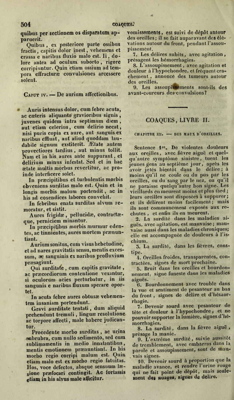 quibus per sectionem os disparatum ap- paruerit. Quibus , ex posteriore parte ossibus fractis, capitis dolor inest, vehemens et crassa e naribus fluxio malo est. li, do- lore antea ad oculum suborto, rigore corripiuntur. Quin etiam ossium ad tem- pora effracturæ convulsiones arcessere soient. Caput iv. — De aurium afFeetionibus. # Auris intensus dolor, cum febre acuta, ac cæteris aliquanto gravionbus signis , juvenes quidem intra septimum diem , aut etiam celerius, cum delirio necat, nisi puris copia ex aure, aut sanguis ex naribus efïluat, aut aliud quoddam lau- dabile signum exstiterit. Ætate autem provectiores tardius , aut minus tollit. INam et in bis aures ante suppurant, et delirium minus infestât. Sed et in bac ætate multis morbus revertitur, ac pro- inde interficere solet. In præcipitibus et turbulentis morbis obveniens surditas malo est. Quin et in longis morbis maluni portendit, ac in bis ad coxendices labores convebit. In febribus enata surditas alvum re- moratur, et sistit. Aures frigidæ, pellucidæ, contradæ- que, perniciem minantur. In præcipitibus morbis murmur eden- tes, ac tinnientes, aures mortem prænun- tiant. Aurium sonitus, cum visushebetudine, et ad nares gravitatis sensu, mentis exces- sum, arc sanguinis ex naribus profluvium præsagiunt. Qui surditate , cum capitis gravitate , ac præcordiorum contentione vexantur, si oculorum acies perturbatur, in iis sangunis e naribus fluxum sperare opor- tet. In acuta febre aures obtusæ vehcmen- tcm insaniam portendunt. Gravi surditate tentati, dum aliquid prebendunt tremuli, linguæ resolutione ac torpore affecti, male habere judican- tur. Procedente morbo surditas , ac urina s«ibrubra, cum nullo sedimento, sed cum sublimamentis in medio innatantibus, mentis emotionem prænuntiant. In bis morbo regio corripi malum est. Quin etiam malo est ex morbo regio fatuitas. Hos, voce defectos, absque sensuum læ- sione præfocari contingit. Ac fortassis etiam in his alvus male alftcitur. vomissements, est suivi de dépôt autour des oreilles ; il se fait auparavant des élé- vations autour du front, pendant l’assou- pissement. 7. Les délires subits, avec agitation, présagent les hémorrhagies. 8. L’assoupissement, avec agitation et douleur à l’hypochondre, et fréquent cra- chement , annonce des tumeurs autour des oreilles. 9. Les assoupi^fements sont-ils des avant-coureurs des-convulsions? COAQUES, LIVRE II. CHAPITRE III. — DES MAUX D'OREILLES. Sentence lre^ De violentes douleurs aux oreilles, avec fièvre aiguë et quel- qu’aulre symptôme sinistre, tuent les jeunes gens au septième jour, après les avoir jetés bientôt dans le délire ; à moins qu’il ne coule ou du pus par les oreilles, ou du sang par le nez, ou qu’il ne paraisse quelqu’autre bon signe. Les vieillards en meurent moins et plus fard ; leurs oreilles sont disposées à suppurer ; et ils délirent moins facilement ; mais ils sont communément exposés aux re- chutes , et enfin ils en meurent. 2. La surdité dans les maladies ai- guës, avec agitation, est mauvaise ; mau- vaise aussi dans les maladies chroniques; elle est accompagnée de douleurs à l’is- chium. 5. La surdité, dans les fièvres, cons- tipe. 4. Oreilles froides, transparentes, con- tractées, signes de mort prochaine. 5. Bruit dans les oreilles et bourdon- nement, signe funeste dans les maladies aiguës. 0. Bourdonnement avec trouble dans la vue et sentiment de pesanteur au bas du front , signes de délire et d’hémor- rhagie. 7. Devenir sourd avec pesanteur de tête et douleur à l’hypochondre, et^ ne pouvoir supporter la lumière, signes d’hé- morrhagies. 8. La surdité, dans la fièvre aiguë , présage la manie. 9. L’extrême surdité, suivie aussitôt de tremblement, avec embarras dans la parole et assoupissement, sont de maur vais signes. 10. Devenir sourd à proportion que la maladie avance, et rendre 1 urine rouge qui ne fait point de dépôt, mais seule- ment des nuages, signes de délire.