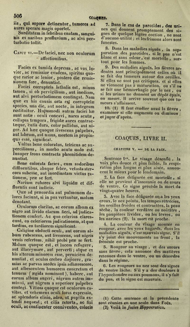 COAÇWES. iis, qui sopore detinentur, tumores ad aures sperare magis oportet. Surditatera in febribus enatam, sangui- ns ex naribus profluvium , ac alvi per- turbatio tollit. 7. Dans le cas de parotides, des uri- nes qui donnent promptement des si- gnes de quelque légère coction , ne sont d aucune-utilité ; et les frissons alors sont funestes. Caput vi.—Defaciei, nec non oculorum affectionibus. Faciès ex tumida depréssa, ac vox le- vior, ac remissior evadens, spiritus quo- que rarior ac lenior, postero die remis- sionem fore, denuntiat. Faciei corruptela lethalis est, minus tara en, si ob pervigilium , aut inediam, aut alvi perturbationem contingat. Nam quæ ex his causis orta esj corrnptelæ species, una die, aut nocte, in integrum restituitur. Hujusmodi autem faciei liæ sunt notæ : oculi concavi, nares acutæ, collapsa tempora , frigidæ aures contrac- tæque, cutis dura, color pallidus, aut ni- ger. Ad liæc quoque livescens palpebra, aut labrum, aut nasus, mortem in propin- quo essè, significat. Yultus bene coloratus, tetricus ac su- perciliosus, in morbo acuto malo est. Insuper frons contracta phrenitidem de- nuntiat. Bene colorata faciès , cum sudoribus difïluentibus, absque febre, vetustaster- cora subesse, aut inordinatam victus ça- iionem, præ se fert. Na ri u m rubores alvi liquidæ et dif- fluentis sunt indicia. Quæ ad præcordia aut pulmonem do- lores faciunt, si in pus vertuntur, malum dénotant. Oculorum claritas, ac eorum album ex nigro aut livido clarum fieri, ad judica- tionem confert. Ac quo celerius clares- cunt, eo celeriorem judicationem, atquo tardius, eo tardiorem significant. Caligine obducti oculi, aut eorum al- bum rubescens, aut livescens, aut nigris venis refertum, nihil probi præ se fert. Malum quoque est, et lucem refugere, aut illacrymare , aut perverti ; atque ex his alterum minorem esse, perniciem de- nuntiat, et oculos crebro disjicere, gra- mias ac parvas sordes ipsis adhærescere, aut albescentem humorem concretum et tenuem ( ægida nominant), habere , aut eorum album augeri, nigrum autem im- min ui, aut nigrum a superiore palpebra contegi. Vitiosa quoque est oculorum ca- vitas, et vehemens oculi foras expressio, ac splendoris elisio, adeo, ut pupilla ex- tendi nequeat; et cilia retorta, ac fixi oculi, ac continenter conniventes, coloris 8. Dans les maladies aiguës , la sup- puration des parotides , si le pus n’est blanc et sans odeur, est mortelle , sur- tout pour les femmes. 9. Des maladies aiguës, les fièvres ar- dentes sont principalement celles où il se fait des tumeurs autour des oreilles. Si elles ne sont pas critiques, et si elles ne viennent pas à maturation, ou s’il no se fait une hémorrhagie par le nez , ou si les urines ne donnent un dépôt épais, on meurt. 11 arrive souvent que ces tu- meurs s’affaissent. 10. (1) Il faut étudier aussi la fièvre , examiner si elle augmente ou diminue - et juger d’après. COAQÜES, LIVRE II. CHAPITRE V. — DE LA FACE. Sentence lre. Le visage désenflé , la voix plus douce et plus faible, la respi- ration plus longue et plus aisée, annon- cent le mieux pour le lendemain. 2. La face défigurée est mortelle , si elle ne provient d’insomnie ou de cours de ventre. Ce signe précède la mort de vingt-quatre heures. 3. Avec la face défigurée on a les yeux creux, le nez pointu, les tempes rétrécies, les oreilles froides et contractées, la peau sèche, la couleur verdâtre ou noirâtre , les paupières livides , ou les lèvres, ou les narines (2), la mort est proche. 4. La couleur du Visage montée en rougeur, avec les yeux hagards, dans les maladies aiguës, c’est mauvais signe. S’il s’y joint des mouvements au front , la frénésie est proche. 5. Rougeur au visage , et des sueurs sans fièvre, cela annonce des matières retenues dans le ventre, ou un désordre dans le régime. 6. Les rougeurs au nez sont des signes de ventre lâche. S’il y a des douleurs à l’hypochondre ou aux poumons, il s’y. fait du pus, et le signe est mauvais. (1) Cette sentence et la précédente sont réunies en une seule dans Foës. (2) Voilà le fades Hippocratica.