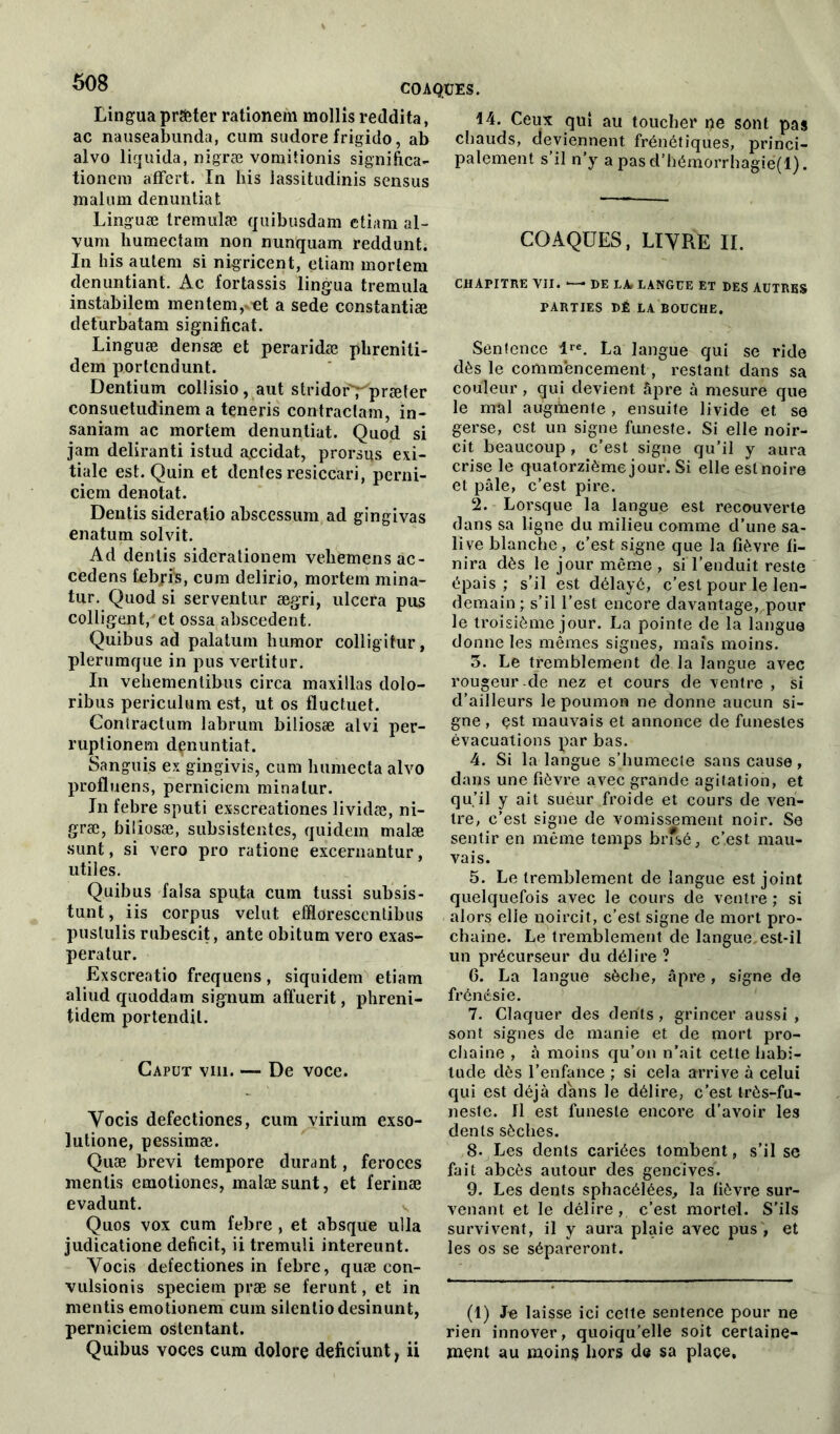 Lingua prêter rationem mollis reddita, ac nauseaîmnda, cum sudore frigido, ab alvo liquida, nigræ vomitionis significa- tionem affert. In his lassitudinis sensus malum denuntiat Linguæ tremulæ quibusdam etiam al- vum humectam non nunquam reddunt. In his autem si nigricent, etiam mortem denuntiant. Ac fortassis lingua tremula instabilem mentem,vet a sede constantiæ defurbatam significat. Linguæ densæ et peraridæ phreniti- dem portcndunt. Dentium collisio, aut stridor'Üpræter consuetudinem a teneris contractant in- saniam ac mortem denuntiat. Quod si jam deliranti istud accidat, prorsus exi- tiale est. Quin et dentés resiccari, perni- ciem dénotât. Dentis sideratio abscessum ad gingivas enatum solvit. Ad dentis siderationem vehemensac- cedens tebfi's, cum delirio, mortem mina- tur. Quod si serventur ægri, ulcéra pus colligent, et ossa abscedent. Quibus ad palatum humor colligitur, plerumque in pus vertitur. In vehementibus circa maxillas dolo- ribus periculum est, ut os fluctuet. Contractum labrum biliosæ alvi per- ruptionem dçnuntiat. Sangui.s ex gingivis, cum humecta alvo profluens, perniciem minalur. In febre sputi exscreationes lividæ, ni- græ, biliosæ, subsistentes, quidem malæ sunt, si vero pro ratione excernantur, utiles. Quibus falsa sputa cum tussi subsis- tunt, iis corpus velut efflorescentibus puslulis rubescit, ante obitum vero exas- peralur. Exscreatio frequens, siquidem etiam aliud quoddam signum affuerit, phreni- tidem portendil. Gaput viii. — De voce. Vocis defectiones, cum virium exso- lutione, pessimæ. Quæ brevi tempore durant, feroces mentis emotiones, malæ sunt, et ferinæ evadunt. Quos vox cum febre , et absque ulla judicatione déficit, ii tremuli intereunt. Vocis defectiones in febre, quæ con- vulsionis speciem pv* se ferunt, et in mentis emotionem cum silentiodesinunt, perniciem ostentant. Quibus voces cum dolore deficiunt, ii 14. Ceux qui au toucher ne sont pas chauds, deviennent frénétiques, princi- palement s’il n’y apasd’hémorrhagie(l). COAQÜES, LIVRE IL CHAPITRE VII. DE LA. LANGUE ET DES AUTRES PARTIES DÉ LA BOUCHE. Sentence lre. La langue qui se ride dès le commencement, restant dans sa couleur, gui devient âpre à mesure que le mal augmente , ensuite livide et se gerse, est un signe funeste. Si elle noir- cit beaucoup , c’est signe qu’il y aura crise le quatorzième jour. Si elle est noire et pâle, c’est pire. 2. Lorsque la langue est recouverte dans sa ligne du milieu comme d’une sa- live blanche, c’est signe que la fièvre fi- nira dès le jour même , si l’enduit reste épais; s’il est délayé, c’est pour le len- demain; s’il l’est encore davantage, pour le troisième jour. La pointe de la langue donne les mêmes signes, maïs moins. 3. Le tremblement de la langue avec rougeur de nez et cours de ventre , si d’ailleurs le poumon ne donne aucun si- gne , çst mauvais et annonce de funestes évacuations par bas. 4. Si la langue s’humecte sans cause, dans une fièvre avec grande agitation, et qu’il y ait sueur froide et cours de ven- tre, c’est signe de vomissement noir. Se sentir en même temps brfsé, c’est mau- vais. 5. Le tremblement de langue est joint quelquefois avec le cours de ventre ; si alors elle noircit, c’est signe de mort pro- chaine. Le tremblement de langue, est-il un précurseur du délire ? 6. La langue sèche, âpre, signe de frénésie. 7. Claquer des dents, grincer aussi , sont signes de manie et de mort pro- chaine , à moins qu’on n’ait cette habi- tude dès l’enfance ; si cela arrive à celui qui est déjà clans le délire, c’est très-fu- neste. fl est funeste encore d’avoir les dents sèches. 8. Les dents cariées tombent, s’il se fait abcès autour des gencives. 9. Les dents sphacélées, la fièvre sur- venant et le délire, c’est mortel. S’ils survivent, il y aura plaie avec pus , et les os se sépareront. (1) Je laisse ici cette sentence pour ne rien innover, quoiqu’elle soit certaine- ment au moins hors de sa place.