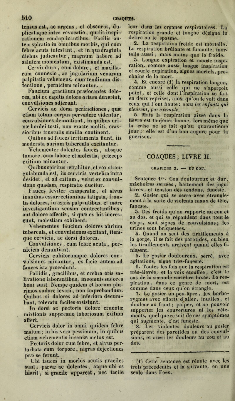 tensus est, ac urgens , et obscurus, du- plicataque intro revocatio , qualisinspi- rationem conduplicantibus. Facilis au- tem spiratio in omnibus morbis, qui cum febre acuta infestant, et in quadraginta diebus judicantur, magnum habere ad salutem momentum, existimanda est. Cervix dura , cum dolore , et maxilla- rum connexio , ac jugularium venarum palpitatio vehemens, cum tendinum dis- tentione , perniciem minantur. Faucium gracilium præfocantes dolo- res, ubi ex capitis dolore ortum duxerint, convülsiones adïerunt. Cervicis ac dorsi perfrictiones , quæ etiam totum corpus pervadere videntur, convülsiones denuntiant, in quibus uri- næ hordei tosti, non exacte moliti, cras- sioribus frustulis similia continent. Quibus ad fauces irritamenta fiunt, iis moderata aurium tubercula excitantur. Yehementer dolentes fauces , absque tumore, cum labore etmolestia, præceps exitium minantur. Qusbusspiritus retrahitur, etvox stran- gulabunda est, iis cervicis vertebra intro desidet v et ad exitum , velut ex convul- sione quadam, respiratio ducitur. Fauces leviter exasperatæ, et alvus inanibus exsurrectionibus fatigata, fron- tis doloxes, in ægris palpantibus, et more investigantium sensim contrectantibus , aut dolore affectis , si quæ ex his incres- cunt, molestiam exhibent. Yehementes fauciura dolores aürium tubercula, et convülsiones excitant, item- que cervicis, ac dorsi dolores. Convülsiones , cum febre acuta , per- niciem denuntiant. Cervicis cubitorumque dolores con- vulsiones minantur , ex facie autem ad fauces isla procedunt. Pallidis , gracilibus, et crebra oris sa- li vatione laborantibus, in somnis sudores boni sunt. Nempe quidem ethorum plu- rimos sudore levari, non improbandum. Quibus si dolores ad inferiora decum- bant, toleratu faciles exsistunt. In dorsi ac pectoris dolore cruentæ mixtionis suppressio, laboriosum exitum affert. Cervicis dolor in omni quidem febre malum; inhisvero pessimum, in quibus etiam vehementis insaniæ metus est. Pectoris dolor cum febre, et alvus per- turbata cum torpore, nigras dejectiones præ se ferunt. Ubi fauces in morbis acutis graciles sunt, parvæ ac dolentes , atque ubi os hiarit, si gracile appareat, nec facile leur dans les organes respiratoires. La respiration grande et longue désigne le délire ou le spasme. 2. La respiration froide est mortelle. La respiration brûlante et fumante, mor- telle aussi ; mais moins que la froide. 5. Longue expiration et comité inspi- ration, comme aussi longue inspiration et courte expiration, signes mortels, pro- chains de la mort. 4. Et encore (1) la respiration longue, comme aussi celle qui ne s'aperçoit point, et celle dont l’inspiration se fait en deux reprises, ainsi qu’on le voit dans ceux qui l’ont haute: dans les enfants qui pleurent, par exemple. 5. Mais la respiration aisée dans la fièvre est toujours bonne, lors même que la crise ne se fait qu'au quarantième jour ; elle est d’un bon augure pour la guérison. COAQUES , LIYRE II. CHAPITRE X. — DU COU. Sentence lre. Cou douloureux et dur, mâchoires serrées , battement des jugu- laires , et tension des tendons, funeste. 2. Gosier qui se serre avec étrangle- ment à la suite de violents maux de tête, funeste. 3. Des froids qu’on rapporte au cou et au dos, et qui se répandent dans tout le coips, sont signes de convulsions; les urines sont briquetées. 4. Quand on sent des tiraillements à la gorge, il se fait des parotides, ou bien les tiraillements arrivent quand elles fi- nissent. 5. Le gosier douloureux, serré, avec agitations, signe très-funeste. 6. Toutes les fois que la respiration est très-élevée, et la voix étouffée, c’est îe cas de la seconde vertèbre luxée. La res- piration, dans ce genre de mort, est comme dans ceux qu’on étrangle. 7. Le gosier un peu âpre , les borbo- rygmes avec efforts d’aller, inutiles, et douleur au front ; palper, et ne pouvoir supporter les couvertures ni les vête- ments, quel quecesoit de ces symptômes qui augmente, c’est funeste. 8. Les violentes douleurs au gosier préparent des parotides ou des convul- sions, et aussi les douleurs au cou et au dos. (1) Cette sentence çst réunie avec les trois'précédentfes et la suivante, en une seule dans Foës. y.