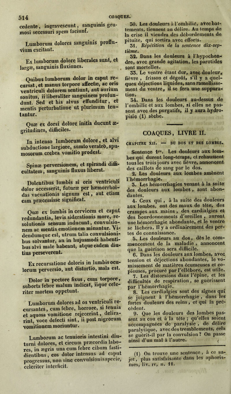 cedente, ingravescunt, sanguinis gru- mosi secessuri spem faciunf. Lumborum dolores sanguinis proflu- vium excitant. Ex lumborum dolore liberales sunt, et largæ, sanguinis fluxiones. Quibus lumborum dolor in caput re- cursat, et manus torpore affectæ, ac oris ventriculi dolorem sentiunt, aut aurium sonitus, ii liberaliter sanguinem profun- dunt. Sed et liis al vus effunditur, et mentis perturbatione ut plurimum ten- tantur. Quæ ex dorsi dolore initia ducunt æ- gritudines, difficiles. In intenso lumborum dolore, et alvi subductione largiore, sumto veratr'o, spu- mosorum crebra vomitio prodest. Spinæ perversionera, et spirandi diffi- cultatem, sanguinis fluxus libérât. Dolentibus lumbis si oris ventriculi dolor accesserit, futuræ per hæmorrhoi- das vacuationis signum est, aut etiam eam præcessisse significat. Quæ ex lumbis in cervicem et caput redundantia, levis siderationis more, re- solutionis sensum inducunt, convulsio- nem ac mentis emotionem minantur. Vi- dendumque est, utrum talia convulsioni- bus solvantur, an in hujusmodi habenti- bus alvi male liabeant, atque eadem diu- tius perseverent. Ex recursatione doloris in lumbis ocu- lorum perversio, aut distortio, mala est. Dolor in pectore fixus , cum torpore, suborta febre malum indicat, iique cele- riter mortem oppetunt. Lumborum dolores ad os ventriculi re- culantes , cum febre, horrore, si tenuia et aquosa vomitione rejecerint, delira- rint, voce defecti sint, ii post nigrorum vomitionem moriuntur. Lumborum ac tenuioris intestini diti- turni dolores, et circum præcordia labo- res, in ægris una cum febre cibum fasti- dientibus, eos dolor intensus ad caput progressus, non sine convulsionisspecie, celeriter interficit. 50. Les douleurs à l’ombilic, avecbat- lements, tiennent au délire. Au temps de la crise il viendra des débordements de pituite, qui sortira avec efforts. 31. Répétition de la sentence dix-sep- tième. 52. Dans les douleurs à l’hypochon- dre, avec grande agitation, les parotides sont mortelles. 33. Le ventre étant dur, avec douleur» fièvre , frisson et dégoût, s’il y a quel- ques déjections liquides, sans ramollisse- ment du ventre, il se fera une suppura- tion. 34. Dans les douleurs au-dessus de l’ombilic et aux lombes, si elles ne pas- sent avec des purgatifs, il y aura hydro- pisie (1) sèche. COAQUES, LIVRE IL CHAPITRE XII. — BU BOS ET BES LOMBES. Sentence lrc. Les douleurs aux lom- bes qui durent long-temps, et rehaussent tous les trois jours avec fièvre, annoncent des caillots de sang par le dos. 2. Les douleurs aux lombes amènent l’hémorrhagie. 3. Les hémorrhagies venant à la suite des douleurs aux lombes , sont abon- dantes. 4. Ceux qui , à la suite des douleurs aux lombes, ont des maux de tête, des crampes aux mains , des cardialgies et des bourdonnements d’oreilles , auront une hémorrhagie abondante, et le ventre se lâchera, Il y a ordinairement des per- tes de connaissance. 5. Les douleurs au dos, dès le com- mencement de la maladie , annoncent que la guérison sera difficile. 6. Dans les douleurs aux lombes, avec tension et déjections abondantes, le vo- missement de matières écumeuses et co- pieuses, procuré par l’ellébore, est utile. 7. Les distorsions dans l’épine, et les difficultés de respiration, se guérissent par l’hémorrhagie. 8. Les cardialgies sont des signes qui se joignent à l’hémorrhagie , dans les fortes douleurs des reins , et qui la pré- cèdent. 9. Que les douleurs des lombes pas- sent au cou et à la tête ; qu’elles soient accompagnées de paralysie , de délire paralytique, avec des tremblements, cela se guérit-il par la convulsion ? On passe ainsi d’un mal à l’autre. ^ (1) On trouve une sentence , à ce su- jet , plus satisfaisante dans les aphoris- mes, 1 iv. iv, n. 11.