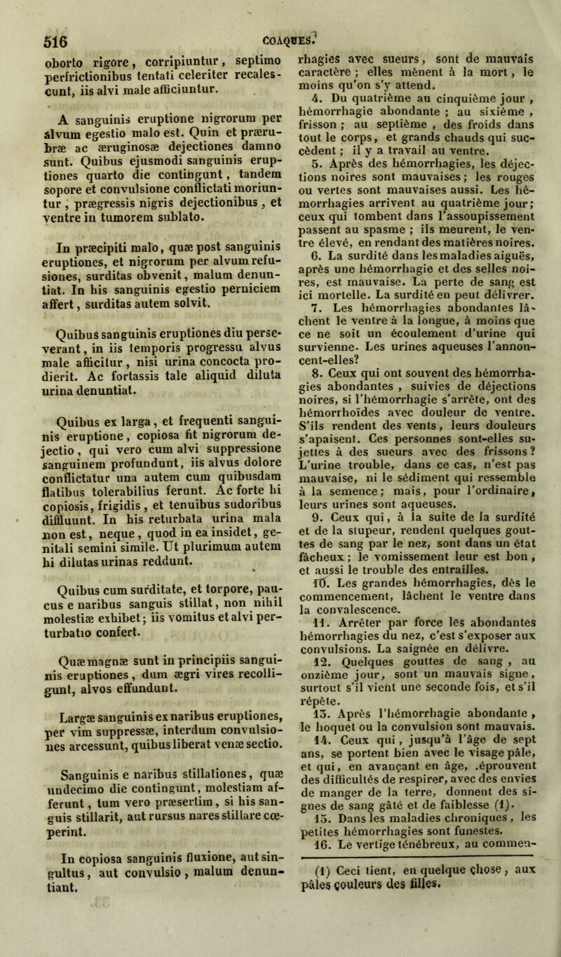 oborto rigore, corripiuntur, septimo perfrictionibus tentati celeriter recales - cunt, iis alvi male affîciuntur. A sanguinis eruptione nigrorum per âlvum egestio malo est. Qu in et præru- bræ ac æruginosæ dejectiones damno sunt. Quibus ejusmodi sanguinis erup- tiones quarto die contingunt, tandem sopore et convulsione conflictati moriun- tur , prægressis nigris dejectionibus, et ventre in tumorem sublato. In præcipiti malo, quæpost sanguinis eruptiones, et nigrorum per alvumrefu- siones, surditas obvenit, malum denun- tiat. In liis sanguinis egestio perniciem affert, surditas autem solvit. Quibus sanguinis eruptiones diu persé- vérant , in iis temporis progressu alvus male afiicitur, nisi urina concocta pro- dierit. Ac fortassis taie aliquid diluta urina denuntiat. Quibus ex larga, et frequenti sangui- nis eruptione, copiosa fit nigrorum de- jectio, qui vero cum alvi suppressione sanguinem profundunt, iis alvus dolore conflictatur una autem cum quibusdam flatibus tolerabilius ferunt. Ac forte lii copiosis, frigidis , et tenuibus sudoribus diffiuunt. In his returbata urina mala non est, neque , quod in ea insidet, ge- nitali semini simile. Ut plurimum autem hi dilutas urinas reddunt. Quibus cum sufditate, et torpore, pau- cus e naribus sanguis stillat, non nihil molestiæ exhibet ; iis vomitus et alvi per- turbatio confert. Quæmagnæ sunt inprincipiis sangui- nis eruptiones , dum ægri vires recolli- gunt, alvos effundunt. Largæ sanguinis ex naribus eruptiones, per vim suppressæ, interdum convulsio- nes arcessunt, quibus libérât venæsectio. Sanguinis e naribus stillaliones, quæ undecimo die contingunt, molestiam af- ferunt, tum vero præsertim, si his san- guis stillarit, autrursus naresstillarecœ- perint. In copiosa sanguinis fluxione, aut sin- gultus, aut convulsio , malum denun- tiant. rhagies avec sueurs, sont de mauvais caractère ; elles mènent à la mort, le moins qu’on s’y attend. 4. Du quatrième au cinquième jour , hémorrhagie abondante ; au sixième , frisson ; au septième , des froids dans tout le corps, et grands chauds qui suc- cèdent ; il y a travail au ventre. 5. Après des hémorrhagies, les déjec- tions noires sont mauvaises ; les rouges ou vertes sont mauvaises aussi. Les hé- morrhagies arrivent au quatrième jour ; ceux qui tombent dans l’assoupissement passent au spasme ; ils meurent, le ven- tre élevé, en rendant des matières noires. 6. La surdité dans les maladies aiguës, après une hémorrhagie et des selles noi- res, est mauvaise. La perte de sang est ici mortelle. La surdité en peut délivrer. 7. Les hémorrhagies abondantes lâ- chent le ventre à la longue, à moins que ce ne soit un écoulement d’urine qui survienne. Les urines aqueuses l'annon- cent-elles? 8. Ceux qui ont souvent des hémorrha- gies abondantes , suivies de déjections noires, si l’hémorrhagie s’arrête, ont des liémorrhoïdes avec douleur de ventre. S'ils rendent des vents, leurs douleurs s’apaisent. Ces personnes sont-elles su- jettes à des sueurs avec des frissons ? L’urine trouble, dans ce cas, n’est pas mauvaise, ni le sédiment qui ressemble à la semence; mais, pour l'ordinaire, leurs urines sont aqueuses. 9. Ceux qui, à la suite de la surdité et de la stupeur, rendent quelques gout- tes de sang par le nez, sont dans un état fàeheux ; le vomissement leur est bon , et au£$i le trouble des entrailles. Itf. Les grandes hémorrhagies, dès le commencement, lâchent le ventre dans la convalescence. 11. Arrêter par force les abondantes hémorrhagies du nez, c’est s’exposer aux convulsions. La saignée en délivre. 12. Quelques gouttes de sang , au onzième jour, sont un mauvais signe, surtout s’il vient une seconde fois, et s’il répète. 15. Après l’hémorrhagie abondante , le hoquet ou la convulsion sont mauvais. 14. Ceux qui, jusqu’à l’âge de sept ans, se portent bien avec le visage pâle, et qui, en avançant en âge, .éprouvent des difficultés de respirer, avec des envies de manger de la terre, donnent des si- gnes de sang gâté et de faiblesse (1). 15. Dans les maladies chroniques , les petites hémorrhagies sont funestes. 16. Le vertige ténébreux, au commen- (1) Ceci tient, en quelque chose , aux pâles couleurs des filles.